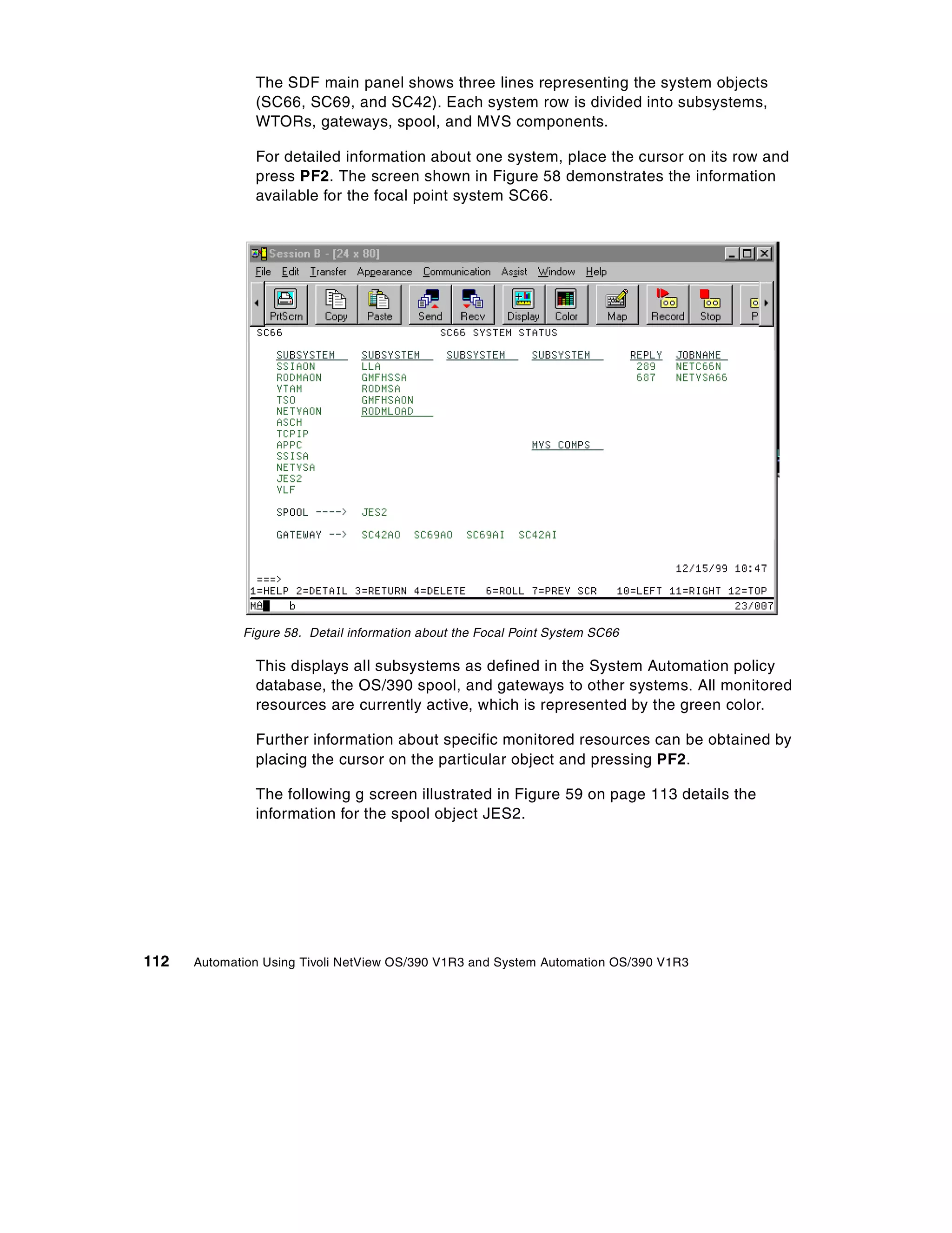 The SDF main panel shows three lines representing the system objects
               (SC66, SC69, and SC42). Each system row is divided into subsystems,
               WTORs, gateways, spool, and MVS components.

               For detailed information about one system, place the cursor on its row and
               press PF2. The screen shown in Figure 58 demonstrates the information
               available for the focal point system SC66.




             Figure 58. Detail information about the Focal Point System SC66

               This displays all subsystems as defined in the System Automation policy
               database, the OS/390 spool, and gateways to other systems. All monitored
               resources are currently active, which is represented by the green color.

               Further information about specific monitored resources can be obtained by
               placing the cursor on the particular object and pressing PF2.

               The following g screen illustrated in Figure 59 on page 113 details the
               information for the spool object JES2.




112   Automation Using Tivoli NetView OS/390 V1R3 and System Automation OS/390 V1R3
 