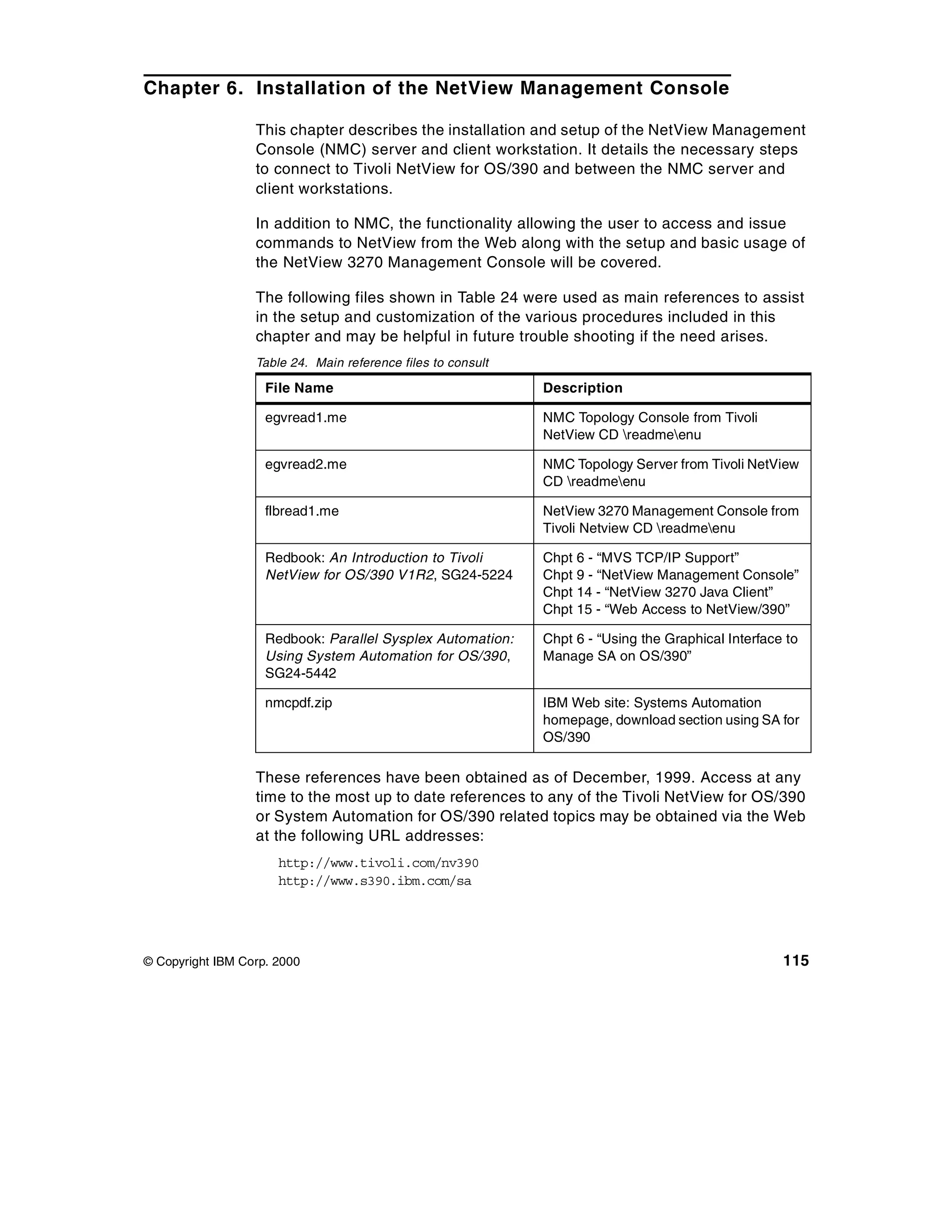 Chapter 6. Installation of the NetView Management Console

                  This chapter describes the installation and setup of the NetView Management
                  Console (NMC) server and client workstation. It details the necessary steps
                  to connect to Tivoli NetView for OS/390 and between the NMC server and
                  client workstations.

                  In addition to NMC, the functionality allowing the user to access and issue
                  commands to NetView from the Web along with the setup and basic usage of
                  the NetView 3270 Management Console will be covered.

                  The following files shown in Table 24 were used as main references to assist
                  in the setup and customization of the various procedures included in this
                  chapter and may be helpful in future trouble shooting if the need arises.
                  Table 24. Main reference files to consult

                    File Name                                 Description

                    egvread1.me                               NMC Topology Console from Tivoli
                                                              NetView CD readmeenu

                    egvread2.me                               NMC Topology Server from Tivoli NetView
                                                              CD readmeenu

                    flbread1.me                               NetView 3270 Management Console from
                                                              Tivoli Netview CD readmeenu

                    Redbook: An Introduction to Tivoli        Chpt 6 - “MVS TCP/IP Support”
                    NetView for OS/390 V1R2, SG24-5224        Chpt 9 - “NetView Management Console”
                                                              Chpt 14 - “NetView 3270 Java Client”
                                                              Chpt 15 - “Web Access to NetView/390”

                    Redbook: Parallel Sysplex Automation:     Chpt 6 - “Using the Graphical Interface to
                    Using System Automation for OS/390,       Manage SA on OS/390”
                    SG24-5442

                    nmcpdf.zip                                IBM Web site: Systems Automation
                                                              homepage, download section using SA for
                                                              OS/390

                  These references have been obtained as of December, 1999. Access at any
                  time to the most up to date references to any of the Tivoli NetView for OS/390
                  or System Automation for OS/390 related topics may be obtained via the Web
                  at the following URL addresses:
                      http://www.tivoli.com/nv390
                      http://www.s390.ibm.com/sa




© Copyright IBM Corp. 2000                                                                           115
 