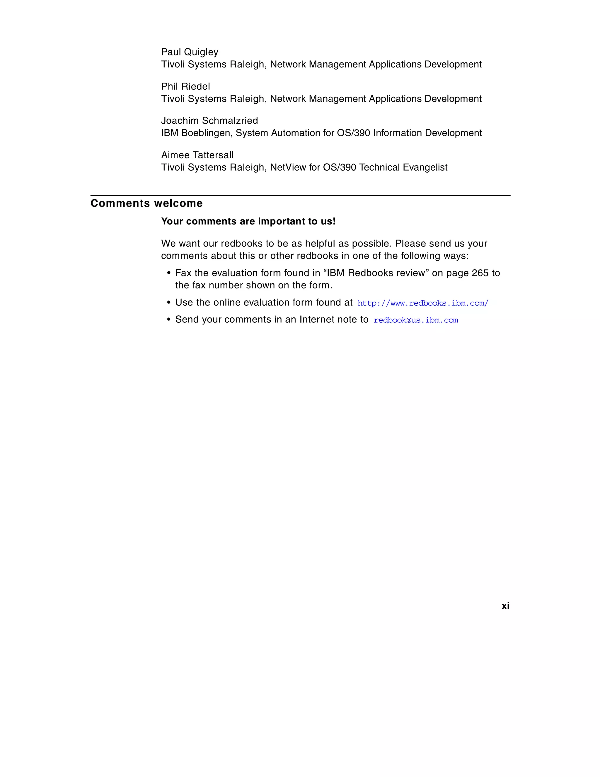 Paul Quigley
          Tivoli Systems Raleigh, Network Management Applications Development

          Phil Riedel
          Tivoli Systems Raleigh, Network Management Applications Development

          Joachim Schmalzried
          IBM Boeblingen, System Automation for OS/390 Information Development

          Aimee Tattersall
          Tivoli Systems Raleigh, NetView for OS/390 Technical Evangelist


Comments welcome
          Your comments are important to us!

          We want our redbooks to be as helpful as possible. Please send us your
          comments about this or other redbooks in one of the following ways:
           • Fax the evaluation form found in “IBM Redbooks review” on page 265 to
             the fax number shown on the form.
           • Use the online evaluation form found at http://www.redbooks.ibm.com/
           • Send your comments in an Internet note to redbook@us.ibm.com




                                                                                     xi
 