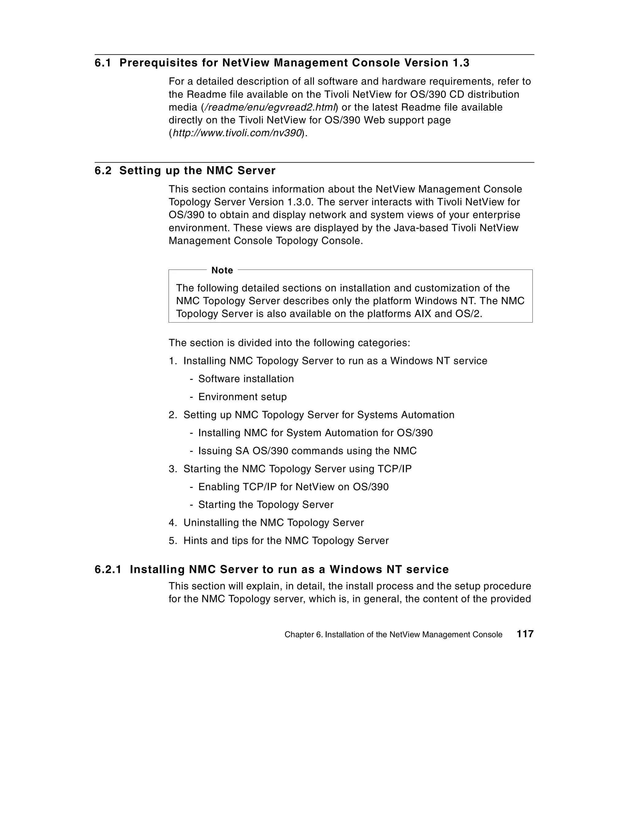 6.1 Prerequisites for NetView Management Console Version 1.3
            For a detailed description of all software and hardware requirements, refer to
            the Readme file available on the Tivoli NetView for OS/390 CD distribution
            media (/readme/enu/egvread2.html) or the latest Readme file available
            directly on the Tivoli NetView for OS/390 Web support page
            (http://www.tivoli.com/nv390).


6.2 Setting up the NMC Server
            This section contains information about the NetView Management Console
            Topology Server Version 1.3.0. The server interacts with Tivoli NetView for
            OS/390 to obtain and display network and system views of your enterprise
            environment. These views are displayed by the Java-based Tivoli NetView
            Management Console Topology Console.

                     Note
             The following detailed sections on installation and customization of the
             NMC Topology Server describes only the platform Windows NT. The NMC
             Topology Server is also available on the platforms AIX and OS/2.

            The section is divided into the following categories:
            1. Installing NMC Topology Server to run as a Windows NT service
                - Software installation
                - Environment setup
            2. Setting up NMC Topology Server for Systems Automation
                - Installing NMC for System Automation for OS/390
                - Issuing SA OS/390 commands using the NMC
            3. Starting the NMC Topology Server using TCP/IP
                - Enabling TCP/IP for NetView on OS/390
                - Starting the Topology Server
            4. Uninstalling the NMC Topology Server
            5. Hints and tips for the NMC Topology Server

6.2.1 Installing NMC Server to run as a Windows NT service
            This section will explain, in detail, the install process and the setup procedure
            for the NMC Topology server, which is, in general, the content of the provided


                                     Chapter 6. Installation of the NetView Management Console   117
 