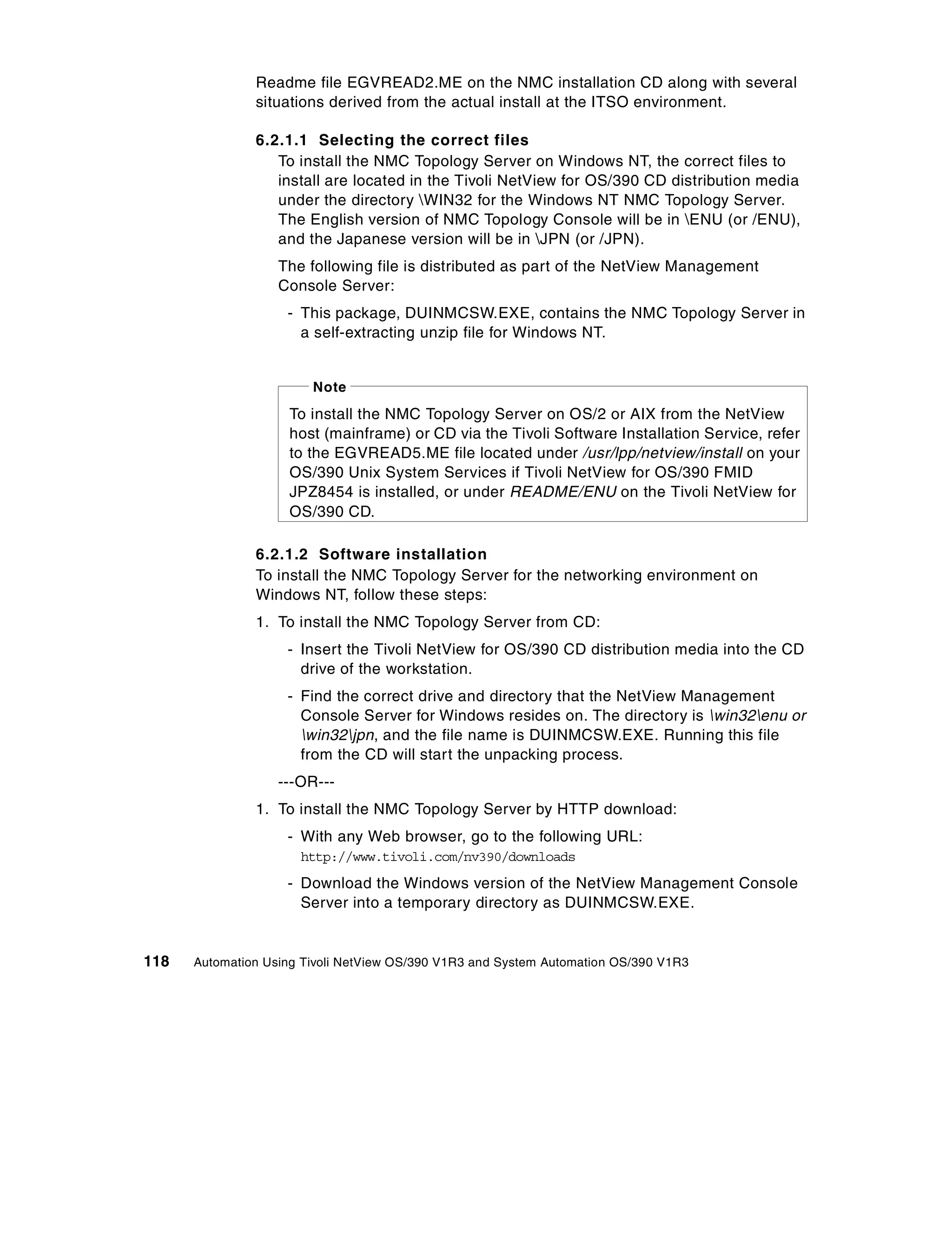 Readme file EGVREAD2.ME on the NMC installation CD along with several
               situations derived from the actual install at the ITSO environment.

               6.2.1.1 Selecting the correct files
                  To install the NMC Topology Server on Windows NT, the correct files to
                  install are located in the Tivoli NetView for OS/390 CD distribution media
                  under the directory WIN32 for the Windows NT NMC Topology Server.
                  The English version of NMC Topology Console will be in ENU (or /ENU),
                  and the Japanese version will be in JPN (or /JPN).
                   The following file is distributed as part of the NetView Management
                   Console Server:
                    - This package, DUINMCSW.EXE, contains the NMC Topology Server in
                      a self-extracting unzip file for Windows NT.


                        Note
                    To install the NMC Topology Server on OS/2 or AIX from the NetView
                    host (mainframe) or CD via the Tivoli Software Installation Service, refer
                    to the EGVREAD5.ME file located under /usr/lpp/netview/install on your
                    OS/390 Unix System Services if Tivoli NetView for OS/390 FMID
                    JPZ8454 is installed, or under README/ENU on the Tivoli NetView for
                    OS/390 CD.

               6.2.1.2 Software installation
               To install the NMC Topology Server for the networking environment on
               Windows NT, follow these steps:
               1. To install the NMC Topology Server from CD:
                    - Insert the Tivoli NetView for OS/390 CD distribution media into the CD
                      drive of the workstation.
                    - Find the correct drive and directory that the NetView Management
                      Console Server for Windows resides on. The directory is win32enu or
                      win32jpn, and the file name is DUINMCSW.EXE. Running this file
                      from the CD will start the unpacking process.
                   ---OR---
               1. To install the NMC Topology Server by HTTP download:
                    - With any Web browser, go to the following URL:
                      http://www.tivoli.com/nv390/downloads
                    - Download the Windows version of the NetView Management Console
                      Server into a temporary directory as DUINMCSW.EXE.


118   Automation Using Tivoli NetView OS/390 V1R3 and System Automation OS/390 V1R3
 