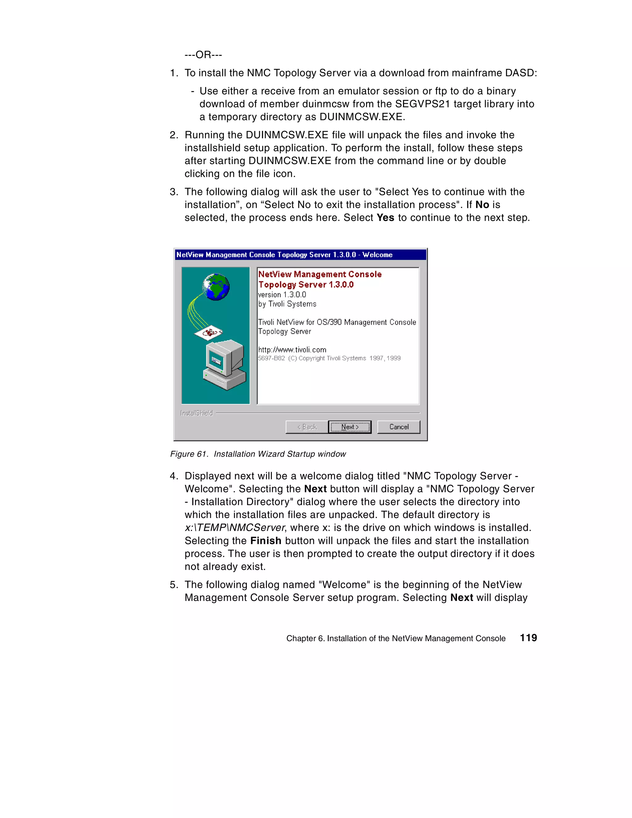 ---OR---
1. To install the NMC Topology Server via a download from mainframe DASD:
     - Use either a receive from an emulator session or ftp to do a binary
       download of member duinmcsw from the SEGVPS21 target library into
       a temporary directory as DUINMCSW.EXE.
2. Running the DUINMCSW.EXE file will unpack the files and invoke the
   installshield setup application. To perform the install, follow these steps
   after starting DUINMCSW.EXE from the command line or by double
   clicking on the file icon.
3. The following dialog will ask the user to "Select Yes to continue with the
   installation”, on “Select No to exit the installation process". If No is
   selected, the process ends here. Select Yes to continue to the next step.




Figure 61. Installation Wizard Startup window

4. Displayed next will be a welcome dialog titled "NMC Topology Server -
   Welcome". Selecting the Next button will display a "NMC Topology Server
   - Installation Directory" dialog where the user selects the directory into
   which the installation files are unpacked. The default directory is
   x:TEMPNMCServer, where x: is the drive on which windows is installed.
   Selecting the Finish button will unpack the files and start the installation
   process. The user is then prompted to create the output directory if it does
   not already exist.
5. The following dialog named "Welcome" is the beginning of the NetView
   Management Console Server setup program. Selecting Next will display


                             Chapter 6. Installation of the NetView Management Console   119
 