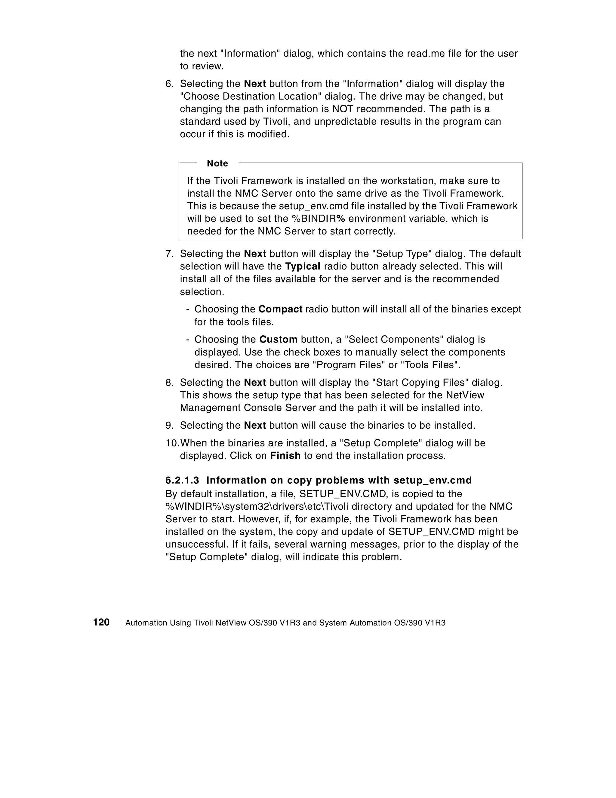 the next "Information" dialog, which contains the read.me file for the user
                   to review.
               6. Selecting the Next button from the "Information" dialog will display the
                  "Choose Destination Location" dialog. The drive may be changed, but
                  changing the path information is NOT recommended. The path is a
                  standard used by Tivoli, and unpredictable results in the program can
                  occur if this is modified.

                         Note
                    If the Tivoli Framework is installed on the workstation, make sure to
                    install the NMC Server onto the same drive as the Tivoli Framework.
                    This is because the setup_env.cmd file installed by the Tivoli Framework
                    will be used to set the %BINDIR% environment variable, which is
                    needed for the NMC Server to start correctly.

               7. Selecting the Next button will display the "Setup Type" dialog. The default
                  selection will have the Typical radio button already selected. This will
                  install all of the files available for the server and is the recommended
                  selection.
                    - Choosing the Compact radio button will install all of the binaries except
                      for the tools files.
                    - Choosing the Custom button, a "Select Components" dialog is
                      displayed. Use the check boxes to manually select the components
                      desired. The choices are "Program Files" or "Tools Files".
               8. Selecting the Next button will display the "Start Copying Files" dialog.
                  This shows the setup type that has been selected for the NetView
                  Management Console Server and the path it will be installed into.
               9. Selecting the Next button will cause the binaries to be installed.
               10.When the binaries are installed, a "Setup Complete" dialog will be
                  displayed. Click on Finish to end the installation process.

               6.2.1.3 Information on copy problems with setup_env.cmd
               By default installation, a file, SETUP_ENV.CMD, is copied to the
               %WINDIR%system32driversetcTivoli directory and updated for the NMC
               Server to start. However, if, for example, the Tivoli Framework has been
               installed on the system, the copy and update of SETUP_ENV.CMD might be
               unsuccessful. If it fails, several warning messages, prior to the display of the
               "Setup Complete" dialog, will indicate this problem.




120   Automation Using Tivoli NetView OS/390 V1R3 and System Automation OS/390 V1R3
 