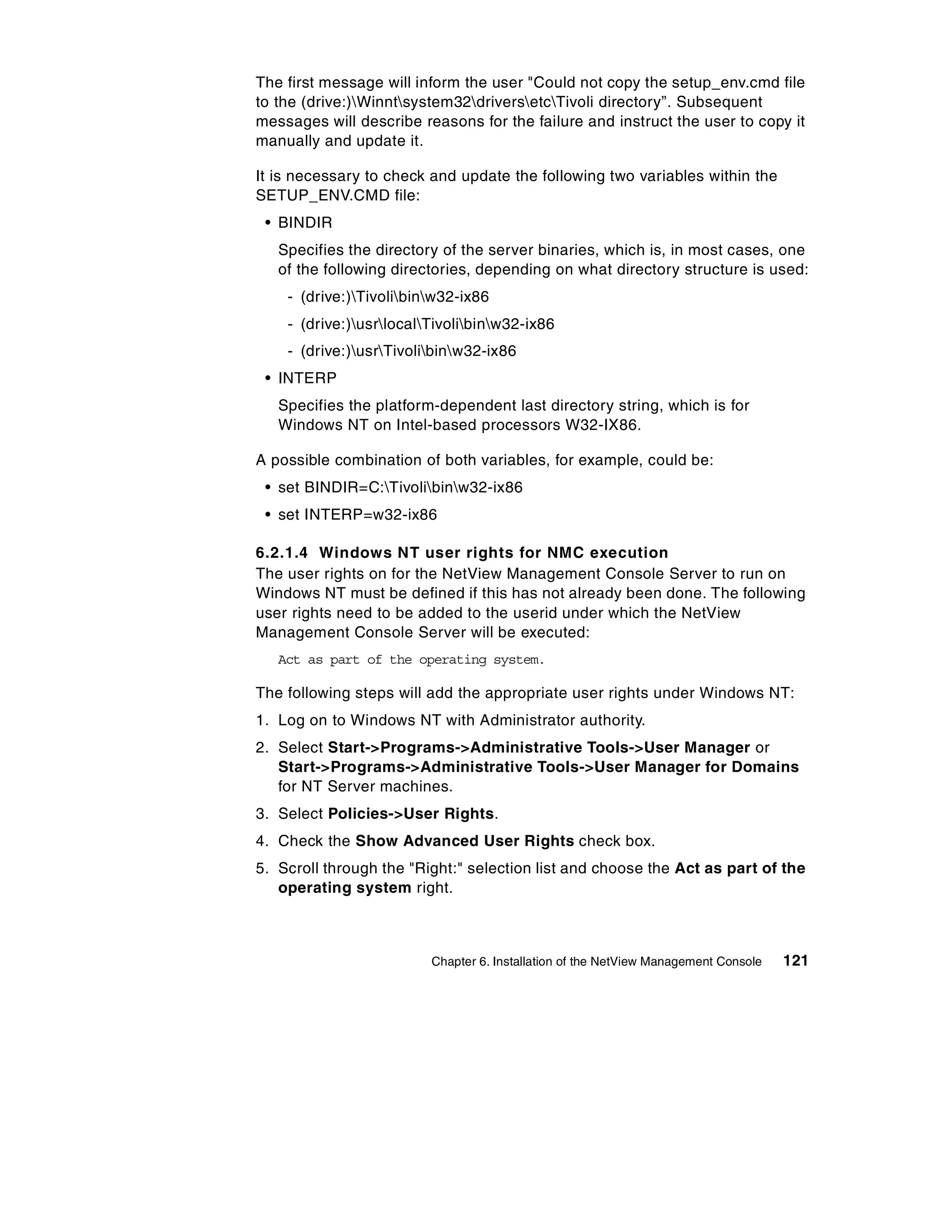 The first message will inform the user "Could not copy the setup_env.cmd file
to the (drive:)Winntsystem32driversetcTivoli directory”. Subsequent
messages will describe reasons for the failure and instruct the user to copy it
manually and update it.

It is necessary to check and update the following two variables within the
SETUP_ENV.CMD file:
 • BINDIR
   Specifies the directory of the server binaries, which is, in most cases, one
   of the following directories, depending on what directory structure is used:
    - (drive:)Tivolibinw32-ix86
    - (drive:)usrlocalTivolibinw32-ix86
    - (drive:)usrTivolibinw32-ix86
 • INTERP
   Specifies the platform-dependent last directory string, which is for
   Windows NT on Intel-based processors W32-IX86.

A possible combination of both variables, for example, could be:
 • set BINDIR=C:Tivolibinw32-ix86
 • set INTERP=w32-ix86

6.2.1.4 Windows NT user rights for NMC execution
The user rights on for the NetView Management Console Server to run on
Windows NT must be defined if this has not already been done. The following
user rights need to be added to the userid under which the NetView
Management Console Server will be executed:
   Act as part of the operating system.

The following steps will add the appropriate user rights under Windows NT:
1. Log on to Windows NT with Administrator authority.
2. Select Start->Programs->Administrative Tools->User Manager or
   Start->Programs->Administrative Tools->User Manager for Domains
   for NT Server machines.
3. Select Policies->User Rights.
4. Check the Show Advanced User Rights check box.
5. Scroll through the "Right:" selection list and choose the Act as part of the
   operating system right.



                         Chapter 6. Installation of the NetView Management Console   121
 