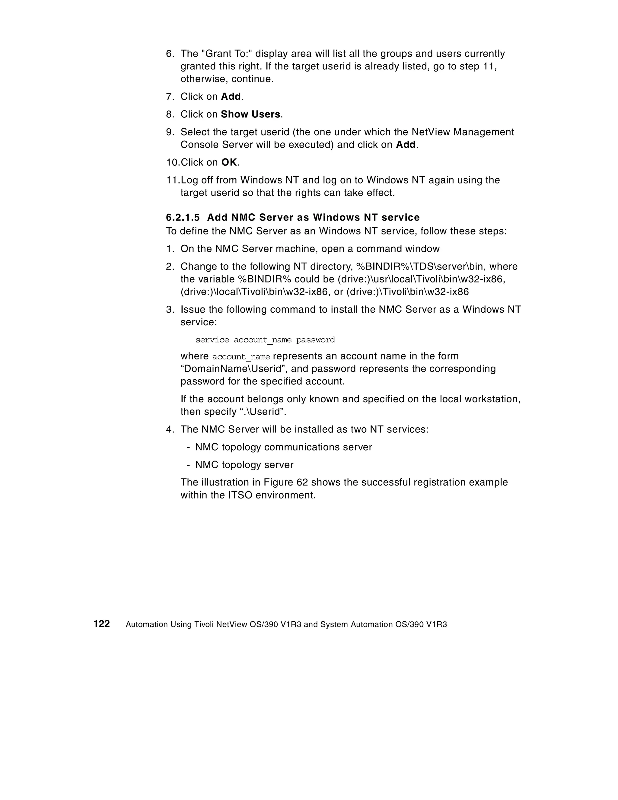 6. The "Grant To:" display area will list all the groups and users currently
                  granted this right. If the target userid is already listed, go to step 11,
                  otherwise, continue.
               7. Click on Add.
               8. Click on Show Users.
               9. Select the target userid (the one under which the NetView Management
                  Console Server will be executed) and click on Add.
               10.Click on OK.
               11.Log off from Windows NT and log on to Windows NT again using the
                  target userid so that the rights can take effect.

               6.2.1.5 Add NMC Server as Windows NT service
               To define the NMC Server as an Windows NT service, follow these steps:
               1. On the NMC Server machine, open a command window
               2. Change to the following NT directory, %BINDIR%TDSserverbin, where
                  the variable %BINDIR% could be (drive:)usrlocalTivolibinw32-ix86,
                  (drive:)localTivolibinw32-ix86, or (drive:)Tivolibinw32-ix86
               3. Issue the following command to install the NMC Server as a Windows NT
                  service:
                      service account_name password
                   where account_name represents an account name in the form
                   “DomainNameUserid”, and password represents the corresponding
                   password for the specified account.
                   If the account belongs only known and specified on the local workstation,
                   then specify “.Userid”.
               4. The NMC Server will be installed as two NT services:
                    - NMC topology communications server
                    - NMC topology server
                   The illustration in Figure 62 shows the successful registration example
                   within the ITSO environment.




122   Automation Using Tivoli NetView OS/390 V1R3 and System Automation OS/390 V1R3
 