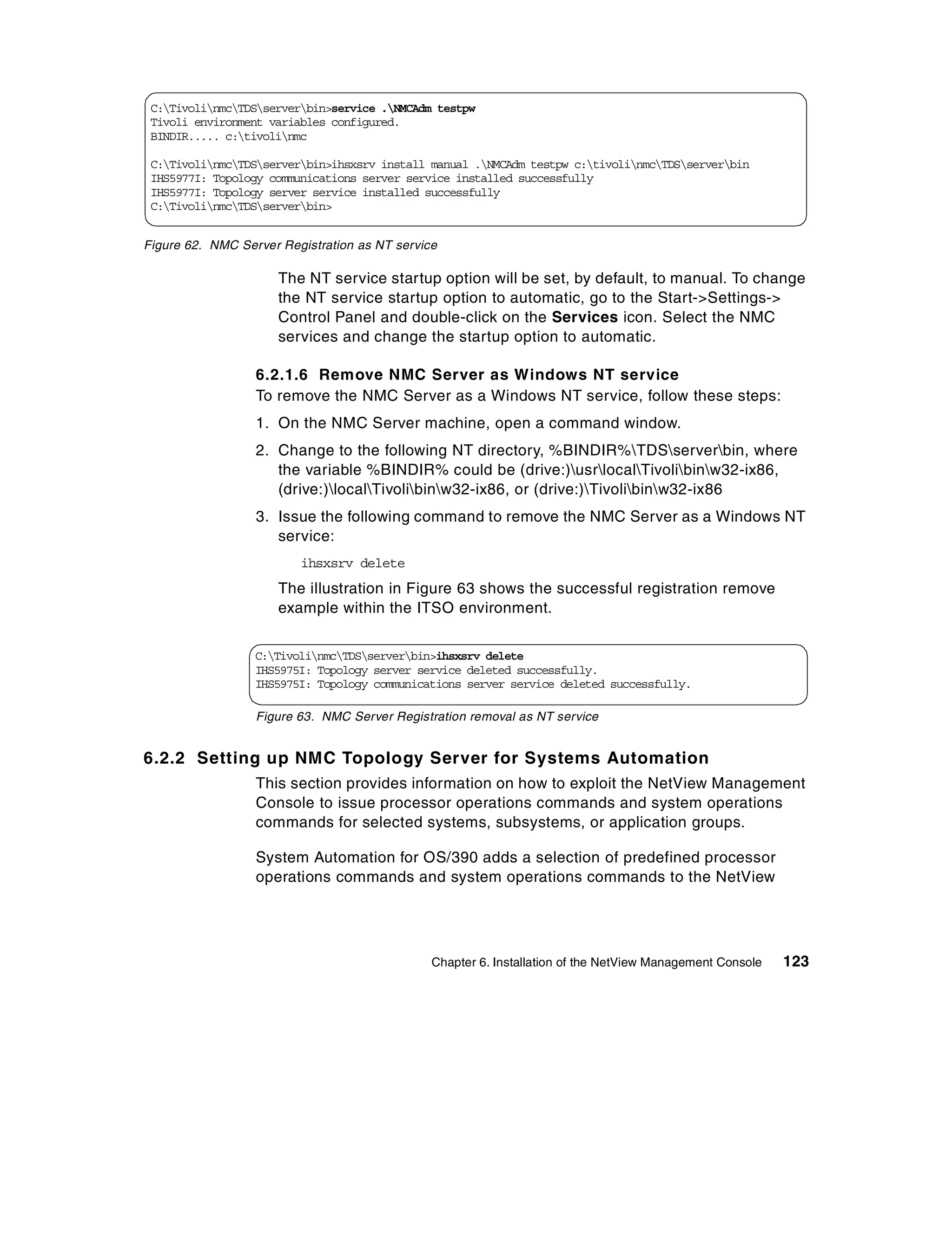 C:TivolinmcTDSserverbin>service .NMCAdm testpw
 Tivoli environment variables configured.
 BINDIR..... c:tivolinmc

 C:TivolinmcTDSserverbin>ihsxsrv install manual .NMCAdm testpw c:tivolinmcTDSserverbin
 IHS5977I: Topology communications server service installed successfully
 IHS5977I: Topology server service installed successfully
 C:TivolinmcTDSserverbin>


Figure 62. NMC Server Registration as NT service

                      The NT service startup option will be set, by default, to manual. To change
                      the NT service startup option to automatic, go to the Start->Settings->
                      Control Panel and double-click on the Services icon. Select the NMC
                      services and change the startup option to automatic.

                  6.2.1.6 Remove NMC Server as Windows NT service
                  To remove the NMC Server as a Windows NT service, follow these steps:
                  1. On the NMC Server machine, open a command window.
                  2. Change to the following NT directory, %BINDIR%TDSserverbin, where
                     the variable %BINDIR% could be (drive:)usrlocalTivolibinw32-ix86,
                     (drive:)localTivolibinw32-ix86, or (drive:)Tivolibinw32-ix86
                  3. Issue the following command to remove the NMC Server as a Windows NT
                     service:
                         ihsxsrv delete
                      The illustration in Figure 63 shows the successful registration remove
                      example within the ITSO environment.


                  C:TivolinmcTDSserverbin>ihsxsrv delete
                  IHS5975I: Topology server service deleted successfully.
                  IHS5975I: Topology communications server service deleted successfully.

                  Figure 63. NMC Server Registration removal as NT service


6.2.2 Setting up NMC Topology Server for Systems Automation
                  This section provides information on how to exploit the NetView Management
                  Console to issue processor operations commands and system operations
                  commands for selected systems, subsystems, or application groups.

                  System Automation for OS/390 adds a selection of predefined processor
                  operations commands and system operations commands to the NetView




                                               Chapter 6. Installation of the NetView Management Console   123
 