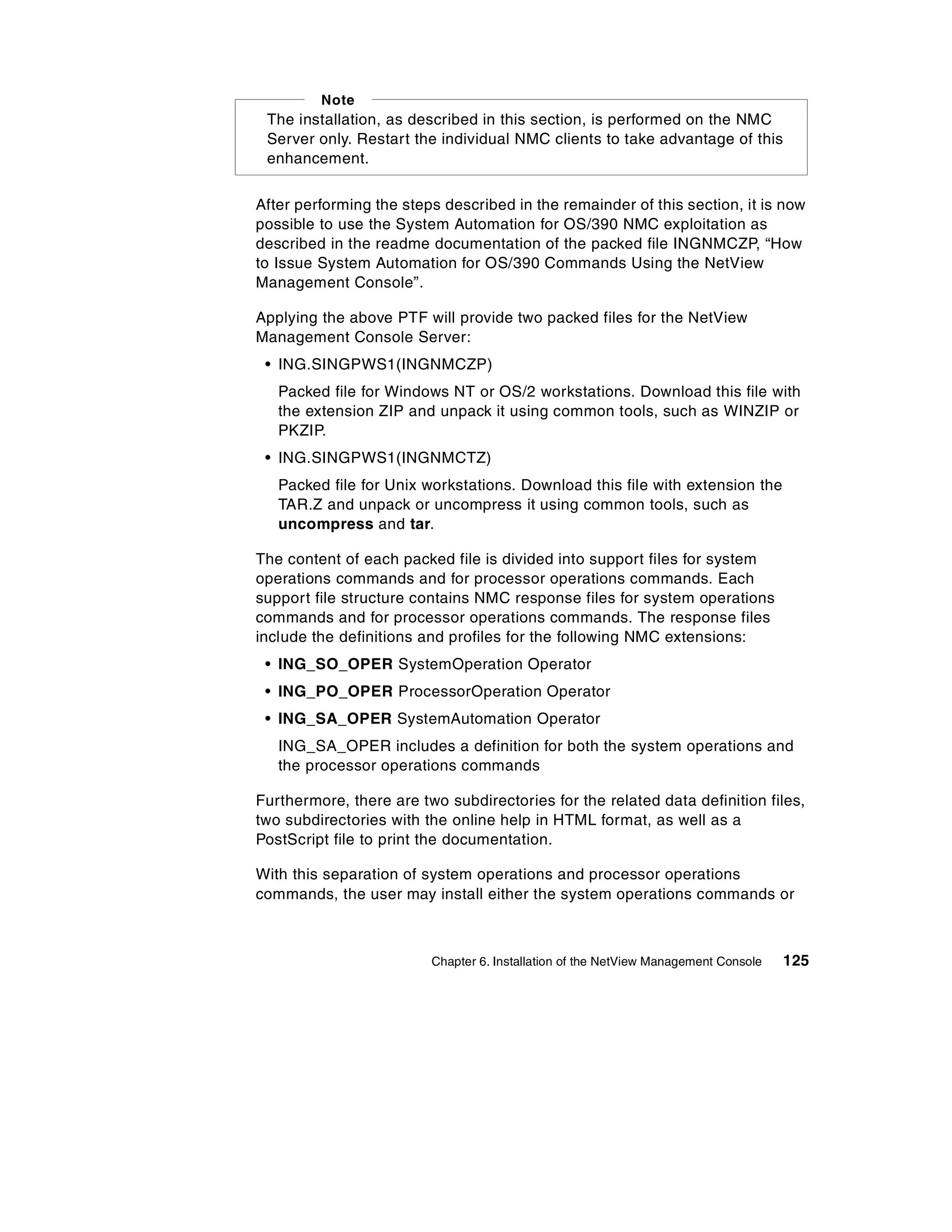 Note
 The installation, as described in this section, is performed on the NMC
 Server only. Restart the individual NMC clients to take advantage of this
 enhancement.


After performing the steps described in the remainder of this section, it is now
possible to use the System Automation for OS/390 NMC exploitation as
described in the readme documentation of the packed file INGNMCZP, “How
to Issue System Automation for OS/390 Commands Using the NetView
Management Console”.

Applying the above PTF will provide two packed files for the NetView
Management Console Server:
 • ING.SINGPWS1(INGNMCZP)
   Packed file for Windows NT or OS/2 workstations. Download this file with
   the extension ZIP and unpack it using common tools, such as WINZIP or
   PKZIP.
 • ING.SINGPWS1(INGNMCTZ)
   Packed file for Unix workstations. Download this file with extension the
   TAR.Z and unpack or uncompress it using common tools, such as
   uncompress and tar.

The content of each packed file is divided into support files for system
operations commands and for processor operations commands. Each
support file structure contains NMC response files for system operations
commands and for processor operations commands. The response files
include the definitions and profiles for the following NMC extensions:
 • ING_SO_OPER SystemOperation Operator
 • ING_PO_OPER ProcessorOperation Operator
 • ING_SA_OPER SystemAutomation Operator
   ING_SA_OPER includes a definition for both the system operations and
   the processor operations commands

Furthermore, there are two subdirectories for the related data definition files,
two subdirectories with the online help in HTML format, as well as a
PostScript file to print the documentation.

With this separation of system operations and processor operations
commands, the user may install either the system operations commands or



                         Chapter 6. Installation of the NetView Management Console   125
 