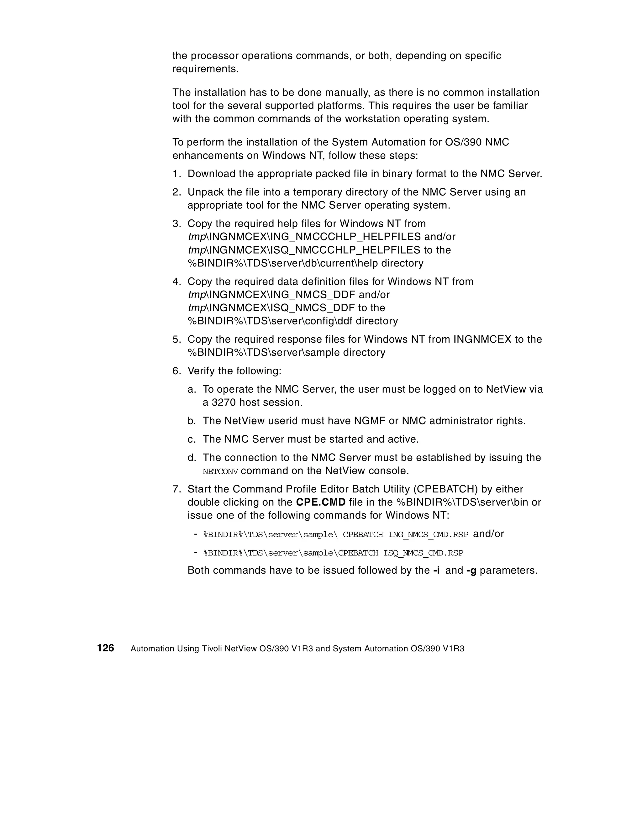 the processor operations commands, or both, depending on specific
               requirements.

               The installation has to be done manually, as there is no common installation
               tool for the several supported platforms. This requires the user be familiar
               with the common commands of the workstation operating system.

               To perform the installation of the System Automation for OS/390 NMC
               enhancements on Windows NT, follow these steps:
               1. Download the appropriate packed file in binary format to the NMC Server.
               2. Unpack the file into a temporary directory of the NMC Server using an
                  appropriate tool for the NMC Server operating system.
               3. Copy the required help files for Windows NT from
                  tmpINGNMCEXING_NMCCCHLP_HELPFILES and/or
                  tmpINGNMCEXISQ_NMCCCHLP_HELPFILES to the
                  %BINDIR%TDSserverdbcurrenthelp directory
               4. Copy the required data definition files for Windows NT from
                  tmpINGNMCEXING_NMCS_DDF and/or
                  tmpINGNMCEXISQ_NMCS_DDF to the
                  %BINDIR%TDSserverconfigddf directory
               5. Copy the required response files for Windows NT from INGNMCEX to the
                  %BINDIR%TDSserversample directory
               6. Verify the following:
                   a. To operate the NMC Server, the user must be logged on to NetView via
                      a 3270 host session.
                   b. The NetView userid must have NGMF or NMC administrator rights.
                   c. The NMC Server must be started and active.
                   d. The connection to the NMC Server must be established by issuing the
                      NETCONV command on the NetView console.
               7. Start the Command Profile Editor Batch Utility (CPEBATCH) by either
                  double clicking on the CPE.CMD file in the %BINDIR%TDSserverbin or
                  issue one of the following commands for Windows NT:
                    - %BINDIR%TDSserversample CPEBATCH ING_NMCS_CMD.RSP and/or
                    - %BINDIR%TDSserversampleCPEBATCH ISQ_NMCS_CMD.RSP
                   Both commands have to be issued followed by the -i and -g parameters.




126   Automation Using Tivoli NetView OS/390 V1R3 and System Automation OS/390 V1R3
 