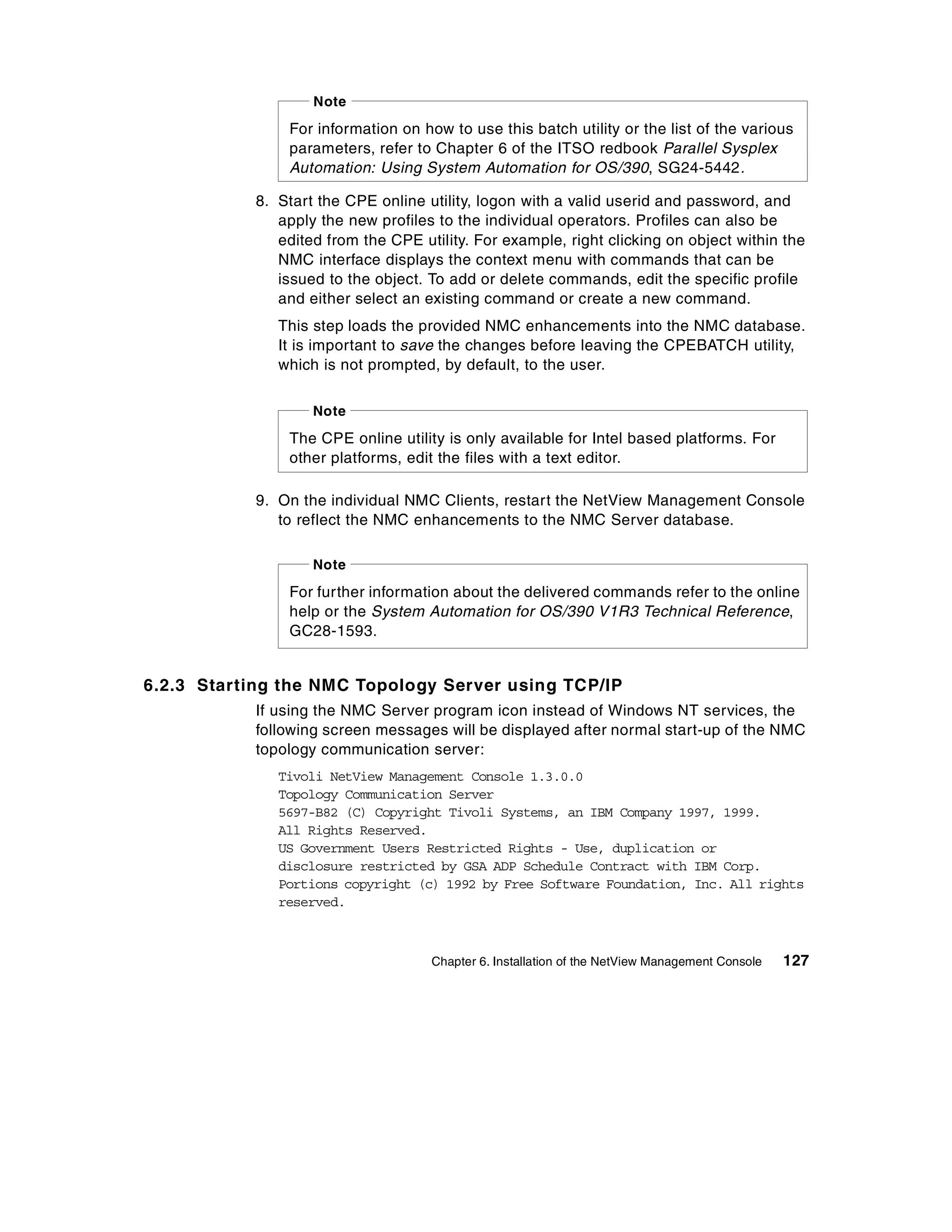 Note

               For information on how to use this batch utility or the list of the various
               parameters, refer to Chapter 6 of the ITSO redbook Parallel Sysplex
               Automation: Using System Automation for OS/390, SG24-5442.

           8. Start the CPE online utility, logon with a valid userid and password, and
              apply the new profiles to the individual operators. Profiles can also be
              edited from the CPE utility. For example, right clicking on object within the
              NMC interface displays the context menu with commands that can be
              issued to the object. To add or delete commands, edit the specific profile
              and either select an existing command or create a new command.
              This step loads the provided NMC enhancements into the NMC database.
              It is important to save the changes before leaving the CPEBATCH utility,
              which is not prompted, by default, to the user.

                   Note
               The CPE online utility is only available for Intel based platforms. For
               other platforms, edit the files with a text editor.

           9. On the individual NMC Clients, restart the NetView Management Console
              to reflect the NMC enhancements to the NMC Server database.

                   Note
               For further information about the delivered commands refer to the online
               help or the System Automation for OS/390 V1R3 Technical Reference,
               GC28-1593.


6.2.3 Starting the NMC Topology Server using TCP/IP
           If using the NMC Server program icon instead of Windows NT services, the
           following screen messages will be displayed after normal start-up of the NMC
           topology communication server:
              Tivoli NetView Management Console 1.3.0.0
              Topology Communication Server
              5697-B82 (C) Copyright Tivoli Systems, an IBM Company 1997, 1999.
              All Rights Reserved.
              US Government Users Restricted Rights - Use, duplication or
              disclosure restricted by GSA ADP Schedule Contract with IBM Corp.
              Portions copyright (c) 1992 by Free Software Foundation, Inc. All rights
              reserved.



                                    Chapter 6. Installation of the NetView Management Console   127
 