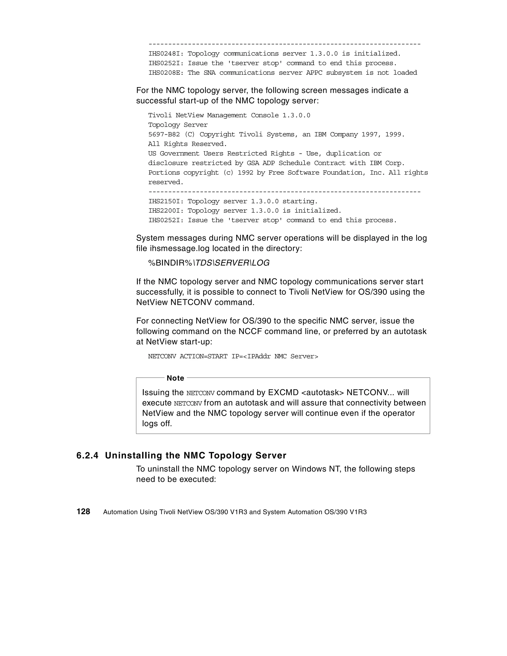 ---------------------------------------------------------------------
                   IHS0248I: Topology communications server 1.3.0.0 is initialized.
                   IHS0252I: Issue the 'tserver stop' command to end this process.
                   IHS0208E: The SNA communications server APPC subsystem is not loaded

               For the NMC topology server, the following screen messages indicate a
               successful start-up of the NMC topology server:
                   Tivoli NetView Management Console 1.3.0.0
                   Topology Server
                   5697-B82 (C) Copyright Tivoli Systems, an IBM Company 1997, 1999.
                   All Rights Reserved.
                   US Government Users Restricted Rights - Use, duplication or
                   disclosure restricted by GSA ADP Schedule Contract with IBM Corp.
                   Portions copyright (c) 1992 by Free Software Foundation, Inc. All rights
                   reserved.
                   ---------------------------------------------------------------------
                   IHS2150I: Topology server 1.3.0.0 starting.
                   IHS2200I: Topology server 1.3.0.0 is initialized.
                   IHS0252I: Issue the 'tserver stop' command to end this process.

               System messages during NMC server operations will be displayed in the log
               file ihsmessage.log located in the directory:
                   %BINDIR%TDSSERVERLOG

               If the NMC topology server and NMC topology communications server start
               successfully, it is possible to connect to Tivoli NetView for OS/390 using the
               NetView NETCONV command.

               For connecting NetView for OS/390 to the specific NMC server, issue the
               following command on the NCCF command line, or preferred by an autotask
               at NetView start-up:
                   NETCONV ACTION=START IP=<IPAddr NMC Server>


                        Note
                 Issuing the NETCONV command by EXCMD <autotask> NETCONV... will
                 execute NETCONV from an autotask and will assure that connectivity between
                 NetView and the NMC topology server will continue even if the operator
                 logs off.


6.2.4 Uninstalling the NMC Topology Server
               To uninstall the NMC topology server on Windows NT, the following steps
               need to be executed:


128   Automation Using Tivoli NetView OS/390 V1R3 and System Automation OS/390 V1R3
 