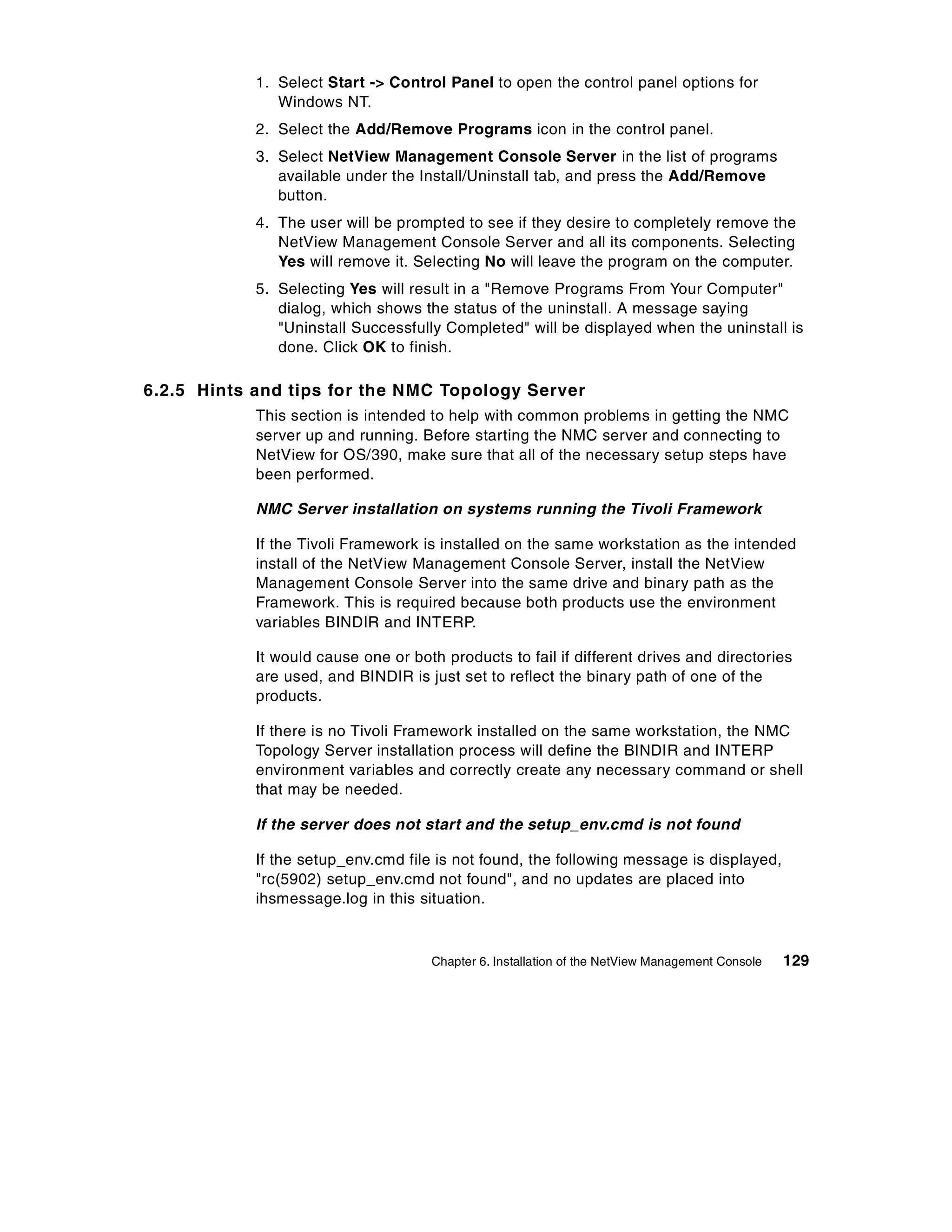 1. Select Start -> Control Panel to open the control panel options for
               Windows NT.
            2. Select the Add/Remove Programs icon in the control panel.
            3. Select NetView Management Console Server in the list of programs
               available under the Install/Uninstall tab, and press the Add/Remove
               button.
            4. The user will be prompted to see if they desire to completely remove the
               NetView Management Console Server and all its components. Selecting
               Yes will remove it. Selecting No will leave the program on the computer.
            5. Selecting Yes will result in a "Remove Programs From Your Computer"
               dialog, which shows the status of the uninstall. A message saying
               "Uninstall Successfully Completed" will be displayed when the uninstall is
               done. Click OK to finish.

6.2.5 Hints and tips for the NMC Topology Server
            This section is intended to help with common problems in getting the NMC
            server up and running. Before starting the NMC server and connecting to
            NetView for OS/390, make sure that all of the necessary setup steps have
            been performed.

            NMC Server installation on systems running the Tivoli Framework

            If the Tivoli Framework is installed on the same workstation as the intended
            install of the NetView Management Console Server, install the NetView
            Management Console Server into the same drive and binary path as the
            Framework. This is required because both products use the environment
            variables BINDIR and INTERP.

            It would cause one or both products to fail if different drives and directories
            are used, and BINDIR is just set to reflect the binary path of one of the
            products.

            If there is no Tivoli Framework installed on the same workstation, the NMC
            Topology Server installation process will define the BINDIR and INTERP
            environment variables and correctly create any necessary command or shell
            that may be needed.

            If the server does not start and the setup_env.cmd is not found

            If the setup_env.cmd file is not found, the following message is displayed,
            "rc(5902) setup_env.cmd not found", and no updates are placed into
            ihsmessage.log in this situation.



                                     Chapter 6. Installation of the NetView Management Console   129
 