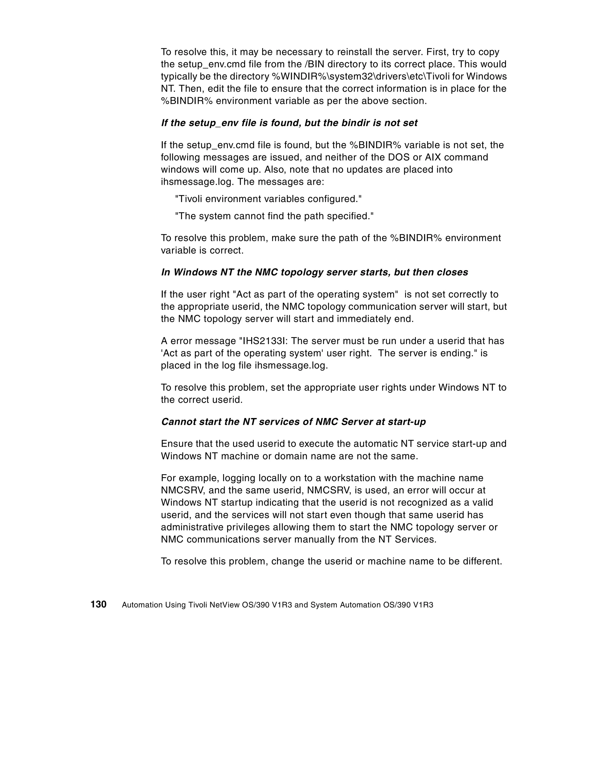 To resolve this, it may be necessary to reinstall the server. First, try to copy
               the setup_env.cmd file from the /BIN directory to its correct place. This would
               typically be the directory %WINDIR%system32driversetcTivoli for Windows
               NT. Then, edit the file to ensure that the correct information is in place for the
               %BINDIR% environment variable as per the above section.

               If the setup_env file is found, but the bindir is not set

               If the setup_env.cmd file is found, but the %BINDIR% variable is not set, the
               following messages are issued, and neither of the DOS or AIX command
               windows will come up. Also, note that no updates are placed into
               ihsmessage.log. The messages are:
                   "Tivoli environment variables configured."
                   "The system cannot find the path specified."

               To resolve this problem, make sure the path of the %BINDIR% environment
               variable is correct.

               In Windows NT the NMC topology server starts, but then closes

               If the user right "Act as part of the operating system" is not set correctly to
               the appropriate userid, the NMC topology communication server will start, but
               the NMC topology server will start and immediately end.

               A error message "IHS2133I: The server must be run under a userid that has
               'Act as part of the operating system' user right. The server is ending." is
               placed in the log file ihsmessage.log.

               To resolve this problem, set the appropriate user rights under Windows NT to
               the correct userid.

               Cannot start the NT services of NMC Server at start-up

               Ensure that the used userid to execute the automatic NT service start-up and
               Windows NT machine or domain name are not the same.

               For example, logging locally on to a workstation with the machine name
               NMCSRV, and the same userid, NMCSRV, is used, an error will occur at
               Windows NT startup indicating that the userid is not recognized as a valid
               userid, and the services will not start even though that same userid has
               administrative privileges allowing them to start the NMC topology server or
               NMC communications server manually from the NT Services.

               To resolve this problem, change the userid or machine name to be different.



130   Automation Using Tivoli NetView OS/390 V1R3 and System Automation OS/390 V1R3
 
