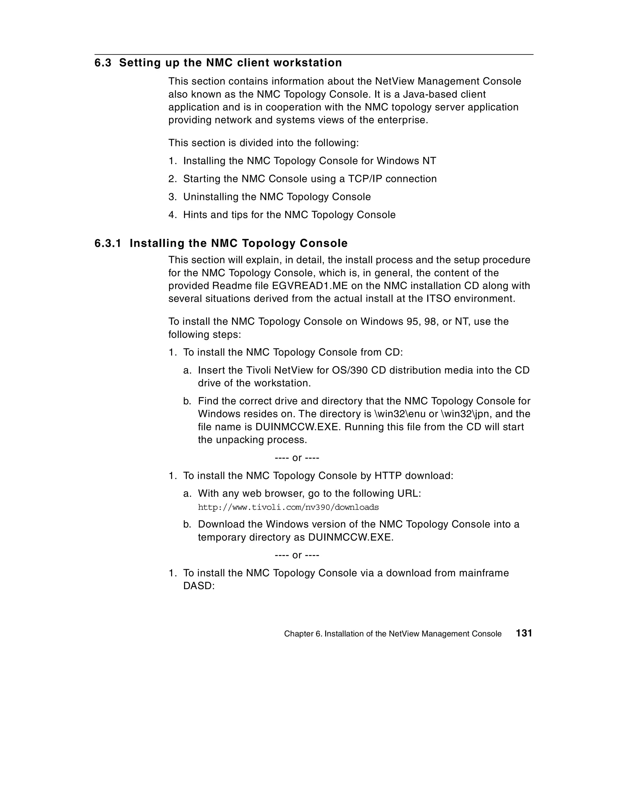 6.3 Setting up the NMC client workstation
            This section contains information about the NetView Management Console
            also known as the NMC Topology Console. It is a Java-based client
            application and is in cooperation with the NMC topology server application
            providing network and systems views of the enterprise.

            This section is divided into the following:
            1. Installing the NMC Topology Console for Windows NT
            2. Starting the NMC Console using a TCP/IP connection
            3. Uninstalling the NMC Topology Console
            4. Hints and tips for the NMC Topology Console

6.3.1 Installing the NMC Topology Console
            This section will explain, in detail, the install process and the setup procedure
            for the NMC Topology Console, which is, in general, the content of the
            provided Readme file EGVREAD1.ME on the NMC installation CD along with
            several situations derived from the actual install at the ITSO environment.

            To install the NMC Topology Console on Windows 95, 98, or NT, use the
            following steps:
            1. To install the NMC Topology Console from CD:
               a. Insert the Tivoli NetView for OS/390 CD distribution media into the CD
                  drive of the workstation.
               b. Find the correct drive and directory that the NMC Topology Console for
                  Windows resides on. The directory is win32enu or win32jpn, and the
                  file name is DUINMCCW.EXE. Running this file from the CD will start
                  the unpacking process.
                                    ---- or ----
            1. To install the NMC Topology Console by HTTP download:
               a. With any web browser, go to the following URL:
                  http://www.tivoli.com/nv390/downloads
               b. Download the Windows version of the NMC Topology Console into a
                  temporary directory as DUINMCCW.EXE.
                                    ---- or ----
            1. To install the NMC Topology Console via a download from mainframe
               DASD:



                                      Chapter 6. Installation of the NetView Management Console   131
 