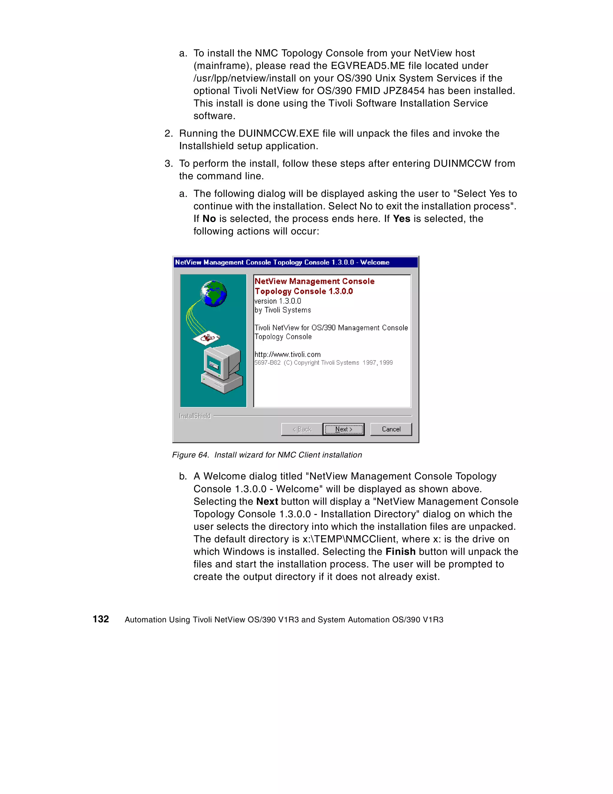 a. To install the NMC Topology Console from your NetView host
                      (mainframe), please read the EGVREAD5.ME file located under
                      /usr/lpp/netview/install on your OS/390 Unix System Services if the
                      optional Tivoli NetView for OS/390 FMID JPZ8454 has been installed.
                      This install is done using the Tivoli Software Installation Service
                      software.
               2. Running the DUINMCCW.EXE file will unpack the files and invoke the
                  Installshield setup application.
               3. To perform the install, follow these steps after entering DUINMCCW from
                  the command line.
                   a. The following dialog will be displayed asking the user to "Select Yes to
                      continue with the installation. Select No to exit the installation process".
                      If No is selected, the process ends here. If Yes is selected, the
                      following actions will occur:




                 Figure 64. Install wizard for NMC Client installation

                   b. A Welcome dialog titled "NetView Management Console Topology
                      Console 1.3.0.0 - Welcome" will be displayed as shown above.
                      Selecting the Next button will display a "NetView Management Console
                      Topology Console 1.3.0.0 - Installation Directory" dialog on which the
                      user selects the directory into which the installation files are unpacked.
                      The default directory is x:TEMPNMCClient, where x: is the drive on
                      which Windows is installed. Selecting the Finish button will unpack the
                      files and start the installation process. The user will be prompted to
                      create the output directory if it does not already exist.



132   Automation Using Tivoli NetView OS/390 V1R3 and System Automation OS/390 V1R3
 