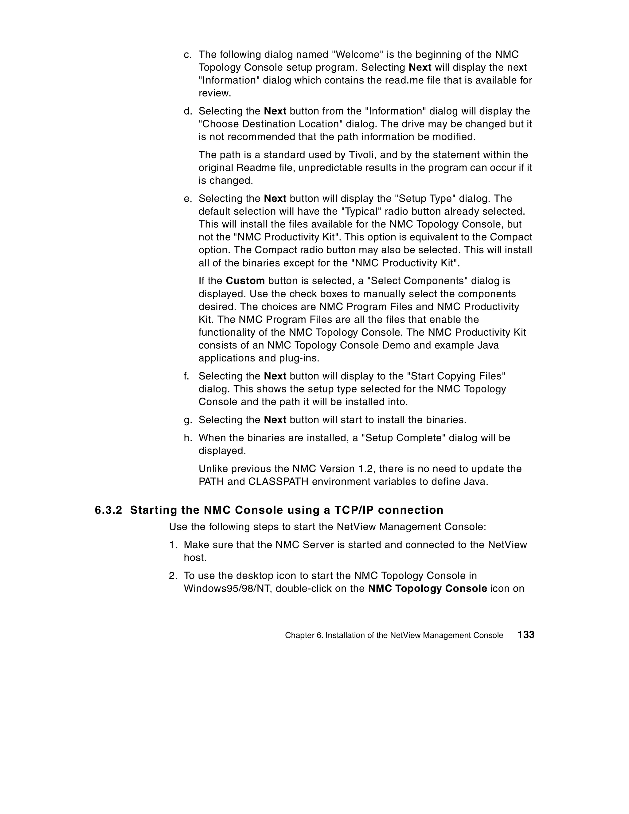 c. The following dialog named "Welcome" is the beginning of the NMC
                 Topology Console setup program. Selecting Next will display the next
                 "Information" dialog which contains the read.me file that is available for
                 review.
              d. Selecting the Next button from the "Information" dialog will display the
                 "Choose Destination Location" dialog. The drive may be changed but it
                 is not recommended that the path information be modified.
                 The path is a standard used by Tivoli, and by the statement within the
                 original Readme file, unpredictable results in the program can occur if it
                 is changed.
              e. Selecting the Next button will display the "Setup Type" dialog. The
                 default selection will have the "Typical" radio button already selected.
                 This will install the files available for the NMC Topology Console, but
                 not the "NMC Productivity Kit". This option is equivalent to the Compact
                 option. The Compact radio button may also be selected. This will install
                 all of the binaries except for the "NMC Productivity Kit".
                 If the Custom button is selected, a "Select Components" dialog is
                 displayed. Use the check boxes to manually select the components
                 desired. The choices are NMC Program Files and NMC Productivity
                 Kit. The NMC Program Files are all the files that enable the
                 functionality of the NMC Topology Console. The NMC Productivity Kit
                 consists of an NMC Topology Console Demo and example Java
                 applications and plug-ins.
              f. Selecting the Next button will display to the "Start Copying Files"
                 dialog. This shows the setup type selected for the NMC Topology
                 Console and the path it will be installed into.
              g. Selecting the Next button will start to install the binaries.
              h. When the binaries are installed, a "Setup Complete" dialog will be
                 displayed.
                 Unlike previous the NMC Version 1.2, there is no need to update the
                 PATH and CLASSPATH environment variables to define Java.

6.3.2 Starting the NMC Console using a TCP/IP connection
           Use the following steps to start the NetView Management Console:
           1. Make sure that the NMC Server is started and connected to the NetView
              host.
           2. To use the desktop icon to start the NMC Topology Console in
              Windows95/98/NT, double-click on the NMC Topology Console icon on



                                    Chapter 6. Installation of the NetView Management Console   133
 