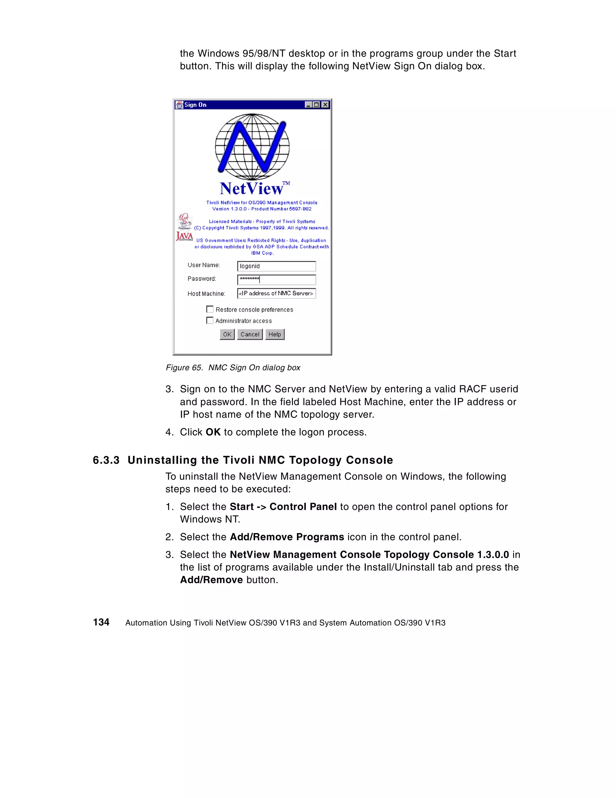 the Windows 95/98/NT desktop or in the programs group under the Start
                   button. This will display the following NetView Sign On dialog box.




               Figure 65. NMC Sign On dialog box

               3. Sign on to the NMC Server and NetView by entering a valid RACF userid
                  and password. In the field labeled Host Machine, enter the IP address or
                  IP host name of the NMC topology server.
               4. Click OK to complete the logon process.

6.3.3 Uninstalling the Tivoli NMC Topology Console
               To uninstall the NetView Management Console on Windows, the following
               steps need to be executed:
               1. Select the Start -> Control Panel to open the control panel options for
                  Windows NT.
               2. Select the Add/Remove Programs icon in the control panel.
               3. Select the NetView Management Console Topology Console 1.3.0.0 in
                  the list of programs available under the Install/Uninstall tab and press the
                  Add/Remove button.



134   Automation Using Tivoli NetView OS/390 V1R3 and System Automation OS/390 V1R3
 