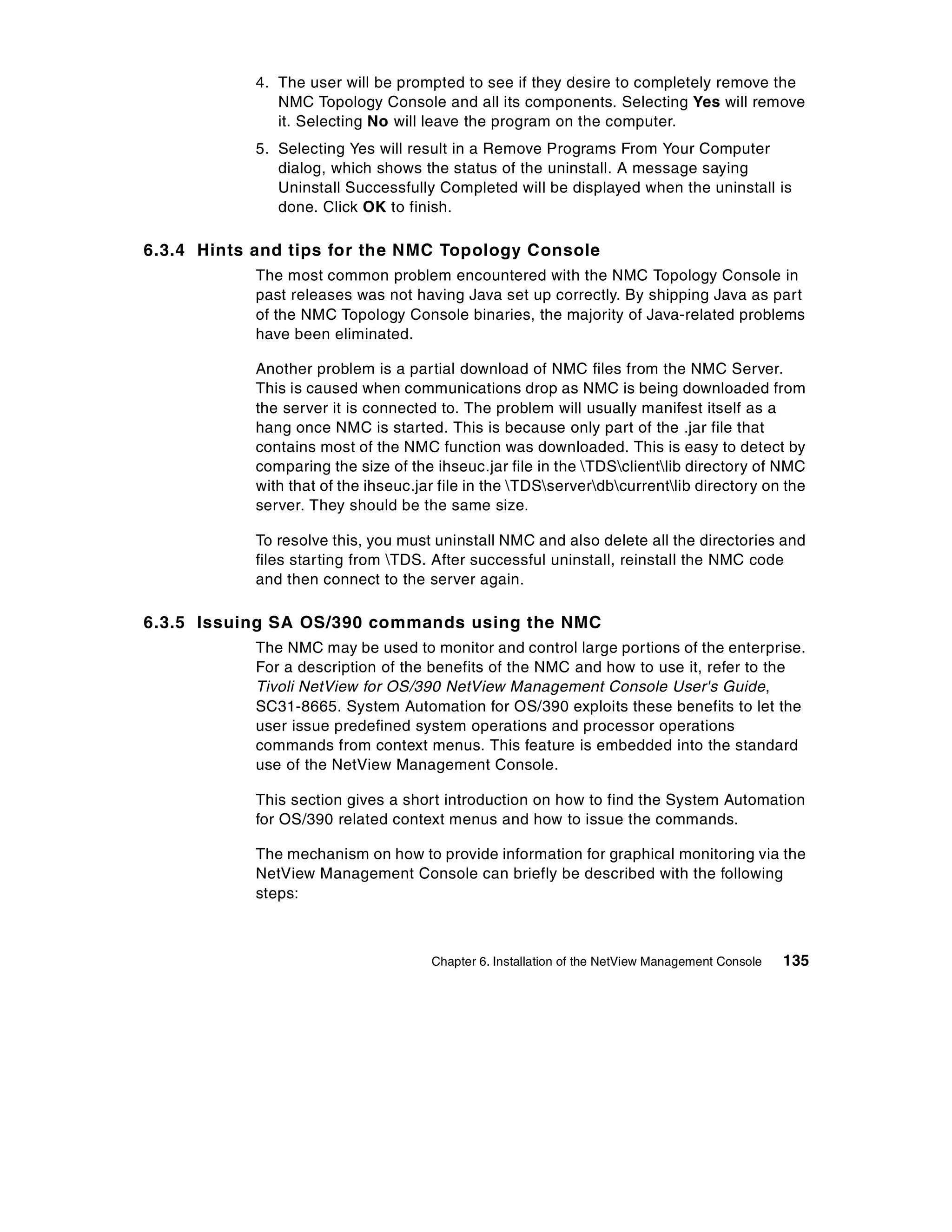 4. The user will be prompted to see if they desire to completely remove the
               NMC Topology Console and all its components. Selecting Yes will remove
               it. Selecting No will leave the program on the computer.
            5. Selecting Yes will result in a Remove Programs From Your Computer
               dialog, which shows the status of the uninstall. A message saying
               Uninstall Successfully Completed will be displayed when the uninstall is
               done. Click OK to finish.

6.3.4 Hints and tips for the NMC Topology Console
            The most common problem encountered with the NMC Topology Console in
            past releases was not having Java set up correctly. By shipping Java as part
            of the NMC Topology Console binaries, the majority of Java-related problems
            have been eliminated.

            Another problem is a partial download of NMC files from the NMC Server.
            This is caused when communications drop as NMC is being downloaded from
            the server it is connected to. The problem will usually manifest itself as a
            hang once NMC is started. This is because only part of the .jar file that
            contains most of the NMC function was downloaded. This is easy to detect by
            comparing the size of the ihseuc.jar file in the TDSclientlib directory of NMC
            with that of the ihseuc.jar file in the TDSserverdbcurrentlib directory on the
            server. They should be the same size.

            To resolve this, you must uninstall NMC and also delete all the directories and
            files starting from TDS. After successful uninstall, reinstall the NMC code
            and then connect to the server again.

6.3.5 Issuing SA OS/390 commands using the NMC
            The NMC may be used to monitor and control large portions of the enterprise.
            For a description of the benefits of the NMC and how to use it, refer to the
            Tivoli NetView for OS/390 NetView Management Console User's Guide,
            SC31-8665. System Automation for OS/390 exploits these benefits to let the
            user issue predefined system operations and processor operations
            commands from context menus. This feature is embedded into the standard
            use of the NetView Management Console.

            This section gives a short introduction on how to find the System Automation
            for OS/390 related context menus and how to issue the commands.

            The mechanism on how to provide information for graphical monitoring via the
            NetView Management Console can briefly be described with the following
            steps:



                                      Chapter 6. Installation of the NetView Management Console   135
 