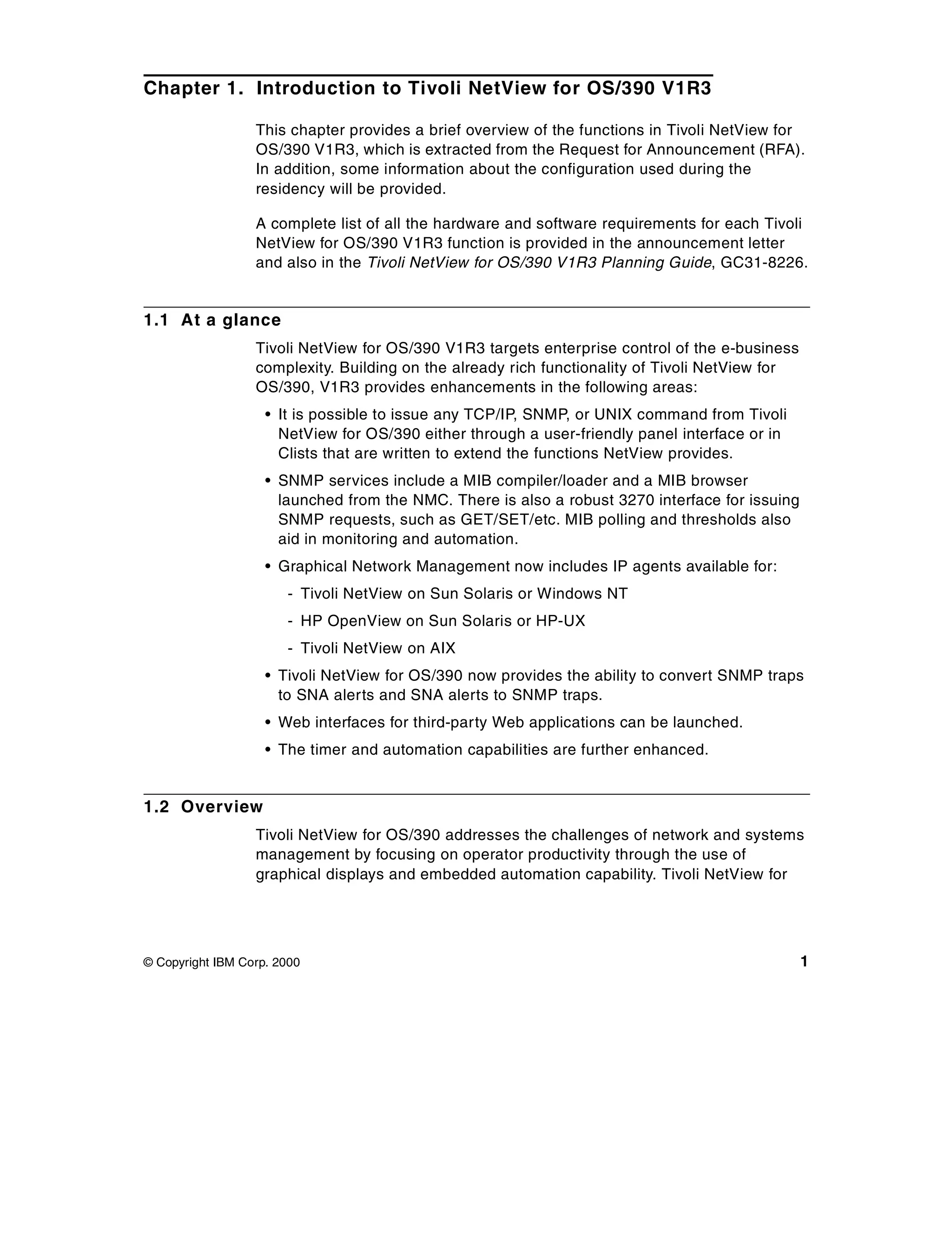 Chapter 1. Introduction to Tivoli NetView for OS/390 V1R3

                  This chapter provides a brief overview of the functions in Tivoli NetView for
                  OS/390 V1R3, which is extracted from the Request for Announcement (RFA).
                  In addition, some information about the configuration used during the
                  residency will be provided.

                  A complete list of all the hardware and software requirements for each Tivoli
                  NetView for OS/390 V1R3 function is provided in the announcement letter
                  and also in the Tivoli NetView for OS/390 V1R3 Planning Guide, GC31-8226.


1.1 At a glance
                  Tivoli NetView for OS/390 V1R3 targets enterprise control of the e-business
                  complexity. Building on the already rich functionality of Tivoli NetView for
                  OS/390, V1R3 provides enhancements in the following areas:
                    • It is possible to issue any TCP/IP, SNMP, or UNIX command from Tivoli
                      NetView for OS/390 either through a user-friendly panel interface or in
                      Clists that are written to extend the functions NetView provides.
                    • SNMP services include a MIB compiler/loader and a MIB browser
                      launched from the NMC. There is also a robust 3270 interface for issuing
                      SNMP requests, such as GET/SET/etc. MIB polling and thresholds also
                      aid in monitoring and automation.
                    • Graphical Network Management now includes IP agents available for:
                       - Tivoli NetView on Sun Solaris or Windows NT
                       - HP OpenView on Sun Solaris or HP-UX
                       - Tivoli NetView on AIX
                    • Tivoli NetView for OS/390 now provides the ability to convert SNMP traps
                      to SNA alerts and SNA alerts to SNMP traps.
                    • Web interfaces for third-party Web applications can be launched.
                    • The timer and automation capabilities are further enhanced.


1.2 Overview
                  Tivoli NetView for OS/390 addresses the challenges of network and systems
                  management by focusing on operator productivity through the use of
                  graphical displays and embedded automation capability. Tivoli NetView for




© Copyright IBM Corp. 2000                                                                       1
 