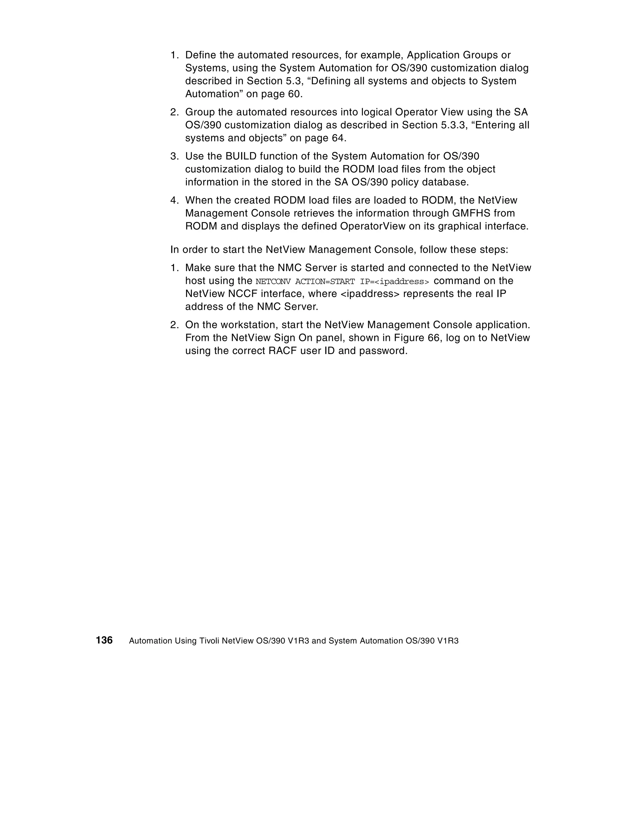 1. Define the automated resources, for example, Application Groups or
                  Systems, using the System Automation for OS/390 customization dialog
                  described in Section 5.3, “Defining all systems and objects to System
                  Automation” on page 60.
               2. Group the automated resources into logical Operator View using the SA
                  OS/390 customization dialog as described in Section 5.3.3, “Entering all
                  systems and objects” on page 64.
               3. Use the BUILD function of the System Automation for OS/390
                  customization dialog to build the RODM load files from the object
                  information in the stored in the SA OS/390 policy database.
               4. When the created RODM load files are loaded to RODM, the NetView
                  Management Console retrieves the information through GMFHS from
                  RODM and displays the defined OperatorView on its graphical interface.

               In order to start the NetView Management Console, follow these steps:
               1. Make sure that the NMC Server is started and connected to the NetView
                  host using the NETCONV ACTION=START IP=<ipaddress> command on the
                  NetView NCCF interface, where <ipaddress> represents the real IP
                  address of the NMC Server.
               2. On the workstation, start the NetView Management Console application.
                  From the NetView Sign On panel, shown in Figure 66, log on to NetView
                  using the correct RACF user ID and password.




136   Automation Using Tivoli NetView OS/390 V1R3 and System Automation OS/390 V1R3
 