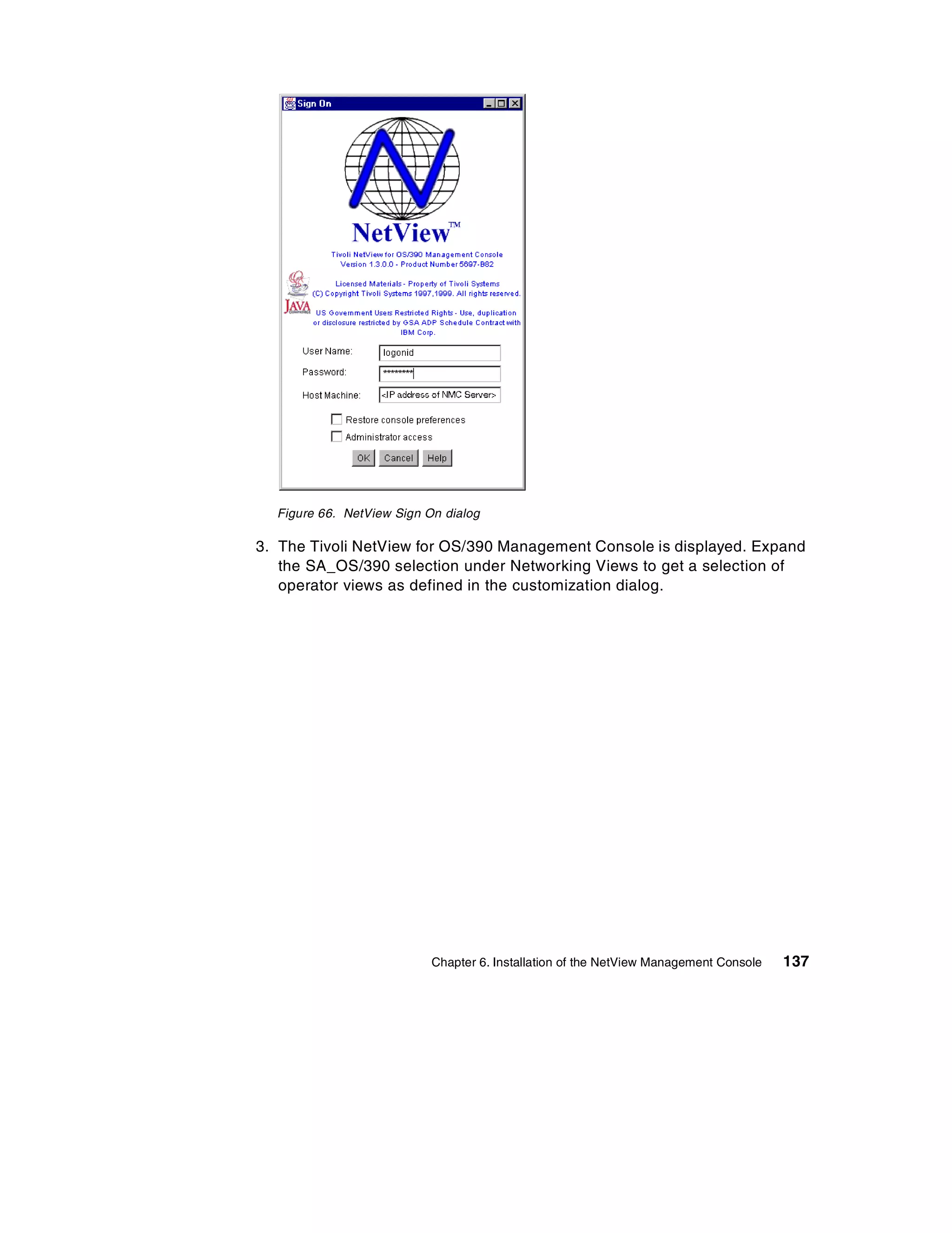 Figure 66. NetView Sign On dialog

3. The Tivoli NetView for OS/390 Management Console is displayed. Expand
   the SA_OS/390 selection under Networking Views to get a selection of
   operator views as defined in the customization dialog.




                           Chapter 6. Installation of the NetView Management Console   137
 