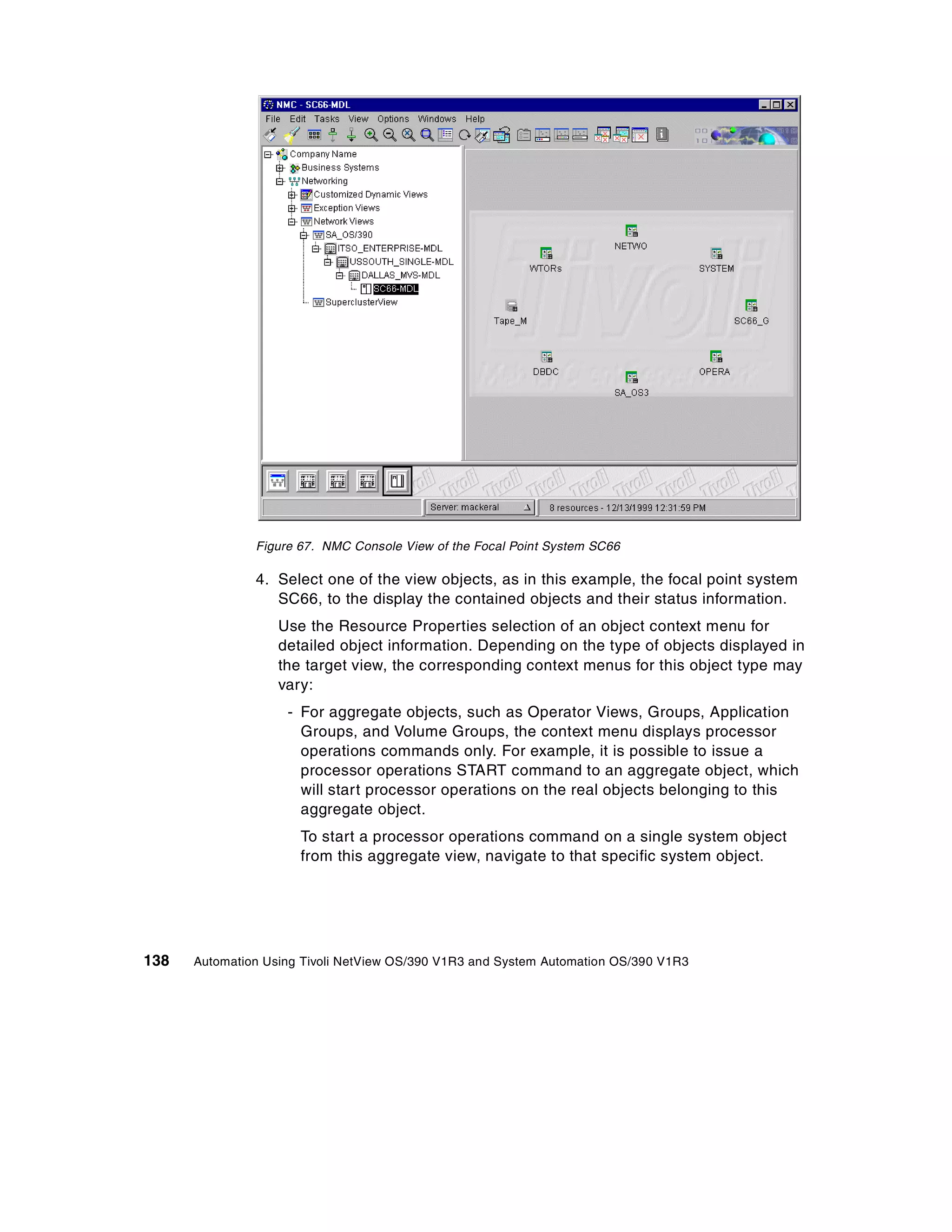 Figure 67. NMC Console View of the Focal Point System SC66

               4. Select one of the view objects, as in this example, the focal point system
                  SC66, to the display the contained objects and their status information.
                   Use the Resource Properties selection of an object context menu for
                   detailed object information. Depending on the type of objects displayed in
                   the target view, the corresponding context menus for this object type may
                   vary:
                    - For aggregate objects, such as Operator Views, Groups, Application
                      Groups, and Volume Groups, the context menu displays processor
                      operations commands only. For example, it is possible to issue a
                      processor operations START command to an aggregate object, which
                      will start processor operations on the real objects belonging to this
                      aggregate object.
                      To start a processor operations command on a single system object
                      from this aggregate view, navigate to that specific system object.




138   Automation Using Tivoli NetView OS/390 V1R3 and System Automation OS/390 V1R3
 