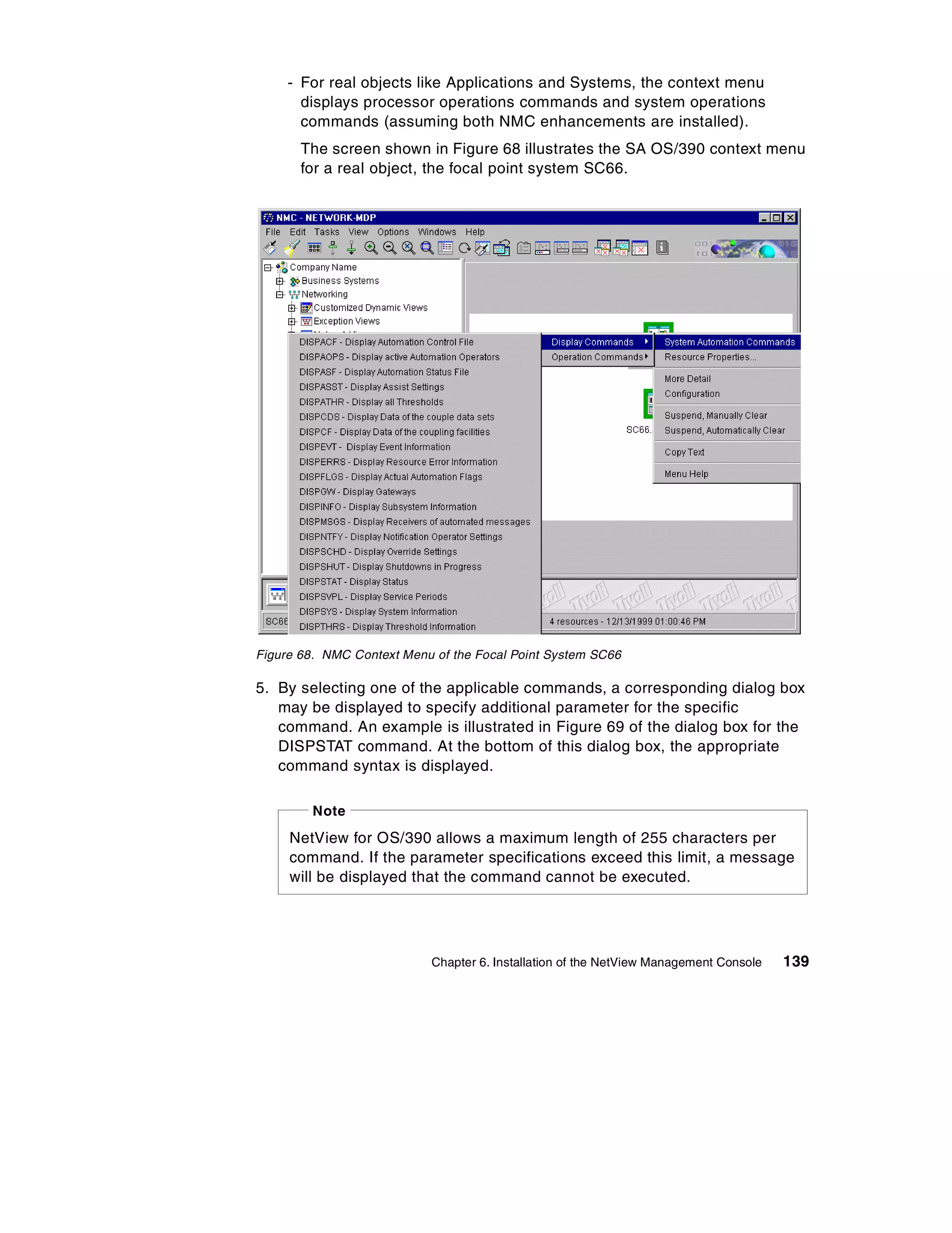 - For real objects like Applications and Systems, the context menu
       displays processor operations commands and system operations
       commands (assuming both NMC enhancements are installed).
       The screen shown in Figure 68 illustrates the SA OS/390 context menu
       for a real object, the focal point system SC66.




Figure 68. NMC Context Menu of the Focal Point System SC66

5. By selecting one of the applicable commands, a corresponding dialog box
   may be displayed to specify additional parameter for the specific
   command. An example is illustrated in Figure 69 of the dialog box for the
   DISPSTAT command. At the bottom of this dialog box, the appropriate
   command syntax is displayed.

         Note
     NetView for OS/390 allows a maximum length of 255 characters per
     command. If the parameter specifications exceed this limit, a message
     will be displayed that the command cannot be executed.




                           Chapter 6. Installation of the NetView Management Console   139
 