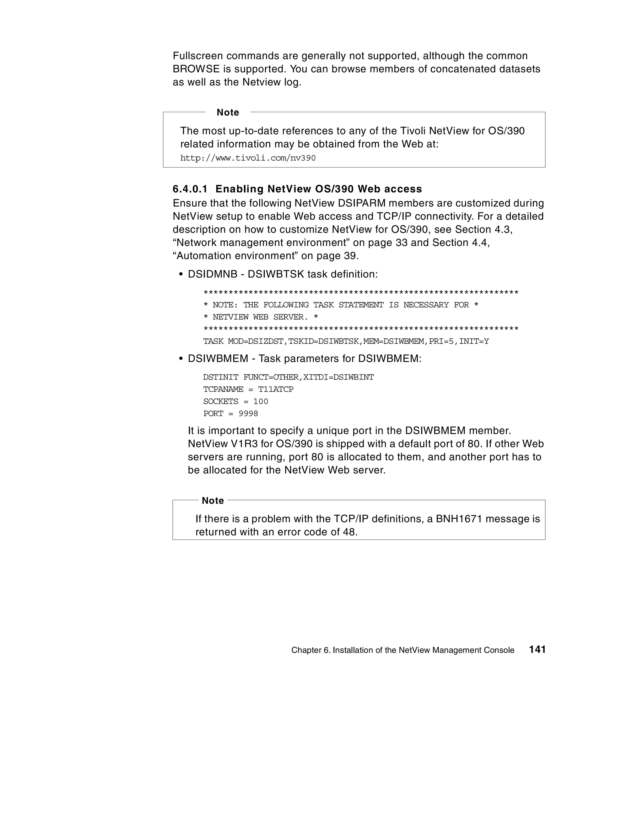 Fullscreen commands are generally not supported, although the common
BROWSE is supported. You can browse members of concatenated datasets
as well as the Netview log.

        Note

 The most up-to-date references to any of the Tivoli NetView for OS/390
 related information may be obtained from the Web at:
 http://www.tivoli.com/nv390


6.4.0.1 Enabling NetView OS/390 Web access
Ensure that the following NetView DSIPARM members are customized during
NetView setup to enable Web access and TCP/IP connectivity. For a detailed
description on how to customize NetView for OS/390, see Section 4.3,
“Network management environment” on page 33 and Section 4.4,
“Automation environment” on page 39.
 • DSIDMNB - DSIWBTSK task definition:
      ***************************************************************
      * NOTE: THE FOLLOWING TASK STATEMENT IS NECESSARY FOR *
      * NETVIEW WEB SERVER. *
      ***************************************************************
      TASK MOD=DSIZDST,TSKID=DSIWBTSK,MEM=DSIWBMEM,PRI=5,INIT=Y
 • DSIWBMEM - Task parameters for DSIWBMEM:
      DSTINIT FUNCT=OTHER,XITDI=DSIWBINT
      TCPANAME = T11ATCP
      SOCKETS = 100
      PORT = 9998
   It is important to specify a unique port in the DSIWBMEM member.
   NetView V1R3 for OS/390 is shipped with a default port of 80. If other Web
   servers are running, port 80 is allocated to them, and another port has to
   be allocated for the NetView Web server.

     Note
    If there is a problem with the TCP/IP definitions, a BNH1671 message is
    returned with an error code of 48.




                        Chapter 6. Installation of the NetView Management Console   141
 