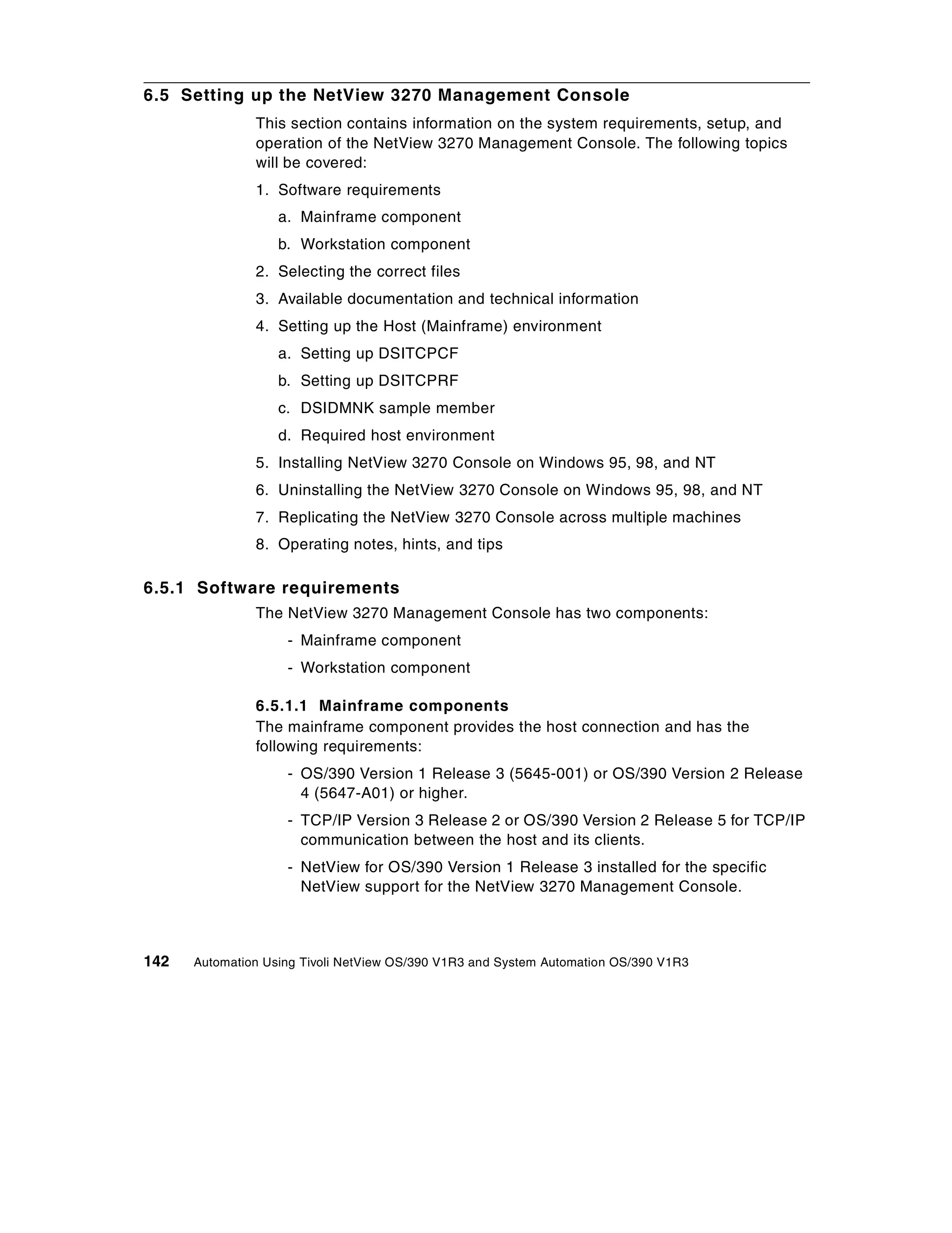 6.5 Setting up the NetView 3270 Management Console
               This section contains information on the system requirements, setup, and
               operation of the NetView 3270 Management Console. The following topics
               will be covered:
               1. Software requirements
                   a. Mainframe component
                   b. Workstation component
               2. Selecting the correct files
               3. Available documentation and technical information
               4. Setting up the Host (Mainframe) environment
                   a. Setting up DSITCPCF
                   b. Setting up DSITCPRF
                   c. DSIDMNK sample member
                   d. Required host environment
               5. Installing NetView 3270 Console on Windows 95, 98, and NT
               6. Uninstalling the NetView 3270 Console on Windows 95, 98, and NT
               7. Replicating the NetView 3270 Console across multiple machines
               8. Operating notes, hints, and tips

6.5.1 Software requirements
               The NetView 3270 Management Console has two components:
                    - Mainframe component
                    - Workstation component

               6.5.1.1 Mainframe components
               The mainframe component provides the host connection and has the
               following requirements:
                    - OS/390 Version 1 Release 3 (5645-001) or OS/390 Version 2 Release
                      4 (5647-A01) or higher.
                    - TCP/IP Version 3 Release 2 or OS/390 Version 2 Release 5 for TCP/IP
                      communication between the host and its clients.
                    - NetView for OS/390 Version 1 Release 3 installed for the specific
                      NetView support for the NetView 3270 Management Console.



142   Automation Using Tivoli NetView OS/390 V1R3 and System Automation OS/390 V1R3
 