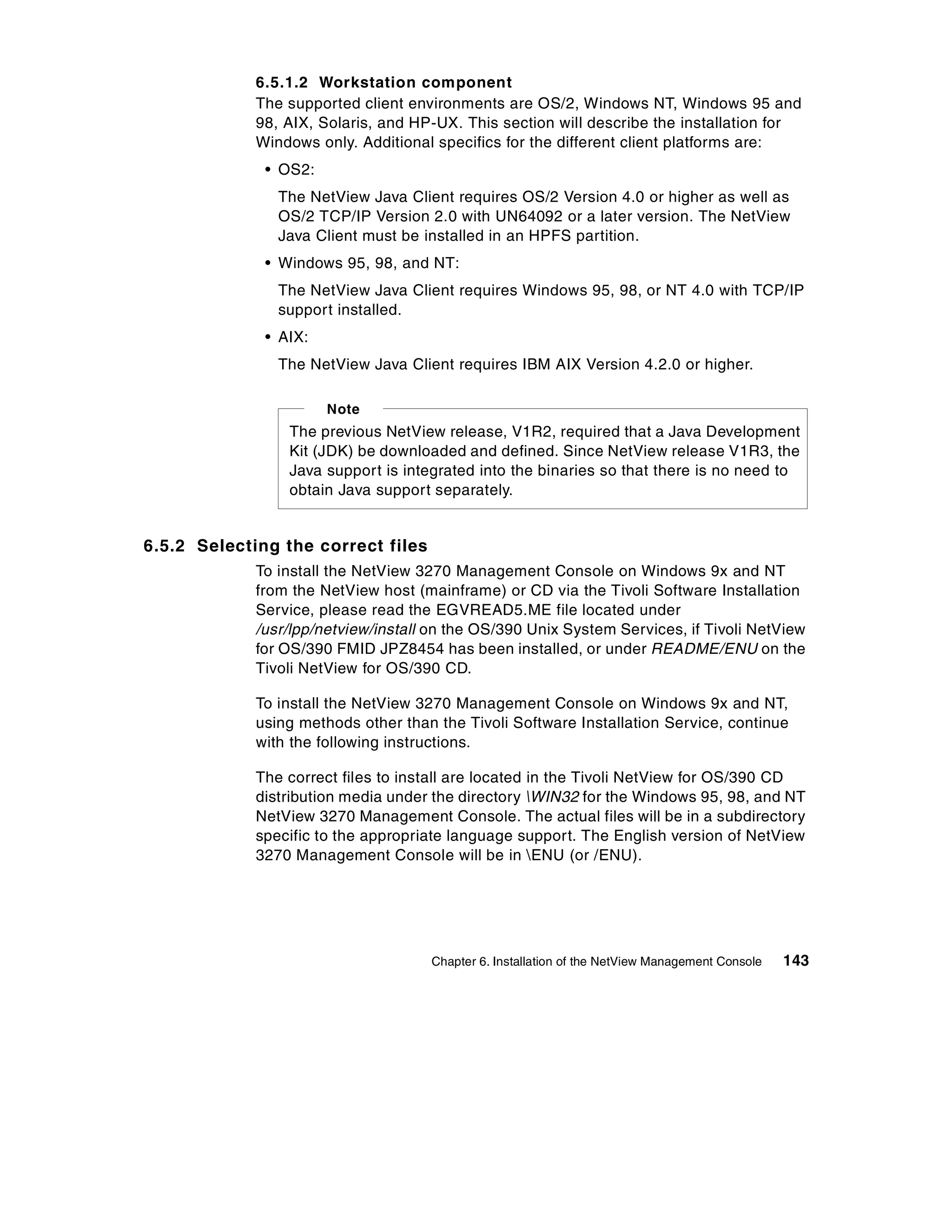 6.5.1.2 Workstation component
             The supported client environments are OS/2, Windows NT, Windows 95 and
             98, AIX, Solaris, and HP-UX. This section will describe the installation for
             Windows only. Additional specifics for the different client platforms are:
              • OS2:
                The NetView Java Client requires OS/2 Version 4.0 or higher as well as
                OS/2 TCP/IP Version 2.0 with UN64092 or a later version. The NetView
                Java Client must be installed in an HPFS partition.
              • Windows 95, 98, and NT:
                The NetView Java Client requires Windows 95, 98, or NT 4.0 with TCP/IP
                support installed.
              • AIX:
                The NetView Java Client requires IBM AIX Version 4.2.0 or higher.

                       Note
                 The previous NetView release, V1R2, required that a Java Development
                 Kit (JDK) be downloaded and defined. Since NetView release V1R3, the
                 Java support is integrated into the binaries so that there is no need to
                 obtain Java support separately.


6.5.2 Selecting the correct files
             To install the NetView 3270 Management Console on Windows 9x and NT
             from the NetView host (mainframe) or CD via the Tivoli Software Installation
             Service, please read the EGVREAD5.ME file located under
             /usr/lpp/netview/install on the OS/390 Unix System Services, if Tivoli NetView
             for OS/390 FMID JPZ8454 has been installed, or under README/ENU on the
             Tivoli NetView for OS/390 CD.

             To install the NetView 3270 Management Console on Windows 9x and NT,
             using methods other than the Tivoli Software Installation Service, continue
             with the following instructions.

             The correct files to install are located in the Tivoli NetView for OS/390 CD
             distribution media under the directory WIN32 for the Windows 95, 98, and NT
             NetView 3270 Management Console. The actual files will be in a subdirectory
             specific to the appropriate language support. The English version of NetView
             3270 Management Console will be in ENU (or /ENU).




                                     Chapter 6. Installation of the NetView Management Console   143
 