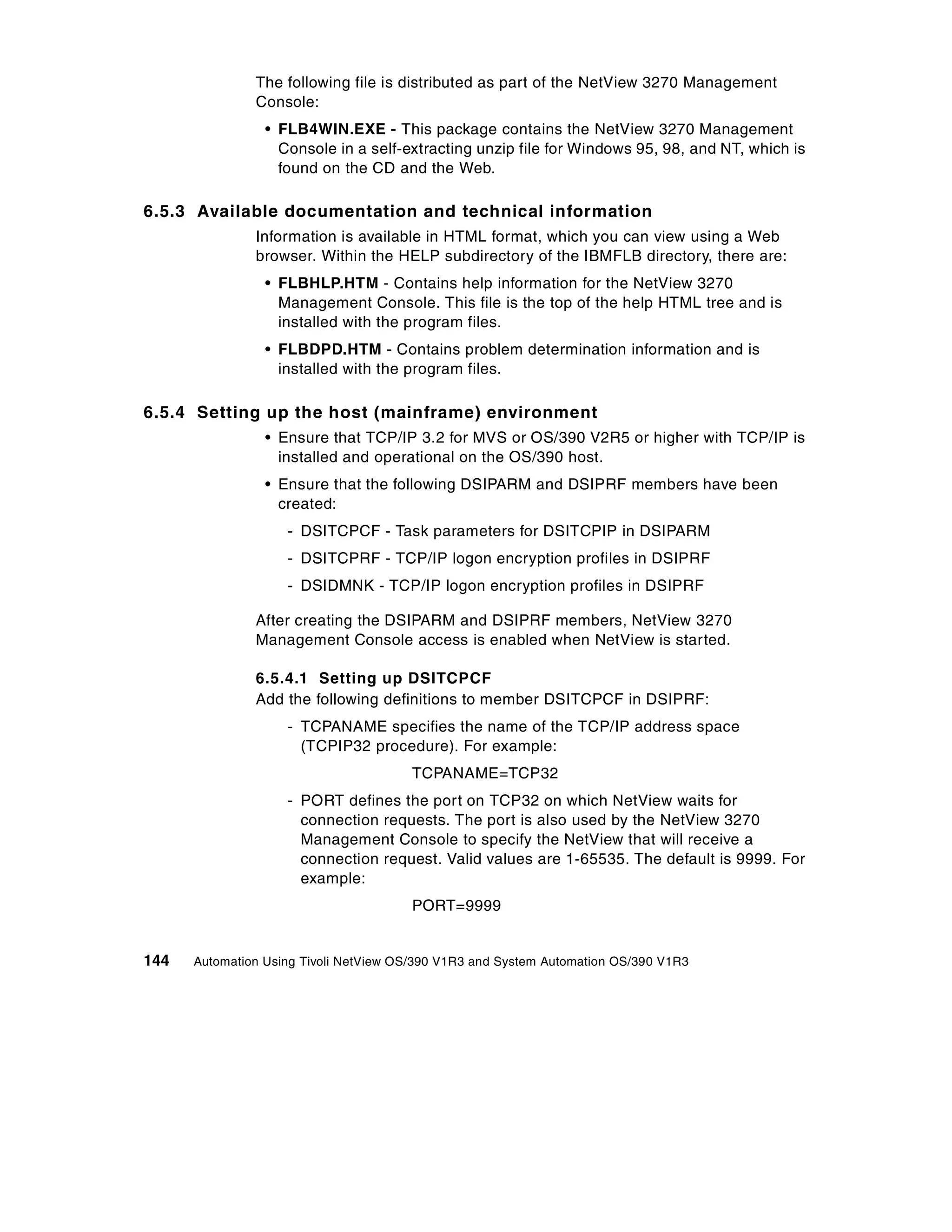The following file is distributed as part of the NetView 3270 Management
               Console:
                 • FLB4WIN.EXE - This package contains the NetView 3270 Management
                   Console in a self-extracting unzip file for Windows 95, 98, and NT, which is
                   found on the CD and the Web.

6.5.3 Available documentation and technical information
               Information is available in HTML format, which you can view using a Web
               browser. Within the HELP subdirectory of the IBMFLB directory, there are:
                 • FLBHLP.HTM - Contains help information for the NetView 3270
                   Management Console. This file is the top of the help HTML tree and is
                   installed with the program files.
                 • FLBDPD.HTM - Contains problem determination information and is
                   installed with the program files.

6.5.4 Setting up the host (mainframe) environment
                 • Ensure that TCP/IP 3.2 for MVS or OS/390 V2R5 or higher with TCP/IP is
                   installed and operational on the OS/390 host.
                 • Ensure that the following DSIPARM and DSIPRF members have been
                   created:
                    - DSITCPCF - Task parameters for DSITCPIP in DSIPARM
                    - DSITCPRF - TCP/IP logon encryption profiles in DSIPRF
                    - DSIDMNK - TCP/IP logon encryption profiles in DSIPRF

               After creating the DSIPARM and DSIPRF members, NetView 3270
               Management Console access is enabled when NetView is started.

               6.5.4.1 Setting up DSITCPCF
               Add the following definitions to member DSITCPCF in DSIPRF:
                    - TCPANAME specifies the name of the TCP/IP address space
                      (TCPIP32 procedure). For example:
                                       TCPANAME=TCP32
                    - PORT defines the port on TCP32 on which NetView waits for
                      connection requests. The port is also used by the NetView 3270
                      Management Console to specify the NetView that will receive a
                      connection request. Valid values are 1-65535. The default is 9999. For
                      example:
                                       PORT=9999


144   Automation Using Tivoli NetView OS/390 V1R3 and System Automation OS/390 V1R3
 