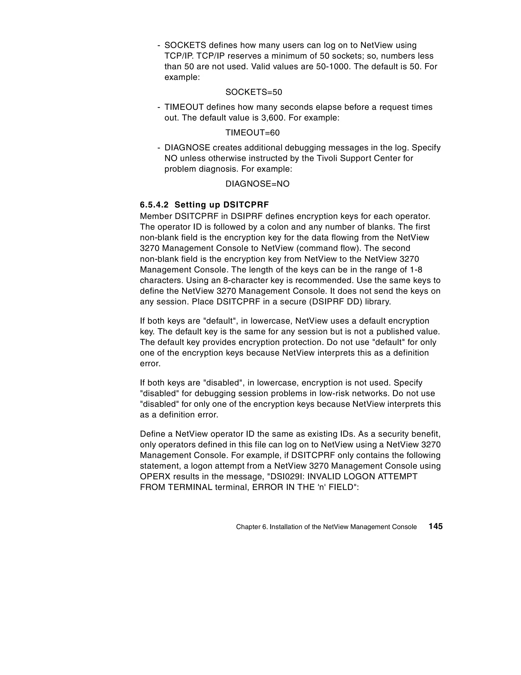 - SOCKETS defines how many users can log on to NetView using
      TCP/IP. TCP/IP reserves a minimum of 50 sockets; so, numbers less
      than 50 are not used. Valid values are 50-1000. The default is 50. For
      example:
                      SOCKETS=50
    - TIMEOUT defines how many seconds elapse before a request times
      out. The default value is 3,600. For example:
                      TIMEOUT=60
    - DIAGNOSE creates additional debugging messages in the log. Specify
      NO unless otherwise instructed by the Tivoli Support Center for
      problem diagnosis. For example:
                      DIAGNOSE=NO

6.5.4.2 Setting up DSITCPRF
Member DSITCPRF in DSIPRF defines encryption keys for each operator.
The operator ID is followed by a colon and any number of blanks. The first
non-blank field is the encryption key for the data flowing from the NetView
3270 Management Console to NetView (command flow). The second
non-blank field is the encryption key from NetView to the NetView 3270
Management Console. The length of the keys can be in the range of 1-8
characters. Using an 8-character key is recommended. Use the same keys to
define the NetView 3270 Management Console. It does not send the keys on
any session. Place DSITCPRF in a secure (DSIPRF DD) library.

If both keys are "default", in lowercase, NetView uses a default encryption
key. The default key is the same for any session but is not a published value.
The default key provides encryption protection. Do not use "default" for only
one of the encryption keys because NetView interprets this as a definition
error.

If both keys are "disabled", in lowercase, encryption is not used. Specify
"disabled" for debugging session problems in low-risk networks. Do not use
"disabled" for only one of the encryption keys because NetView interprets this
as a definition error.

Define a NetView operator ID the same as existing IDs. As a security benefit,
only operators defined in this file can log on to NetView using a NetView 3270
Management Console. For example, if DSITCPRF only contains the following
statement, a logon attempt from a NetView 3270 Management Console using
OPERX results in the message, "DSI029I: INVALID LOGON ATTEMPT
FROM TERMINAL terminal, ERROR IN THE 'n' FIELD":



                        Chapter 6. Installation of the NetView Management Console   145
 