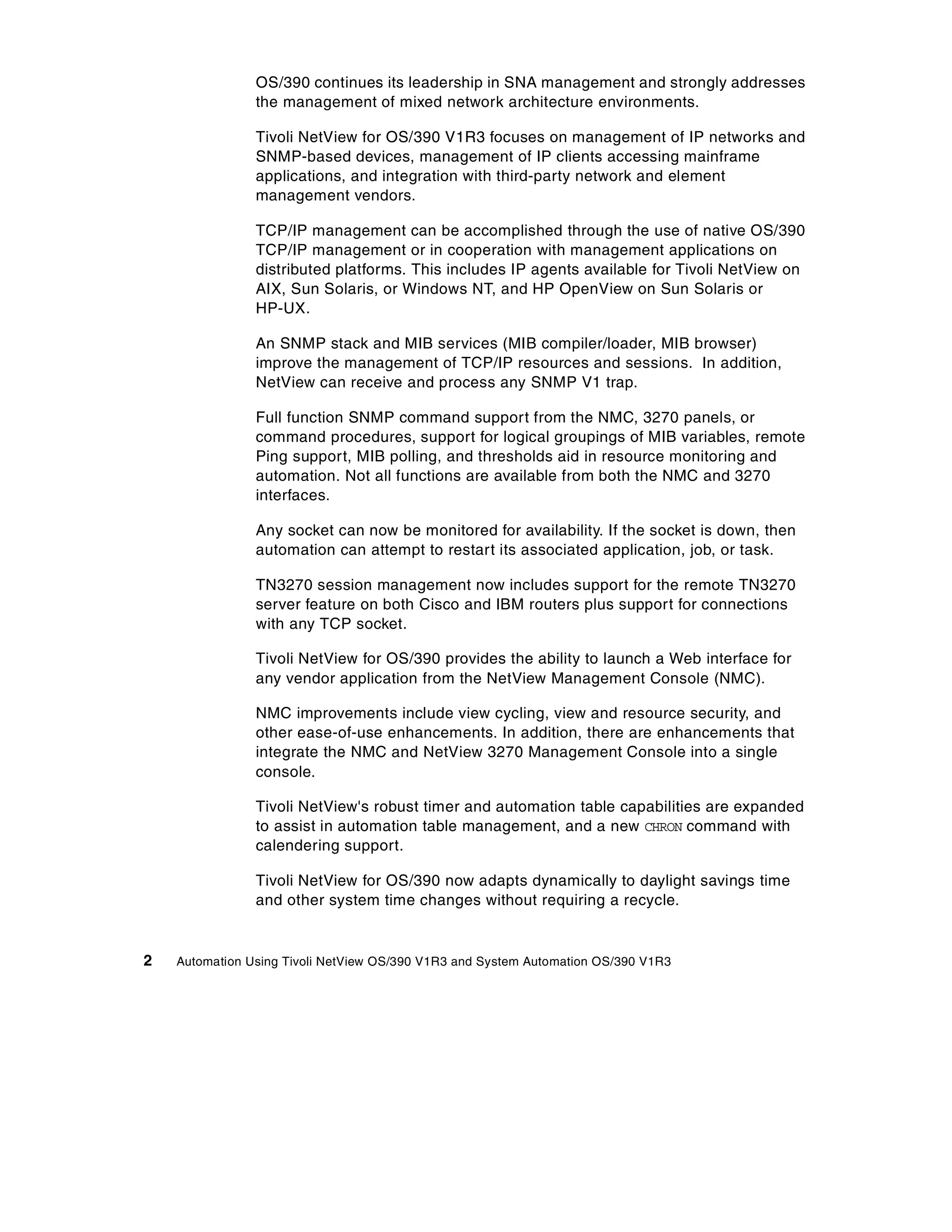 OS/390 continues its leadership in SNA management and strongly addresses
                the management of mixed network architecture environments.

                Tivoli NetView for OS/390 V1R3 focuses on management of IP networks and
                SNMP-based devices, management of IP clients accessing mainframe
                applications, and integration with third-party network and element
                management vendors.

                TCP/IP management can be accomplished through the use of native OS/390
                TCP/IP management or in cooperation with management applications on
                distributed platforms. This includes IP agents available for Tivoli NetView on
                AIX, Sun Solaris, or Windows NT, and HP OpenView on Sun Solaris or
                HP-UX.

                An SNMP stack and MIB services (MIB compiler/loader, MIB browser)
                improve the management of TCP/IP resources and sessions. In addition,
                NetView can receive and process any SNMP V1 trap.

                Full function SNMP command support from the NMC, 3270 panels, or
                command procedures, support for logical groupings of MIB variables, remote
                Ping support, MIB polling, and thresholds aid in resource monitoring and
                automation. Not all functions are available from both the NMC and 3270
                interfaces.

                Any socket can now be monitored for availability. If the socket is down, then
                automation can attempt to restart its associated application, job, or task.

                TN3270 session management now includes support for the remote TN3270
                server feature on both Cisco and IBM routers plus support for connections
                with any TCP socket.

                Tivoli NetView for OS/390 provides the ability to launch a Web interface for
                any vendor application from the NetView Management Console (NMC).

                NMC improvements include view cycling, view and resource security, and
                other ease-of-use enhancements. In addition, there are enhancements that
                integrate the NMC and NetView 3270 Management Console into a single
                console.

                Tivoli NetView's robust timer and automation table capabilities are expanded
                to assist in automation table management, and a new CHRON command with
                calendering support.

                Tivoli NetView for OS/390 now adapts dynamically to daylight savings time
                and other system time changes without requiring a recycle.


2   Automation Using Tivoli NetView OS/390 V1R3 and System Automation OS/390 V1R3
 