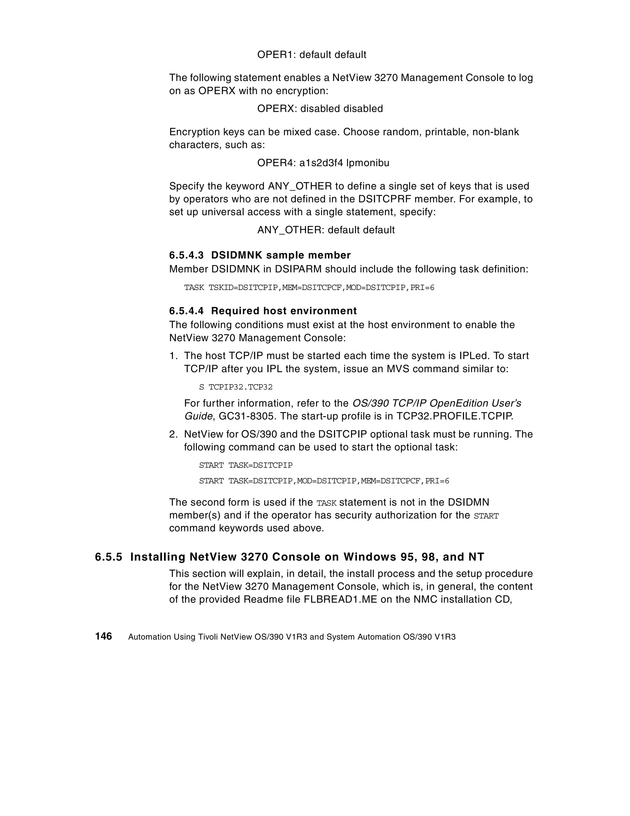 OPER1: default default

               The following statement enables a NetView 3270 Management Console to log
               on as OPERX with no encryption:
                                    OPERX: disabled disabled

               Encryption keys can be mixed case. Choose random, printable, non-blank
               characters, such as:
                                    OPER4: a1s2d3f4 lpmonibu

               Specify the keyword ANY_OTHER to define a single set of keys that is used
               by operators who are not defined in the DSITCPRF member. For example, to
               set up universal access with a single statement, specify:
                                    ANY_OTHER: default default

               6.5.4.3 DSIDMNK sample member
               Member DSIDMNK in DSIPARM should include the following task definition:
                   TASK TSKID=DSITCPIP,MEM=DSITCPCF,MOD=DSITCPIP,PRI=6

               6.5.4.4 Required host environment
               The following conditions must exist at the host environment to enable the
               NetView 3270 Management Console:
               1. The host TCP/IP must be started each time the system is IPLed. To start
                  TCP/IP after you IPL the system, issue an MVS command similar to:
                      S TCPIP32.TCP32
                   For further information, refer to the OS/390 TCP/IP OpenEdition User’s
                   Guide, GC31-8305. The start-up profile is in TCP32.PROFILE.TCPIP.
               2. NetView for OS/390 and the DSITCPIP optional task must be running. The
                  following command can be used to start the optional task:
                      START TASK=DSITCPIP
                      START TASK=DSITCPIP,MOD=DSITCPIP,MEM=DSITCPCF,PRI=6

               The second form is used if the TASK statement is not in the DSIDMN
               member(s) and if the operator has security authorization for the START
               command keywords used above.

6.5.5 Installing NetView 3270 Console on Windows 95, 98, and NT
               This section will explain, in detail, the install process and the setup procedure
               for the NetView 3270 Management Console, which is, in general, the content
               of the provided Readme file FLBREAD1.ME on the NMC installation CD,


146   Automation Using Tivoli NetView OS/390 V1R3 and System Automation OS/390 V1R3
 