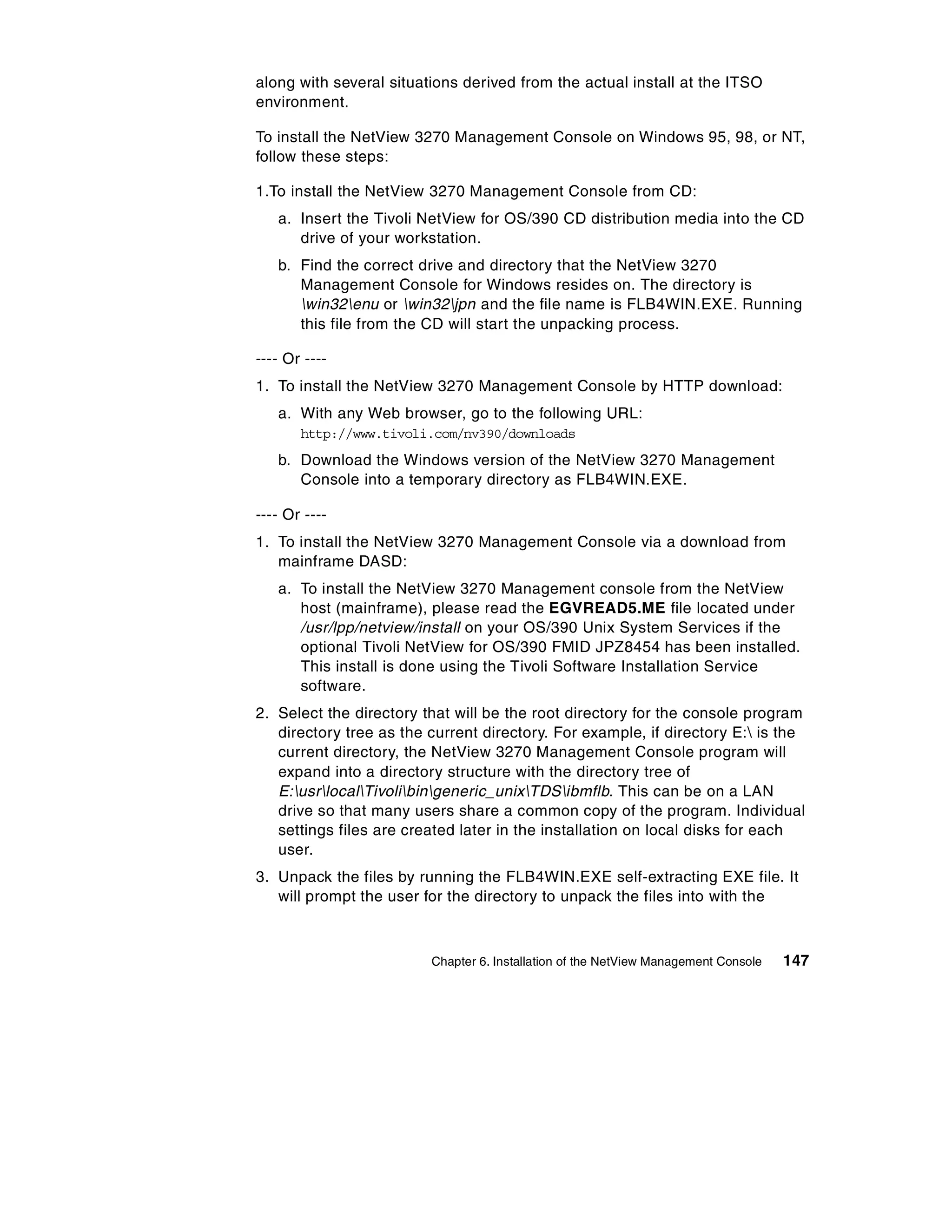 along with several situations derived from the actual install at the ITSO
environment.

To install the NetView 3270 Management Console on Windows 95, 98, or NT,
follow these steps:

1.To install the NetView 3270 Management Console from CD:
   a. Insert the Tivoli NetView for OS/390 CD distribution media into the CD
      drive of your workstation.
   b. Find the correct drive and directory that the NetView 3270
      Management Console for Windows resides on. The directory is
      win32enu or win32jpn and the file name is FLB4WIN.EXE. Running
      this file from the CD will start the unpacking process.

---- Or ----
1. To install the NetView 3270 Management Console by HTTP download:
   a. With any Web browser, go to the following URL:
       http://www.tivoli.com/nv390/downloads
   b. Download the Windows version of the NetView 3270 Management
      Console into a temporary directory as FLB4WIN.EXE.

---- Or ----
1. To install the NetView 3270 Management Console via a download from
   mainframe DASD:
   a. To install the NetView 3270 Management console from the NetView
      host (mainframe), please read the EGVREAD5.ME file located under
      /usr/lpp/netview/install on your OS/390 Unix System Services if the
      optional Tivoli NetView for OS/390 FMID JPZ8454 has been installed.
      This install is done using the Tivoli Software Installation Service
      software.
2. Select the directory that will be the root directory for the console program
   directory tree as the current directory. For example, if directory E: is the
   current directory, the NetView 3270 Management Console program will
   expand into a directory structure with the directory tree of
   E:usrlocalTivolibingeneric_unixTDSibmflb. This can be on a LAN
   drive so that many users share a common copy of the program. Individual
   settings files are created later in the installation on local disks for each
   user.
3. Unpack the files by running the FLB4WIN.EXE self-extracting EXE file. It
   will prompt the user for the directory to unpack the files into with the



                         Chapter 6. Installation of the NetView Management Console   147
 