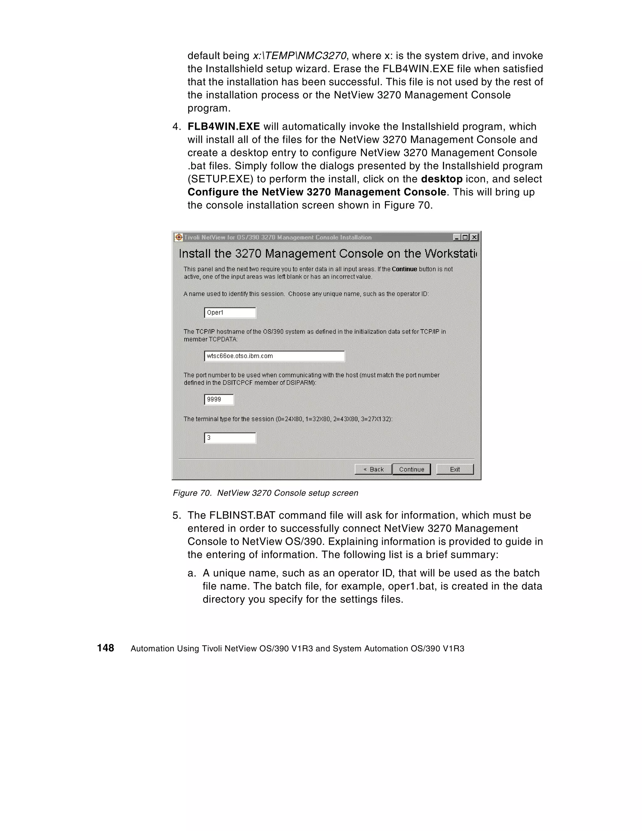 default being x:TEMPNMC3270, where x: is the system drive, and invoke
                   the Installshield setup wizard. Erase the FLB4WIN.EXE file when satisfied
                   that the installation has been successful. This file is not used by the rest of
                   the installation process or the NetView 3270 Management Console
                   program.
               4. FLB4WIN.EXE will automatically invoke the Installshield program, which
                  will install all of the files for the NetView 3270 Management Console and
                  create a desktop entry to configure NetView 3270 Management Console
                  .bat files. Simply follow the dialogs presented by the Installshield program
                  (SETUP.EXE) to perform the install, click on the desktop icon, and select
                  Configure the NetView 3270 Management Console. This will bring up
                  the console installation screen shown in Figure 70.




               Figure 70. NetView 3270 Console setup screen

               5. The FLBINST.BAT command file will ask for information, which must be
                  entered in order to successfully connect NetView 3270 Management
                  Console to NetView OS/390. Explaining information is provided to guide in
                  the entering of information. The following list is a brief summary:
                   a. A unique name, such as an operator ID, that will be used as the batch
                      file name. The batch file, for example, oper1.bat, is created in the data
                      directory you specify for the settings files.



148   Automation Using Tivoli NetView OS/390 V1R3 and System Automation OS/390 V1R3
 