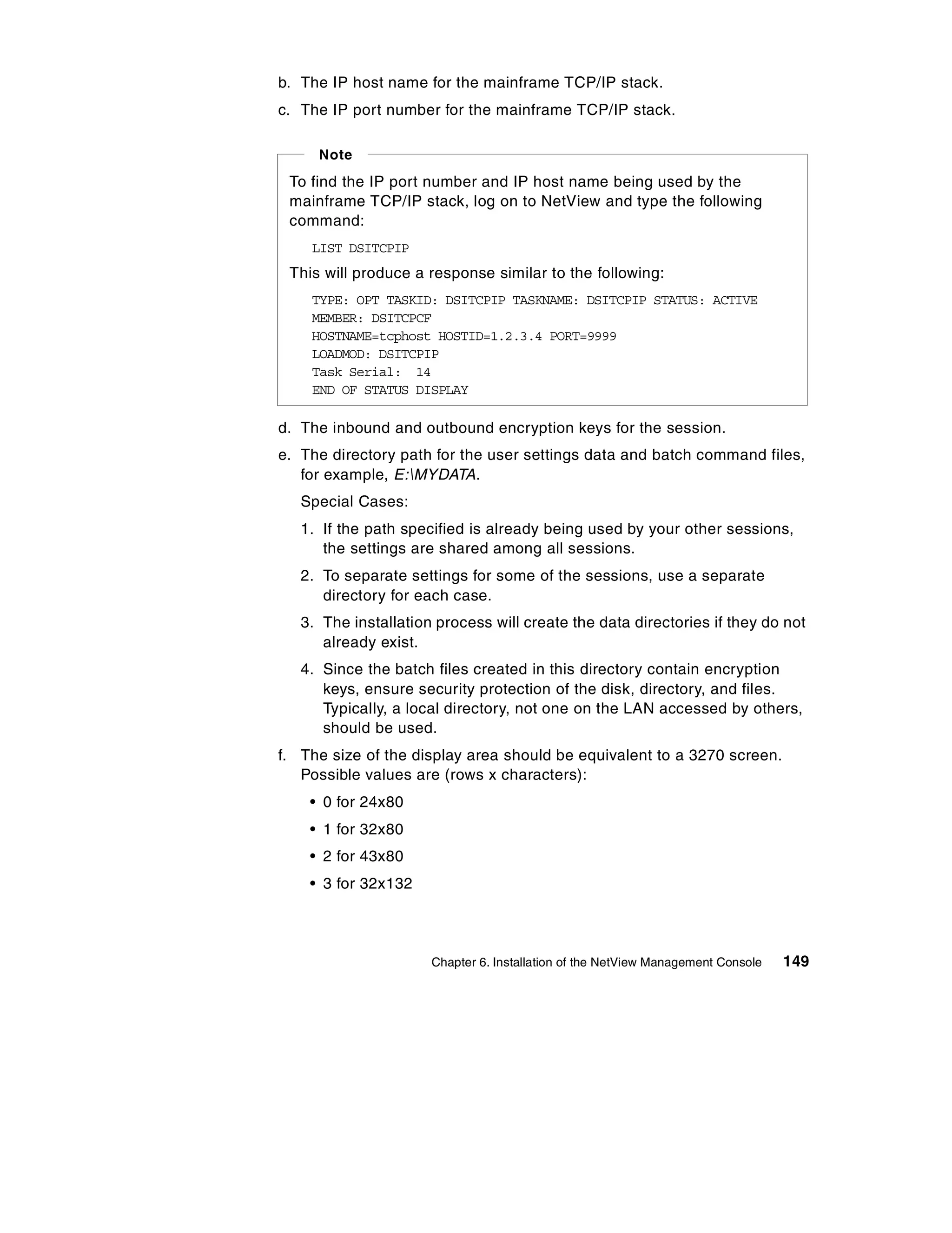 b. The IP host name for the mainframe TCP/IP stack.
c. The IP port number for the mainframe TCP/IP stack.

     Note
 To find the IP port number and IP host name being used by the
 mainframe TCP/IP stack, log on to NetView and type the following
 command:
    LIST DSITCPIP
 This will produce a response similar to the following:
    TYPE: OPT TASKID: DSITCPIP TASKNAME: DSITCPIP STATUS: ACTIVE
    MEMBER: DSITCPCF
    HOSTNAME=tcphost HOSTID=1.2.3.4 PORT=9999
    LOADMOD: DSITCPIP
    Task Serial: 14
    END OF STATUS DISPLAY

d. The inbound and outbound encryption keys for the session.
e. The directory path for the user settings data and batch command files,
   for example, E:MYDATA.
   Special Cases:
   1. If the path specified is already being used by your other sessions,
      the settings are shared among all sessions.
   2. To separate settings for some of the sessions, use a separate
      directory for each case.
   3. The installation process will create the data directories if they do not
      already exist.
   4. Since the batch files created in this directory contain encryption
      keys, ensure security protection of the disk, directory, and files.
      Typically, a local directory, not one on the LAN accessed by others,
      should be used.
f. The size of the display area should be equivalent to a 3270 screen.
   Possible values are (rows x characters):
    • 0 for 24x80
    • 1 for 32x80
    • 2 for 43x80
    • 3 for 32x132




                      Chapter 6. Installation of the NetView Management Console   149
 