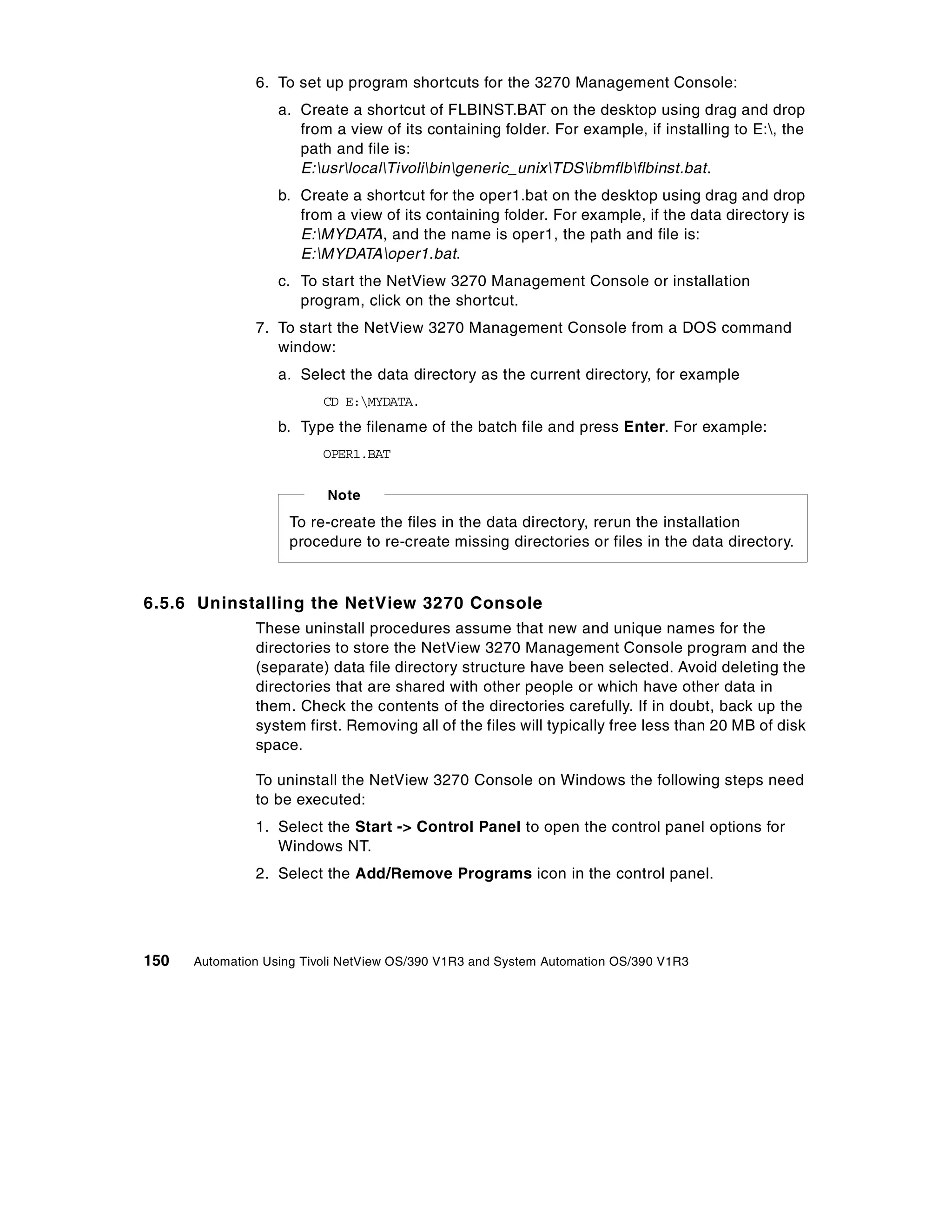 6. To set up program shortcuts for the 3270 Management Console:
                   a. Create a shortcut of FLBINST.BAT on the desktop using drag and drop
                      from a view of its containing folder. For example, if installing to E:, the
                      path and file is:
                      E:usrlocalTivolibingeneric_unixTDSibmflbflbinst.bat.
                   b. Create a shortcut for the oper1.bat on the desktop using drag and drop
                      from a view of its containing folder. For example, if the data directory is
                      E:MYDATA, and the name is oper1, the path and file is:
                      E:MYDATAoper1.bat.
                   c. To start the NetView 3270 Management Console or installation
                      program, click on the shortcut.
               7. To start the NetView 3270 Management Console from a DOS command
                  window:
                   a. Select the data directory as the current directory, for example
                          CD E:MYDATA.
                   b. Type the filename of the batch file and press Enter. For example:
                          OPER1.BAT


                          Note
                    To re-create the files in the data directory, rerun the installation
                    procedure to re-create missing directories or files in the data directory.



6.5.6 Uninstalling the NetView 3270 Console
               These uninstall procedures assume that new and unique names for the
               directories to store the NetView 3270 Management Console program and the
               (separate) data file directory structure have been selected. Avoid deleting the
               directories that are shared with other people or which have other data in
               them. Check the contents of the directories carefully. If in doubt, back up the
               system first. Removing all of the files will typically free less than 20 MB of disk
               space.

               To uninstall the NetView 3270 Console on Windows the following steps need
               to be executed:
               1. Select the Start -> Control Panel to open the control panel options for
                  Windows NT.
               2. Select the Add/Remove Programs icon in the control panel.




150   Automation Using Tivoli NetView OS/390 V1R3 and System Automation OS/390 V1R3
 