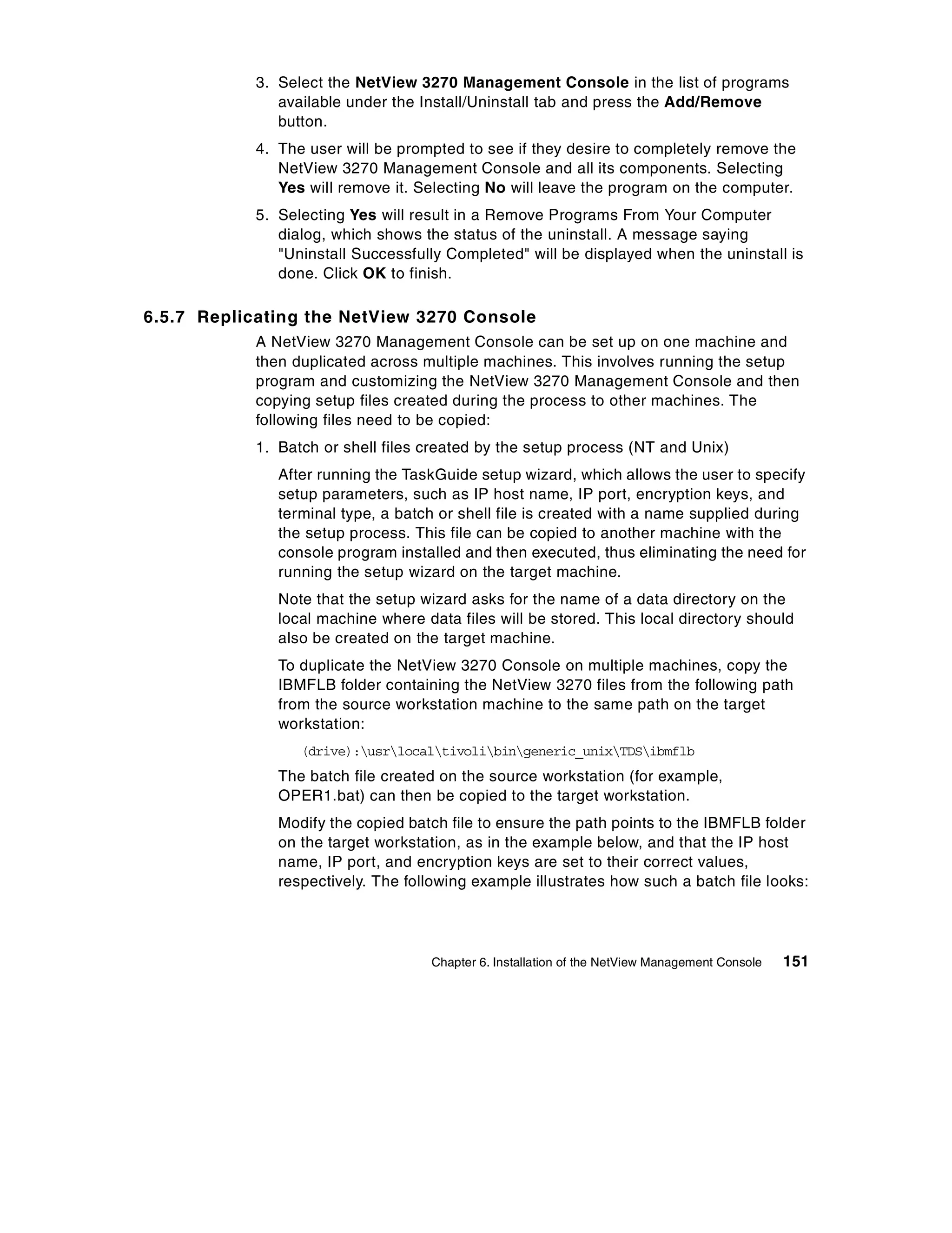 3. Select the NetView 3270 Management Console in the list of programs
               available under the Install/Uninstall tab and press the Add/Remove
               button.
            4. The user will be prompted to see if they desire to completely remove the
               NetView 3270 Management Console and all its components. Selecting
               Yes will remove it. Selecting No will leave the program on the computer.
            5. Selecting Yes will result in a Remove Programs From Your Computer
               dialog, which shows the status of the uninstall. A message saying
               "Uninstall Successfully Completed" will be displayed when the uninstall is
               done. Click OK to finish.

6.5.7 Replicating the NetView 3270 Console
            A NetView 3270 Management Console can be set up on one machine and
            then duplicated across multiple machines. This involves running the setup
            program and customizing the NetView 3270 Management Console and then
            copying setup files created during the process to other machines. The
            following files need to be copied:
            1. Batch or shell files created by the setup process (NT and Unix)
               After running the TaskGuide setup wizard, which allows the user to specify
               setup parameters, such as IP host name, IP port, encryption keys, and
               terminal type, a batch or shell file is created with a name supplied during
               the setup process. This file can be copied to another machine with the
               console program installed and then executed, thus eliminating the need for
               running the setup wizard on the target machine.
               Note that the setup wizard asks for the name of a data directory on the
               local machine where data files will be stored. This local directory should
               also be created on the target machine.
               To duplicate the NetView 3270 Console on multiple machines, copy the
               IBMFLB folder containing the NetView 3270 files from the following path
               from the source workstation machine to the same path on the target
               workstation:
                  (drive):usrlocaltivolibingeneric_unixTDSibmflb
               The batch file created on the source workstation (for example,
               OPER1.bat) can then be copied to the target workstation.
               Modify the copied batch file to ensure the path points to the IBMFLB folder
               on the target workstation, as in the example below, and that the IP host
               name, IP port, and encryption keys are set to their correct values,
               respectively. The following example illustrates how such a batch file looks:




                                     Chapter 6. Installation of the NetView Management Console   151
 
