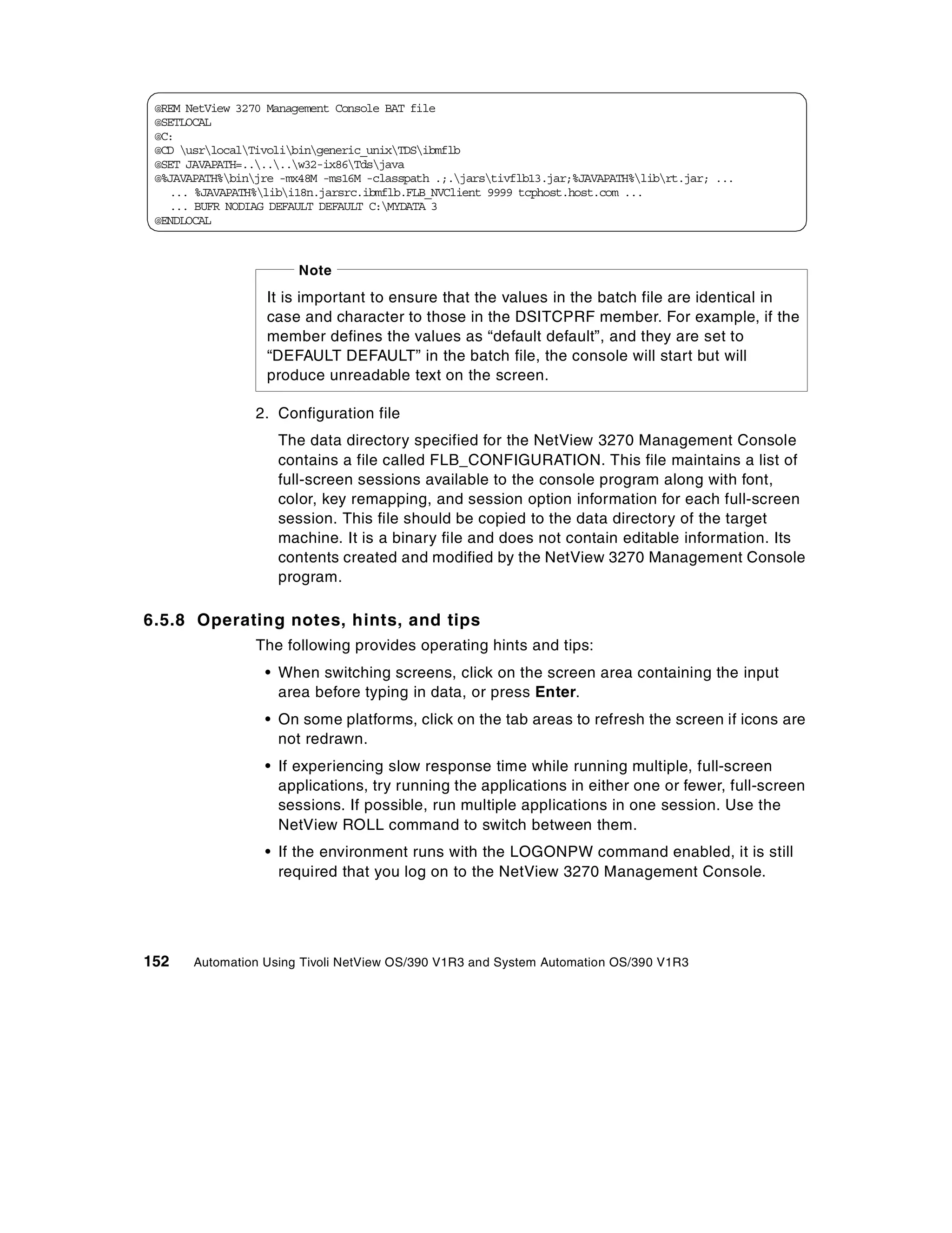 @REM NetView 3270 Management Console BAT file
 @SETLOCAL
 @C:
 @CD usrlocalTivolibingeneric_unixTDSibmflb
 @SET JAVAPATH=......w32-ix86Tdsjava
 @%JAVAPATH%binjre -mx48M -ms16M -classpath .;.jarstivflb13.jar;%JAVAPATH%librt.jar; ...
   ... %JAVAPATH%libi18n.jarsrc.ibmflb.FLB_NVClient 9999 tcphost.host.com ...
   ... BUFR NODIAG DEFAULT DEFAULT C:MYDATA 3
 @ENDLOCAL



                        Note
                   It is important to ensure that the values in the batch file are identical in
                   case and character to those in the DSITCPRF member. For example, if the
                   member defines the values as “default default”, and they are set to
                   “DEFAULT DEFAULT” in the batch file, the console will start but will
                   produce unreadable text on the screen.

                 2. Configuration file
                    The data directory specified for the NetView 3270 Management Console
                    contains a file called FLB_CONFIGURATION. This file maintains a list of
                    full-screen sessions available to the console program along with font,
                    color, key remapping, and session option information for each full-screen
                    session. This file should be copied to the data directory of the target
                    machine. It is a binary file and does not contain editable information. Its
                    contents created and modified by the NetView 3270 Management Console
                    program.

6.5.8 Operating notes, hints, and tips
                 The following provides operating hints and tips:
                  • When switching screens, click on the screen area containing the input
                    area before typing in data, or press Enter.
                  • On some platforms, click on the tab areas to refresh the screen if icons are
                    not redrawn.
                  • If experiencing slow response time while running multiple, full-screen
                    applications, try running the applications in either one or fewer, full-screen
                    sessions. If possible, run multiple applications in one session. Use the
                    NetView ROLL command to switch between them.
                  • If the environment runs with the LOGONPW command enabled, it is still
                    required that you log on to the NetView 3270 Management Console.




152    Automation Using Tivoli NetView OS/390 V1R3 and System Automation OS/390 V1R3
 