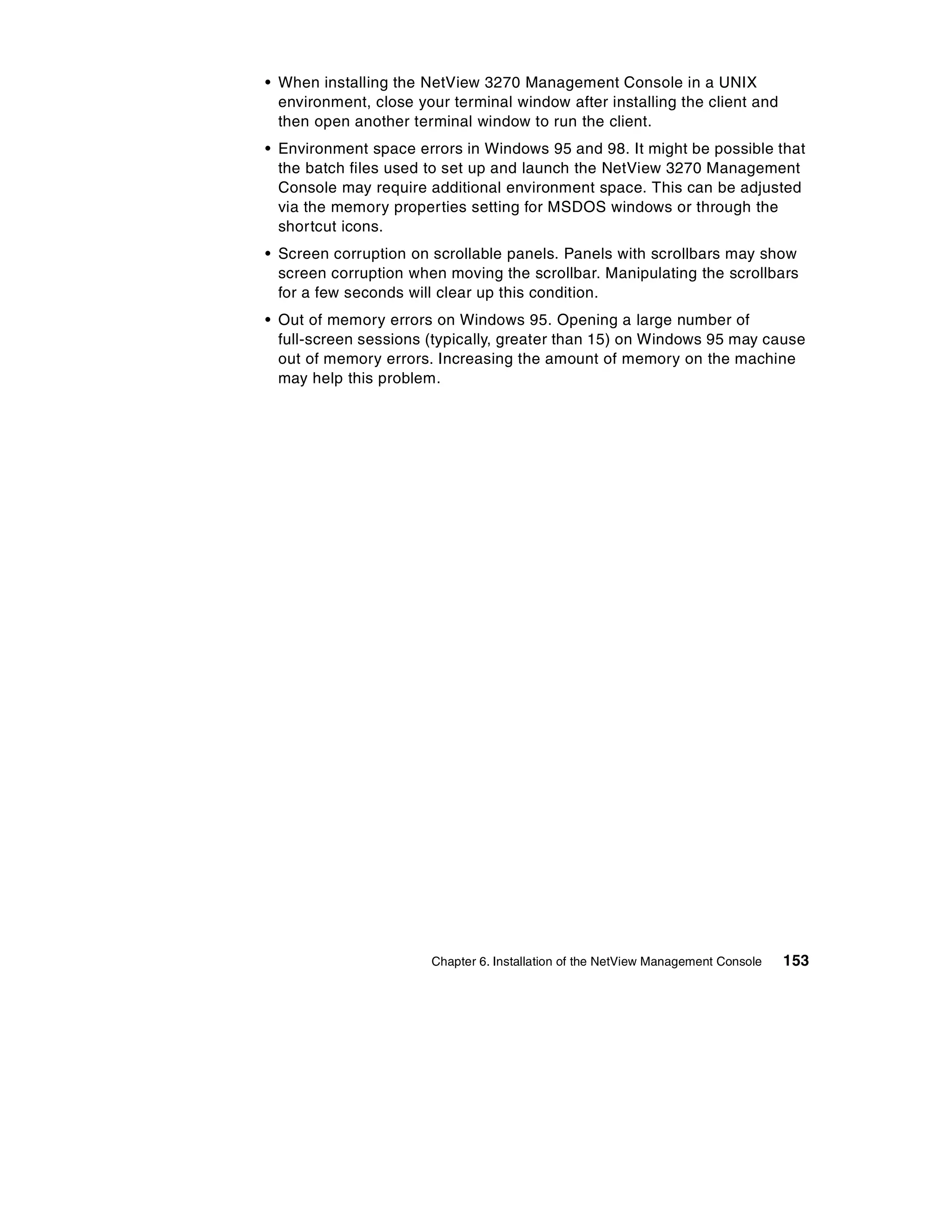 • When installing the NetView 3270 Management Console in a UNIX
  environment, close your terminal window after installing the client and
  then open another terminal window to run the client.
• Environment space errors in Windows 95 and 98. It might be possible that
  the batch files used to set up and launch the NetView 3270 Management
  Console may require additional environment space. This can be adjusted
  via the memory properties setting for MSDOS windows or through the
  shortcut icons.
• Screen corruption on scrollable panels. Panels with scrollbars may show
  screen corruption when moving the scrollbar. Manipulating the scrollbars
  for a few seconds will clear up this condition.
• Out of memory errors on Windows 95. Opening a large number of
  full-screen sessions (typically, greater than 15) on Windows 95 may cause
  out of memory errors. Increasing the amount of memory on the machine
  may help this problem.




                       Chapter 6. Installation of the NetView Management Console   153
 