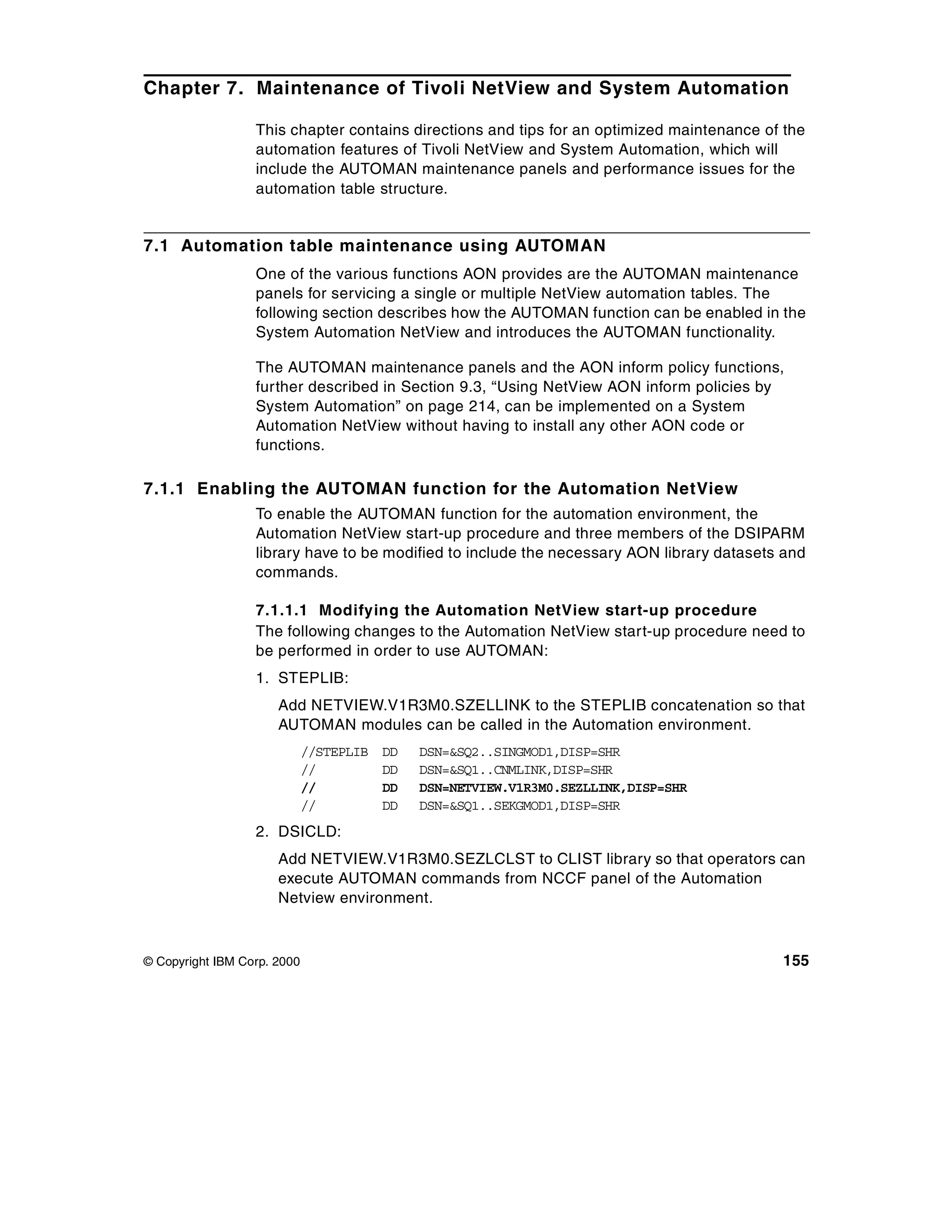 Chapter 7. Maintenance of Tivoli NetView and System Automation

                  This chapter contains directions and tips for an optimized maintenance of the
                  automation features of Tivoli NetView and System Automation, which will
                  include the AUTOMAN maintenance panels and performance issues for the
                  automation table structure.


7.1 Automation table maintenance using AUTOMAN
                  One of the various functions AON provides are the AUTOMAN maintenance
                  panels for servicing a single or multiple NetView automation tables. The
                  following section describes how the AUTOMAN function can be enabled in the
                  System Automation NetView and introduces the AUTOMAN functionality.

                  The AUTOMAN maintenance panels and the AON inform policy functions,
                  further described in Section 9.3, “Using NetView AON inform policies by
                  System Automation” on page 214, can be implemented on a System
                  Automation NetView without having to install any other AON code or
                  functions.

7.1.1 Enabling the AUTOMAN function for the Automation NetView
                  To enable the AUTOMAN function for the automation environment, the
                  Automation NetView start-up procedure and three members of the DSIPARM
                  library have to be modified to include the necessary AON library datasets and
                  commands.

                  7.1.1.1 Modifying the Automation NetView start-up procedure
                  The following changes to the Automation NetView start-up procedure need to
                  be performed in order to use AUTOMAN:
                  1. STEPLIB:
                      Add NETVIEW.V1R3M0.SZELLINK to the STEPLIB concatenation so that
                      AUTOMAN modules can be called in the Automation environment.
                             //STEPLIB   DD   DSN=&SQ2..SINGMOD1,DISP=SHR
                             //          DD   DSN=&SQ1..CNMLINK,DISP=SHR
                             //          DD   DSN=NETVIEW.V1R3M0.SEZLLINK,DISP=SHR
                             //          DD   DSN=&SQ1..SEKGMOD1,DISP=SHR
                  2. DSICLD:
                      Add NETVIEW.V1R3M0.SEZLCLST to CLIST library so that operators can
                      execute AUTOMAN commands from NCCF panel of the Automation
                      Netview environment.



© Copyright IBM Corp. 2000                                                                 155
 