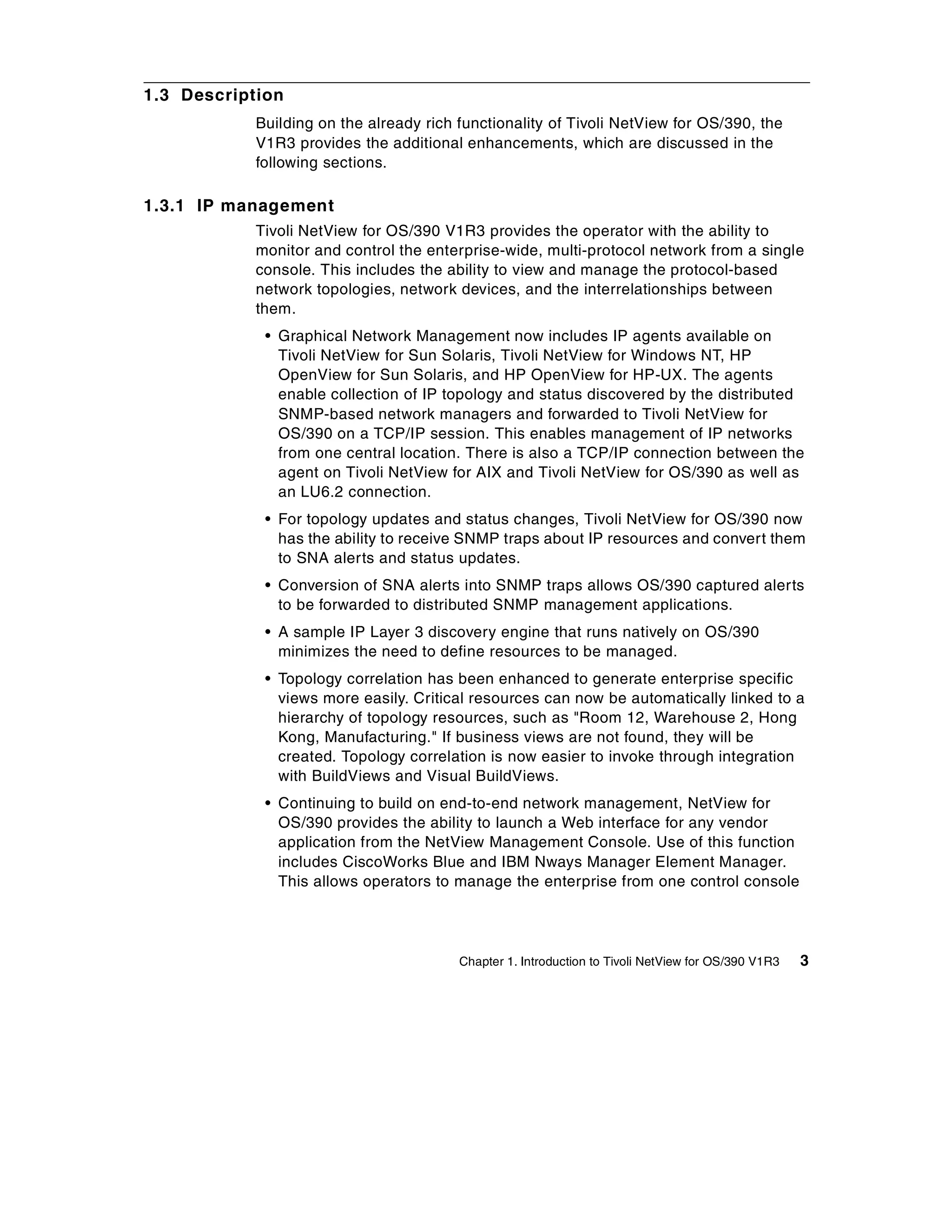 1.3 Description
            Building on the already rich functionality of Tivoli NetView for OS/390, the
            V1R3 provides the additional enhancements, which are discussed in the
            following sections.

1.3.1 IP management
            Tivoli NetView for OS/390 V1R3 provides the operator with the ability to
            monitor and control the enterprise-wide, multi-protocol network from a single
            console. This includes the ability to view and manage the protocol-based
            network topologies, network devices, and the interrelationships between
            them.
             • Graphical Network Management now includes IP agents available on
               Tivoli NetView for Sun Solaris, Tivoli NetView for Windows NT, HP
               OpenView for Sun Solaris, and HP OpenView for HP-UX. The agents
               enable collection of IP topology and status discovered by the distributed
               SNMP-based network managers and forwarded to Tivoli NetView for
               OS/390 on a TCP/IP session. This enables management of IP networks
               from one central location. There is also a TCP/IP connection between the
               agent on Tivoli NetView for AIX and Tivoli NetView for OS/390 as well as
               an LU6.2 connection.
             • For topology updates and status changes, Tivoli NetView for OS/390 now
               has the ability to receive SNMP traps about IP resources and convert them
               to SNA alerts and status updates.
             • Conversion of SNA alerts into SNMP traps allows OS/390 captured alerts
               to be forwarded to distributed SNMP management applications.
             • A sample IP Layer 3 discovery engine that runs natively on OS/390
               minimizes the need to define resources to be managed.
             • Topology correlation has been enhanced to generate enterprise specific
               views more easily. Critical resources can now be automatically linked to a
               hierarchy of topology resources, such as "Room 12, Warehouse 2, Hong
               Kong, Manufacturing." If business views are not found, they will be
               created. Topology correlation is now easier to invoke through integration
               with BuildViews and Visual BuildViews.
             • Continuing to build on end-to-end network management, NetView for
               OS/390 provides the ability to launch a Web interface for any vendor
               application from the NetView Management Console. Use of this function
               includes CiscoWorks Blue and IBM Nways Manager Element Manager.
               This allows operators to manage the enterprise from one control console




                                         Chapter 1. Introduction to Tivoli NetView for OS/390 V1R3   3
 