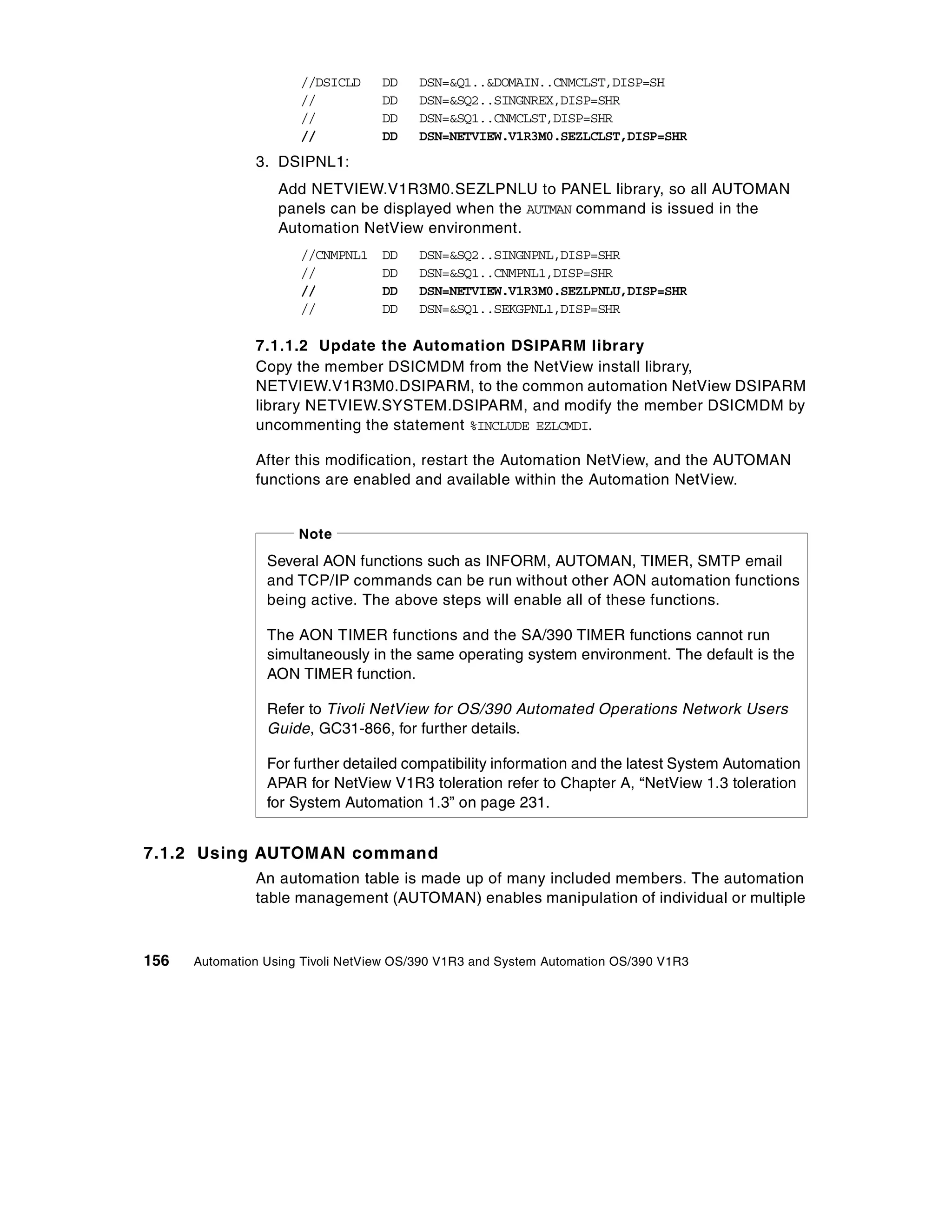 //DSICLD     DD    DSN=&Q1..&DOMAIN..CNMCLST,DISP=SH
                      //           DD    DSN=&SQ2..SINGNREX,DISP=SHR
                      //           DD    DSN=&SQ1..CNMCLST,DISP=SHR
                      //           DD    DSN=NETVIEW.V1R3M0.SEZLCLST,DISP=SHR
               3. DSIPNL1:
                   Add NETVIEW.V1R3M0.SEZLPNLU to PANEL library, so all AUTOMAN
                   panels can be displayed when the AUTMAN command is issued in the
                   Automation NetView environment.
                      //CNMPNL1    DD    DSN=&SQ2..SINGNPNL,DISP=SHR
                      //           DD    DSN=&SQ1..CNMPNL1,DISP=SHR
                      //           DD    DSN=NETVIEW.V1R3M0.SEZLPNLU,DISP=SHR
                      //           DD    DSN=&SQ1..SEKGPNL1,DISP=SHR

               7.1.1.2 Update the Automation DSIPARM library
               Copy the member DSICMDM from the NetView install library,
               NETVIEW.V1R3M0.DSIPARM, to the common automation NetView DSIPARM
               library NETVIEW.SYSTEM.DSIPARM, and modify the member DSICMDM by
               uncommenting the statement %INCLUDE EZLCMDI.

               After this modification, restart the Automation NetView, and the AUTOMAN
               functions are enabled and available within the Automation NetView.


                      Note
                 Several AON functions such as INFORM, AUTOMAN, TIMER, SMTP email
                 and TCP/IP commands can be run without other AON automation functions
                 being active. The above steps will enable all of these functions.

                 The AON TIMER functions and the SA/390 TIMER functions cannot run
                 simultaneously in the same operating system environment. The default is the
                 AON TIMER function.

                 Refer to Tivoli NetView for OS/390 Automated Operations Network Users
                 Guide, GC31-866, for further details.

                 For further detailed compatibility information and the latest System Automation
                 APAR for NetView V1R3 toleration refer to Chapter A, “NetView 1.3 toleration
                 for System Automation 1.3” on page 231.


7.1.2 Using AUTOMAN command
               An automation table is made up of many included members. The automation
               table management (AUTOMAN) enables manipulation of individual or multiple



156   Automation Using Tivoli NetView OS/390 V1R3 and System Automation OS/390 V1R3
 