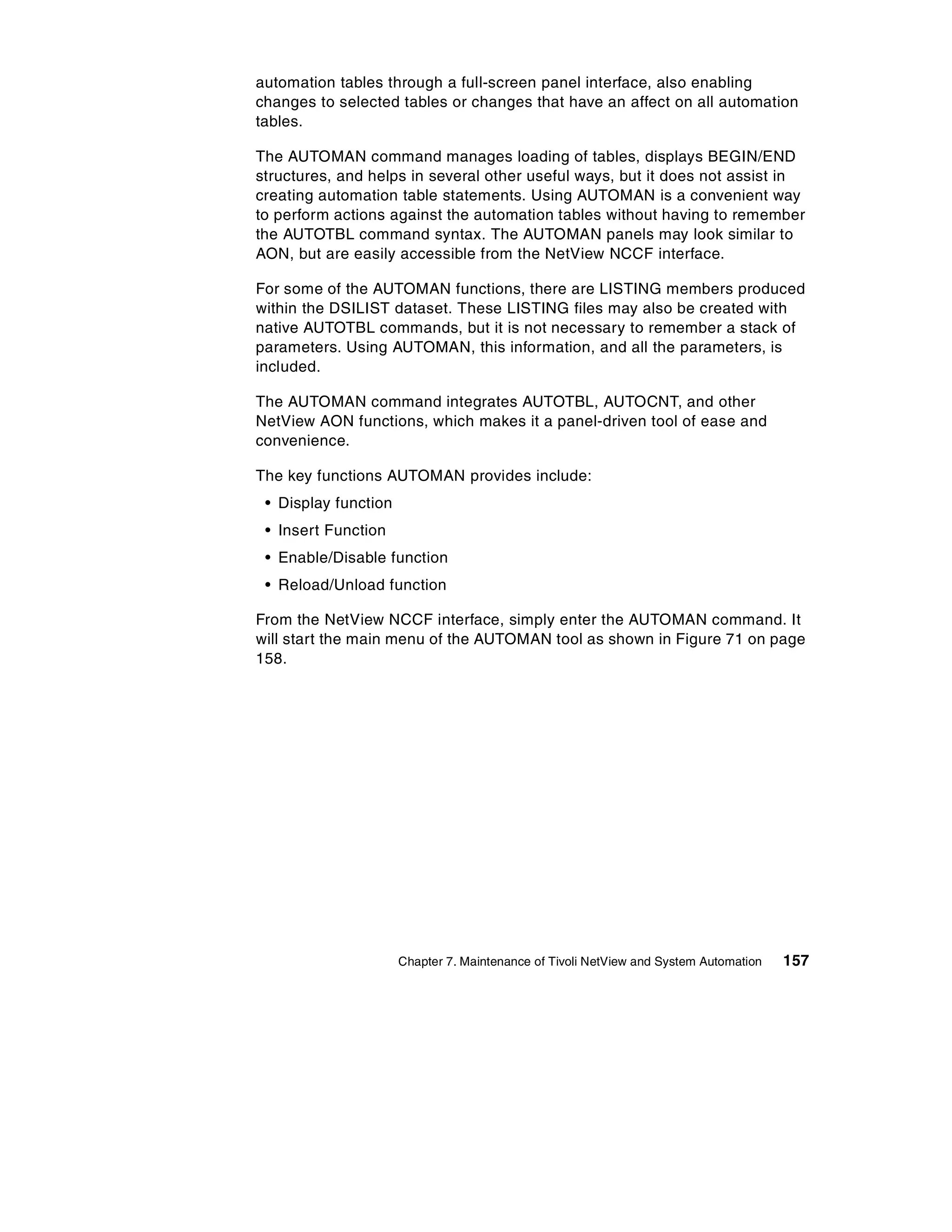 automation tables through a full-screen panel interface, also enabling
changes to selected tables or changes that have an affect on all automation
tables.

The AUTOMAN command manages loading of tables, displays BEGIN/END
structures, and helps in several other useful ways, but it does not assist in
creating automation table statements. Using AUTOMAN is a convenient way
to perform actions against the automation tables without having to remember
the AUTOTBL command syntax. The AUTOMAN panels may look similar to
AON, but are easily accessible from the NetView NCCF interface.

For some of the AUTOMAN functions, there are LISTING members produced
within the DSILIST dataset. These LISTING files may also be created with
native AUTOTBL commands, but it is not necessary to remember a stack of
parameters. Using AUTOMAN, this information, and all the parameters, is
included.

The AUTOMAN command integrates AUTOTBL, AUTOCNT, and other
NetView AON functions, which makes it a panel-driven tool of ease and
convenience.

The key functions AUTOMAN provides include:
 • Display function
 • Insert Function
 • Enable/Disable function
 • Reload/Unload function

From the NetView NCCF interface, simply enter the AUTOMAN command. It
will start the main menu of the AUTOMAN tool as shown in Figure 71 on page
158.




                      Chapter 7. Maintenance of Tivoli NetView and System Automation   157
 