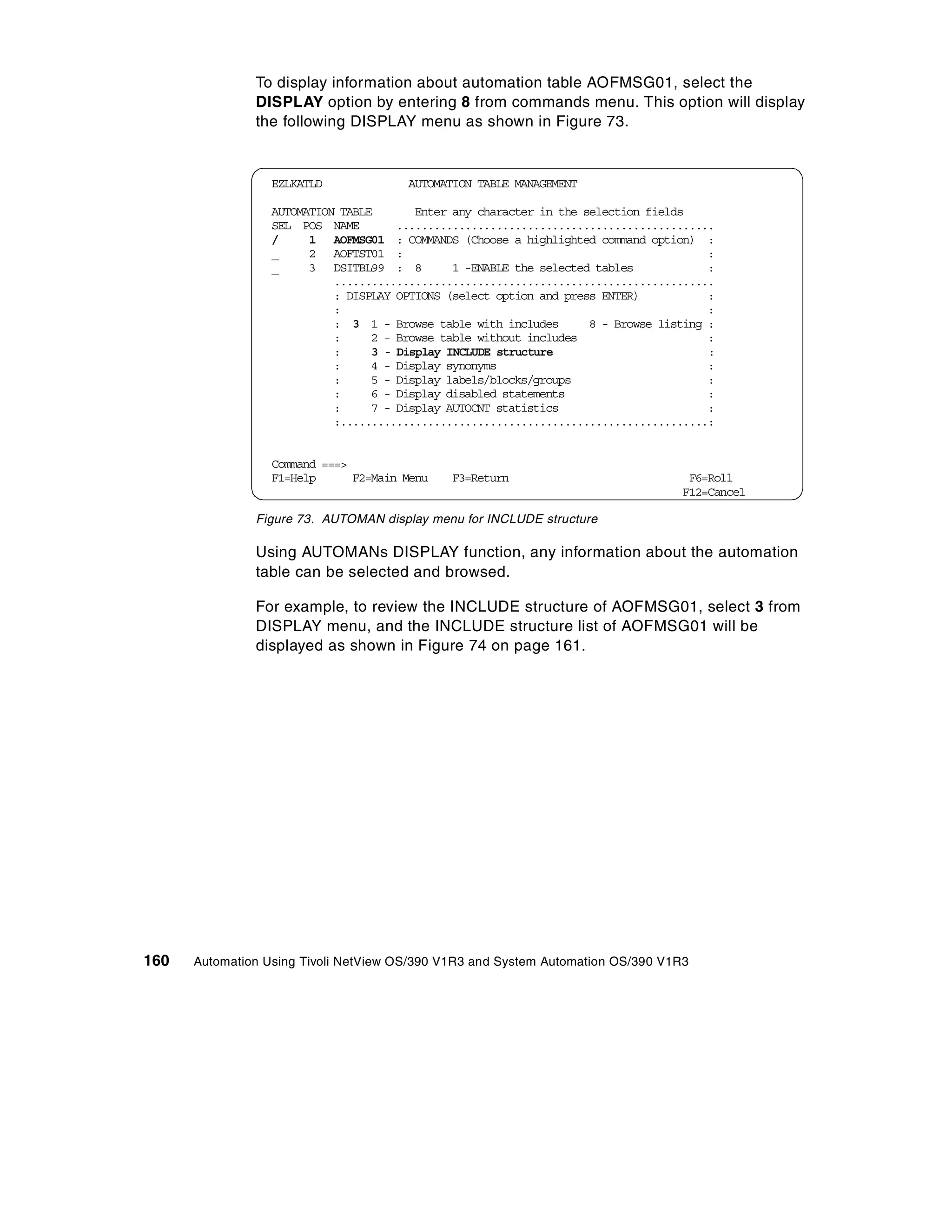 To display information about automation table AOFMSG01, select the
               DISPLAY option by entering 8 from commands menu. This option will display
               the following DISPLAY menu as shown in Figure 73.


                  EZLKATLD             AUTOMATION TABLE MANAGEMENT

                  AUTOMATION TABLE       Enter any character in the selection fields
                  SEL POS NAME        ...................................................
                  /     1 AOFMSG01 : COMMANDS (Choose a highlighted command option) :
                  _     2 AOFTST01 :                                                    :
                  _     3 DSITBL99 : 8         1 -ENABLE the selected tables            :
                            .............................................................
                            : DISPLAY OPTIONS (select option and press ENTER)           :
                            :                                                           :
                            : 3 1 - Browse table with includes       8 - Browse listing :
                            :     2 - Browse table without includes                     :
                            :     3 - Display INCLUDE structure                         :
                            :     4 - Display synonyms                                  :
                            :     5 - Display labels/blocks/groups                      :
                            :     6 - Display disabled statements                       :
                            :     7 - Display AUTOCNT statistics                        :
                            :...........................................................:


                  Command ===>
                  F1=Help      F2=Main Menu   F3=Return                             F6=Roll
                                                                                   F12=Cancel

               Figure 73. AUTOMAN display menu for INCLUDE structure

               Using AUTOMANs DISPLAY function, any information about the automation
               table can be selected and browsed.

               For example, to review the INCLUDE structure of AOFMSG01, select 3 from
               DISPLAY menu, and the INCLUDE structure list of AOFMSG01 will be
               displayed as shown in Figure 74 on page 161.




160   Automation Using Tivoli NetView OS/390 V1R3 and System Automation OS/390 V1R3
 