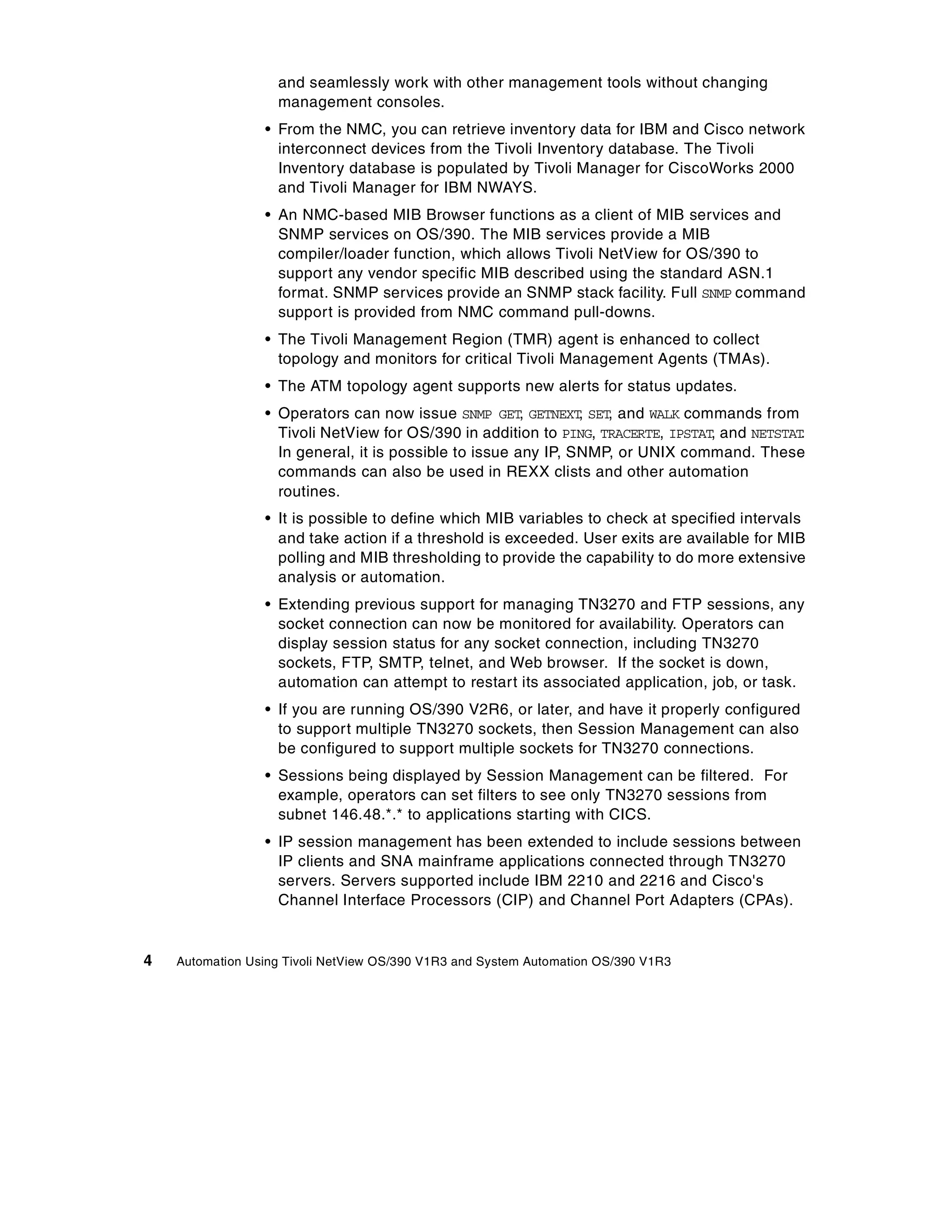 and seamlessly work with other management tools without changing
                   management consoles.
                 • From the NMC, you can retrieve inventory data for IBM and Cisco network
                   interconnect devices from the Tivoli Inventory database. The Tivoli
                   Inventory database is populated by Tivoli Manager for CiscoWorks 2000
                   and Tivoli Manager for IBM NWAYS.
                 • An NMC-based MIB Browser functions as a client of MIB services and
                   SNMP services on OS/390. The MIB services provide a MIB
                   compiler/loader function, which allows Tivoli NetView for OS/390 to
                   support any vendor specific MIB described using the standard ASN.1
                   format. SNMP services provide an SNMP stack facility. Full SNMP command
                   support is provided from NMC command pull-downs.
                 • The Tivoli Management Region (TMR) agent is enhanced to collect
                   topology and monitors for critical Tivoli Management Agents (TMAs).
                 • The ATM topology agent supports new alerts for status updates.
                 • Operators can now issue SNMP GET, GETNEXT, SET, and WALK commands from
                   Tivoli NetView for OS/390 in addition to PING, TRACERTE, IPSTAT, and NETSTAT.
                   In general, it is possible to issue any IP, SNMP, or UNIX command. These
                   commands can also be used in REXX clists and other automation
                   routines.
                 • It is possible to define which MIB variables to check at specified intervals
                   and take action if a threshold is exceeded. User exits are available for MIB
                   polling and MIB thresholding to provide the capability to do more extensive
                   analysis or automation.
                 • Extending previous support for managing TN3270 and FTP sessions, any
                   socket connection can now be monitored for availability. Operators can
                   display session status for any socket connection, including TN3270
                   sockets, FTP, SMTP, telnet, and Web browser. If the socket is down,
                   automation can attempt to restart its associated application, job, or task.
                 • If you are running OS/390 V2R6, or later, and have it properly configured
                   to support multiple TN3270 sockets, then Session Management can also
                   be configured to support multiple sockets for TN3270 connections.
                 • Sessions being displayed by Session Management can be filtered. For
                   example, operators can set filters to see only TN3270 sessions from
                   subnet 146.48.*.* to applications starting with CICS.
                 • IP session management has been extended to include sessions between
                   IP clients and SNA mainframe applications connected through TN3270
                   servers. Servers supported include IBM 2210 and 2216 and Cisco's
                   Channel Interface Processors (CIP) and Channel Port Adapters (CPAs).


4   Automation Using Tivoli NetView OS/390 V1R3 and System Automation OS/390 V1R3
 