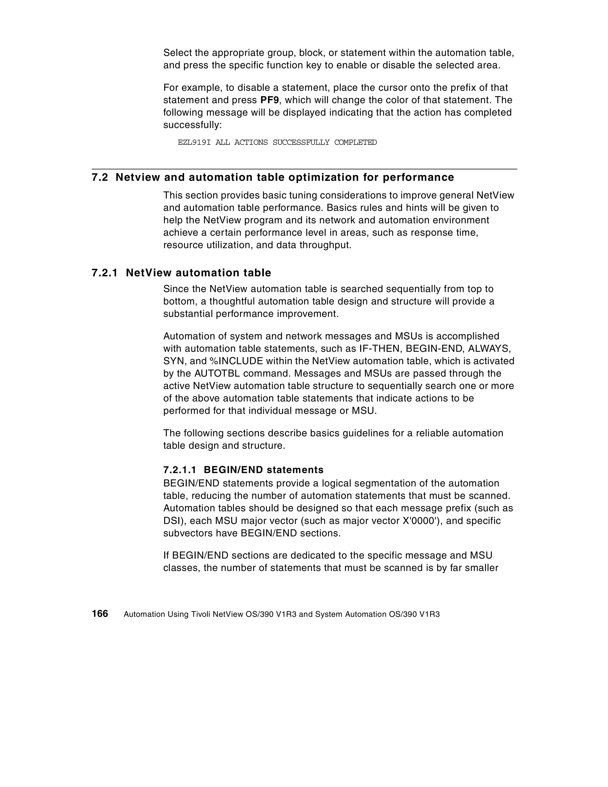 Select the appropriate group, block, or statement within the automation table,
               and press the specific function key to enable or disable the selected area.

               For example, to disable a statement, place the cursor onto the prefix of that
               statement and press PF9, which will change the color of that statement. The
               following message will be displayed indicating that the action has completed
               successfully:
                   EZL919I ALL ACTIONS SUCCESSFULLY COMPLETED



7.2 Netview and automation table optimization for performance
               This section provides basic tuning considerations to improve general NetView
               and automation table performance. Basics rules and hints will be given to
               help the NetView program and its network and automation environment
               achieve a certain performance level in areas, such as response time,
               resource utilization, and data throughput.

7.2.1 NetView automation table
               Since the NetView automation table is searched sequentially from top to
               bottom, a thoughtful automation table design and structure will provide a
               substantial performance improvement.

               Automation of system and network messages and MSUs is accomplished
               with automation table statements, such as IF-THEN, BEGIN-END, ALWAYS,
               SYN, and %INCLUDE within the NetView automation table, which is activated
               by the AUTOTBL command. Messages and MSUs are passed through the
               active NetView automation table structure to sequentially search one or more
               of the above automation table statements that indicate actions to be
               performed for that individual message or MSU.

               The following sections describe basics guidelines for a reliable automation
               table design and structure.

               7.2.1.1 BEGIN/END statements
               BEGIN/END statements provide a logical segmentation of the automation
               table, reducing the number of automation statements that must be scanned.
               Automation tables should be designed so that each message prefix (such as
               DSI), each MSU major vector (such as major vector X'0000'), and specific
               subvectors have BEGIN/END sections.

               If BEGIN/END sections are dedicated to the specific message and MSU
               classes, the number of statements that must be scanned is by far smaller



166   Automation Using Tivoli NetView OS/390 V1R3 and System Automation OS/390 V1R3
 