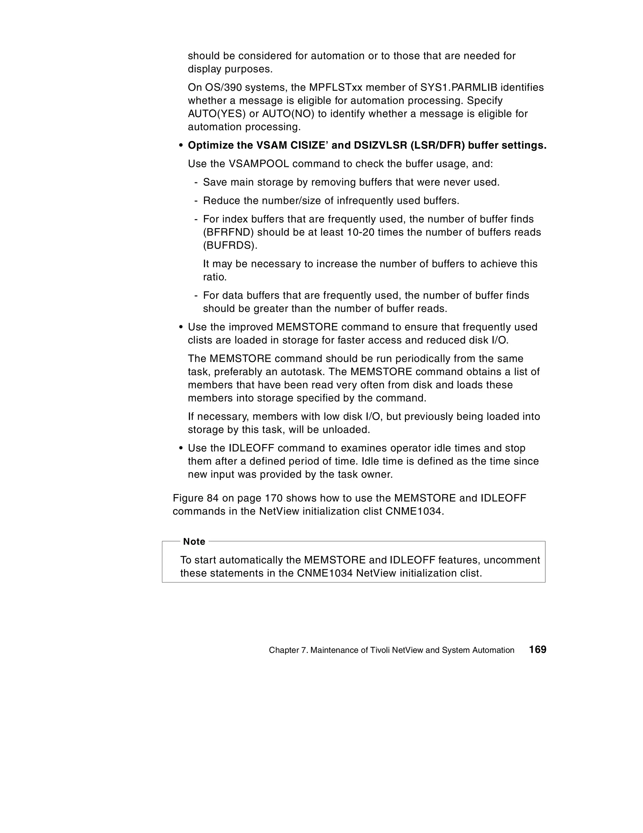 should be considered for automation or to those that are needed for
  display purposes.
  On OS/390 systems, the MPFLSTxx member of SYS1.PARMLIB identifies
  whether a message is eligible for automation processing. Specify
  AUTO(YES) or AUTO(NO) to identify whether a message is eligible for
  automation processing.
 • Optimize the VSAM CISIZE’ and DSIZVLSR (LSR/DFR) buffer settings.
  Use the VSAMPOOL command to check the buffer usage, and:
    - Save main storage by removing buffers that were never used.
    - Reduce the number/size of infrequently used buffers.
    - For index buffers that are frequently used, the number of buffer finds
      (BFRFND) should be at least 10-20 times the number of buffers reads
      (BUFRDS).
      It may be necessary to increase the number of buffers to achieve this
      ratio.
    - For data buffers that are frequently used, the number of buffer finds
      should be greater than the number of buffer reads.
 • Use the improved MEMSTORE command to ensure that frequently used
   clists are loaded in storage for faster access and reduced disk I/O.
  The MEMSTORE command should be run periodically from the same
  task, preferably an autotask. The MEMSTORE command obtains a list of
  members that have been read very often from disk and loads these
  members into storage specified by the command.
  If necessary, members with low disk I/O, but previously being loaded into
  storage by this task, will be unloaded.
 • Use the IDLEOFF command to examines operator idle times and stop
   them after a defined period of time. Idle time is defined as the time since
   new input was provided by the task owner.

Figure 84 on page 170 shows how to use the MEMSTORE and IDLEOFF
commands in the NetView initialization clist CNME1034.

 Note

 To start automatically the MEMSTORE and IDLEOFF features, uncomment
 these statements in the CNME1034 NetView initialization clist.




                    Chapter 7. Maintenance of Tivoli NetView and System Automation   169
 