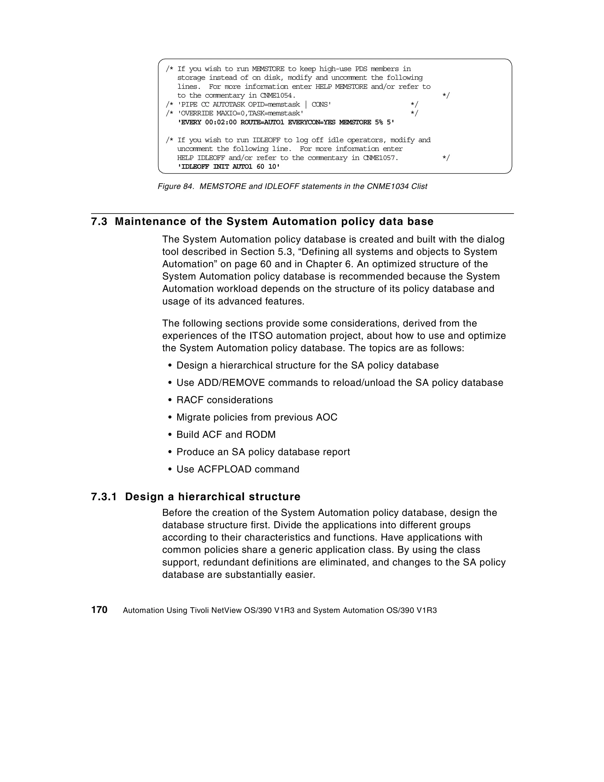 /* If you wish to run MEMSTORE to keep high-use PDS members in
                   storage instead of on disk, modify and uncomment the following
                   lines. For more information enter HELP MEMSTORE and/or refer to
                   to the commentary in CNME1054.                                     */
                /* 'PIPE CC AUTOTASK OPID=memstask | CONS'                    */
                /* 'OVERRIDE MAXIO=0,TASK=memstask'                           */
                   'EVERY 00:02:00 ROUTE=AUTO1 EVERYCON=YES MEMSTORE 5% 5'

                /* If you wish to run IDLEOFF to log off idle operators, modify and
                   uncomment the following line. For more information enter
                   HELP IDLEOFF and/or refer to the commentary in CNME1057.           */
                   'IDLEOFF INIT AUTO1 60 10'

              Figure 84. MEMSTORE and IDLEOFF statements in the CNME1034 Clist



7.3 Maintenance of the System Automation policy data base
               The System Automation policy database is created and built with the dialog
               tool described in Section 5.3, “Defining all systems and objects to System
               Automation” on page 60 and in Chapter 6. An optimized structure of the
               System Automation policy database is recommended because the System
               Automation workload depends on the structure of its policy database and
               usage of its advanced features.

               The following sections provide some considerations, derived from the
               experiences of the ITSO automation project, about how to use and optimize
               the System Automation policy database. The topics are as follows:
                 • Design a hierarchical structure for the SA policy database
                 • Use ADD/REMOVE commands to reload/unload the SA policy database
                 • RACF considerations
                 • Migrate policies from previous AOC
                 • Build ACF and RODM
                 • Produce an SA policy database report
                 • Use ACFPLOAD command

7.3.1 Design a hierarchical structure
               Before the creation of the System Automation policy database, design the
               database structure first. Divide the applications into different groups
               according to their characteristics and functions. Have applications with
               common policies share a generic application class. By using the class
               support, redundant definitions are eliminated, and changes to the SA policy
               database are substantially easier.


170   Automation Using Tivoli NetView OS/390 V1R3 and System Automation OS/390 V1R3
 