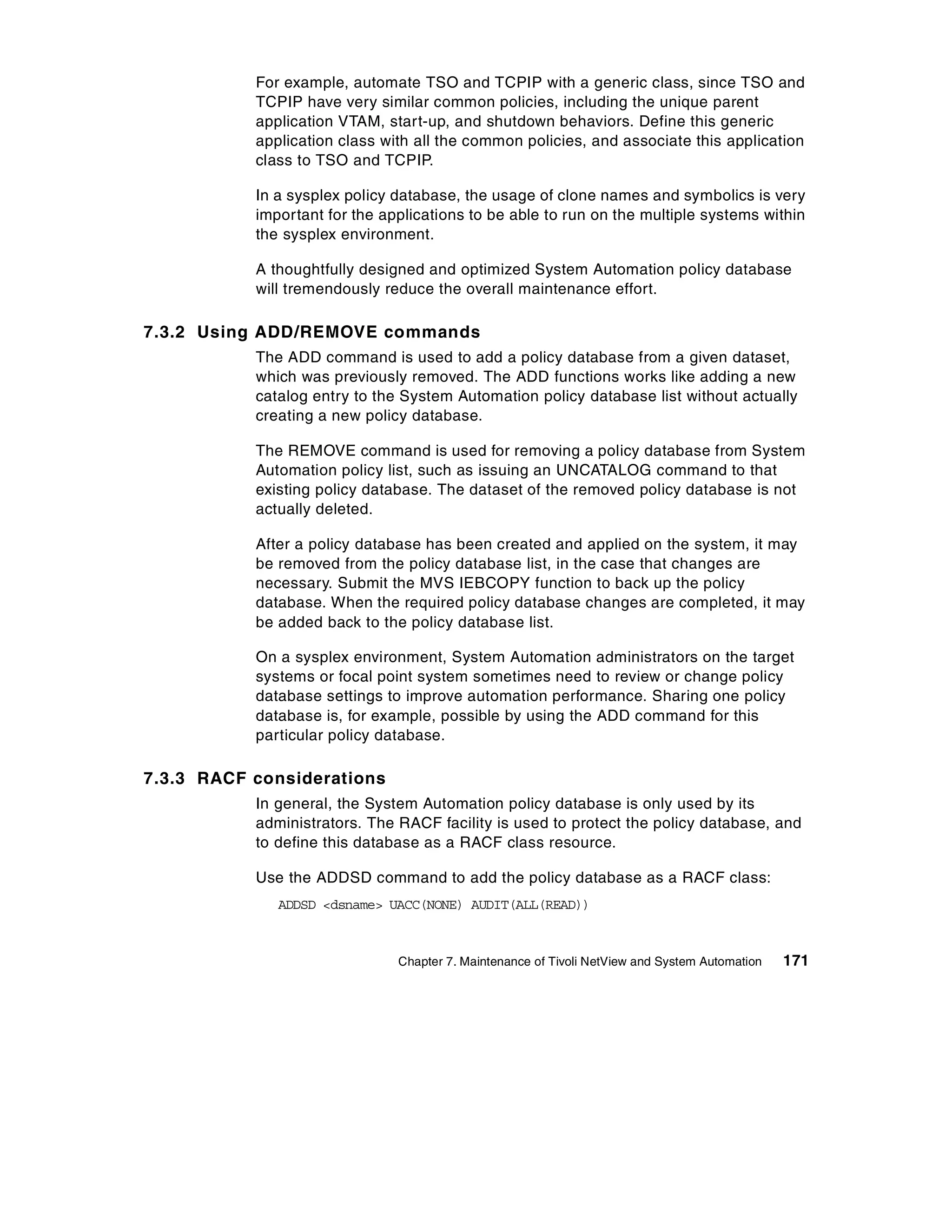 For example, automate TSO and TCPIP with a generic class, since TSO and
           TCPIP have very similar common policies, including the unique parent
           application VTAM, start-up, and shutdown behaviors. Define this generic
           application class with all the common policies, and associate this application
           class to TSO and TCPIP.

           In a sysplex policy database, the usage of clone names and symbolics is very
           important for the applications to be able to run on the multiple systems within
           the sysplex environment.

           A thoughtfully designed and optimized System Automation policy database
           will tremendously reduce the overall maintenance effort.

7.3.2 Using ADD/REMOVE commands
           The ADD command is used to add a policy database from a given dataset,
           which was previously removed. The ADD functions works like adding a new
           catalog entry to the System Automation policy database list without actually
           creating a new policy database.

           The REMOVE command is used for removing a policy database from System
           Automation policy list, such as issuing an UNCATALOG command to that
           existing policy database. The dataset of the removed policy database is not
           actually deleted.

           After a policy database has been created and applied on the system, it may
           be removed from the policy database list, in the case that changes are
           necessary. Submit the MVS IEBCOPY function to back up the policy
           database. When the required policy database changes are completed, it may
           be added back to the policy database list.

           On a sysplex environment, System Automation administrators on the target
           systems or focal point system sometimes need to review or change policy
           database settings to improve automation performance. Sharing one policy
           database is, for example, possible by using the ADD command for this
           particular policy database.

7.3.3 RACF considerations
           In general, the System Automation policy database is only used by its
           administrators. The RACF facility is used to protect the policy database, and
           to define this database as a RACF class resource.

           Use the ADDSD command to add the policy database as a RACF class:
              ADDSD <dsname> UACC(NONE) AUDIT(ALL(READ))



                               Chapter 7. Maintenance of Tivoli NetView and System Automation   171
 
